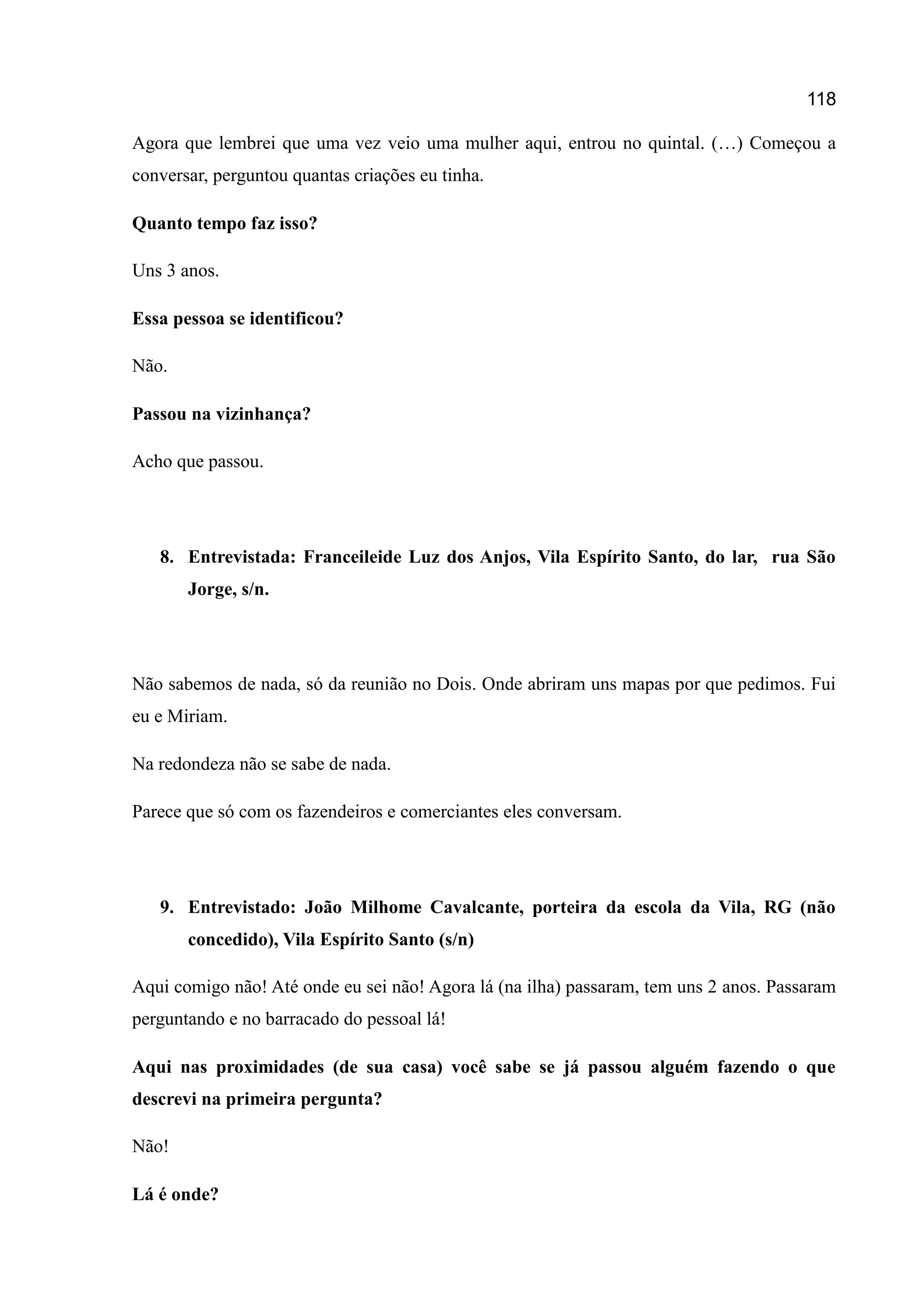 118
Agora que lembrei que uma vez veio uma mulher aqui, entrou no quintal. (…) Começou a
conversar, perguntou quantas criações eu tinha.
Quanto tempo faz isso?
Uns 3 anos.
Essa pessoa se identificou?
Não.
Passou na vizinhança?
Acho que passou.
8. Entrevistada: Franceileide Luz dos Anjos, Vila Espírito Santo, do lar, rua São
Jorge, s/n.
Não sabemos de nada, só da reunião no Dois. Onde abriram uns mapas por que pedimos. Fui
eu e Miriam.
Na redondeza não se sabe de nada.
Parece que só com os fazendeiros e comerciantes eles conversam.
9. Entrevistado: João Milhome Cavalcante, porteira da escola da Vila, RG (não
concedido), Vila Espírito Santo (s/n)
Aqui comigo não! Até onde eu sei não! Agora lá (na ilha) passaram, tem uns 2 anos. Passaram
perguntando e no barracado do pessoal lá!
Aqui nas proximidades (de sua casa) você sabe se já passou alguém fazendo o que
descrevi na primeira pergunta?
Não!
Lá é onde?
 