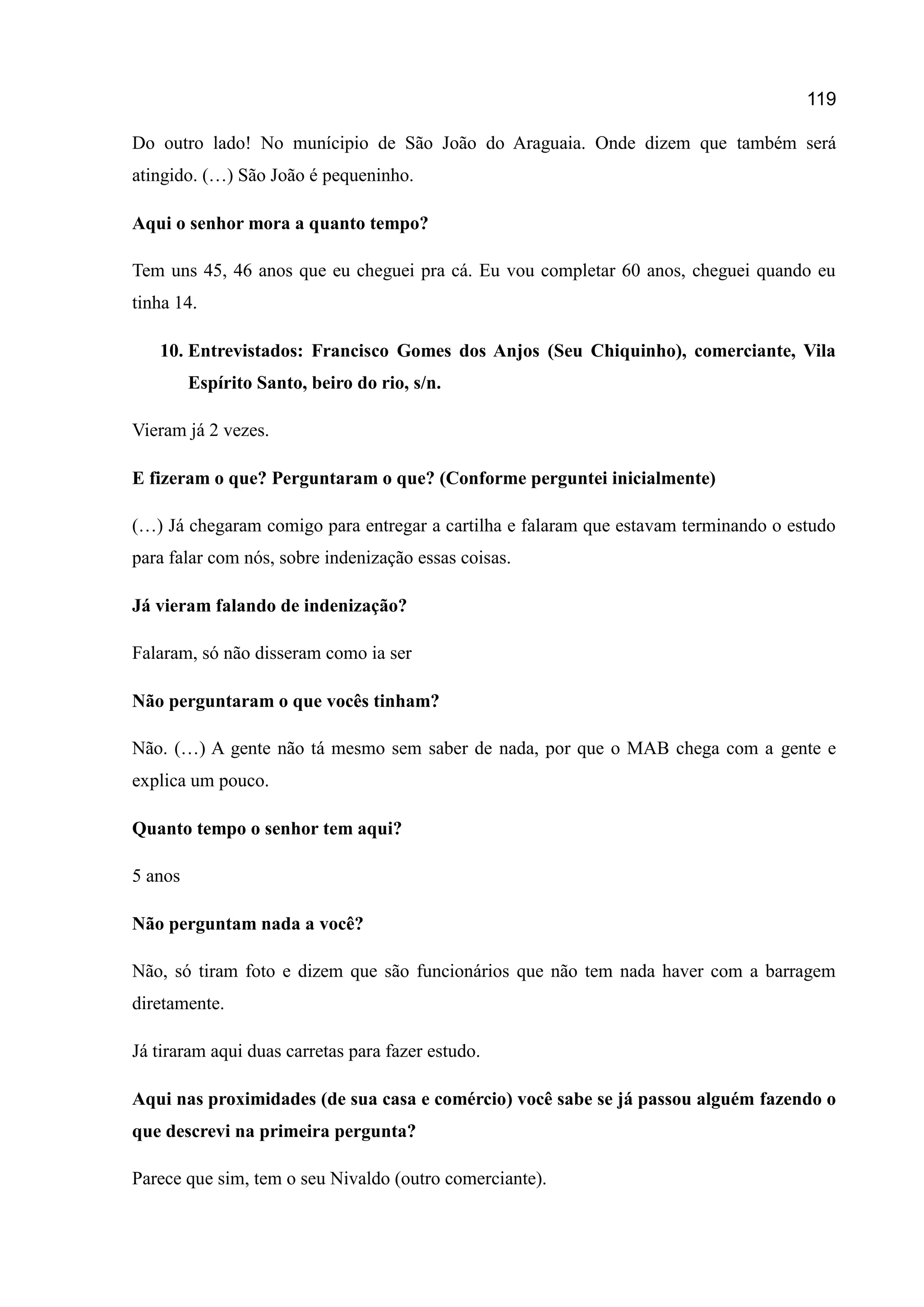 119
Do outro lado! No munícipio de São João do Araguaia. Onde dizem que também será
atingido. (…) São João é pequeninho.
Aqui o senhor mora a quanto tempo?
Tem uns 45, 46 anos que eu cheguei pra cá. Eu vou completar 60 anos, cheguei quando eu
tinha 14.
10. Entrevistados: Francisco Gomes dos Anjos (Seu Chiquinho), comerciante, Vila
Espírito Santo, beiro do rio, s/n.
Vieram já 2 vezes.
E fizeram o que? Perguntaram o que? (Conforme perguntei inicialmente)
(…) Já chegaram comigo para entregar a cartilha e falaram que estavam terminando o estudo
para falar com nós, sobre indenização essas coisas.
Já vieram falando de indenização?
Falaram, só não disseram como ia ser
Não perguntaram o que vocês tinham?
Não. (…) A gente não tá mesmo sem saber de nada, por que o MAB chega com a gente e
explica um pouco.
Quanto tempo o senhor tem aqui?
5 anos
Não perguntam nada a você?
Não, só tiram foto e dizem que são funcionários que não tem nada haver com a barragem
diretamente.
Já tiraram aqui duas carretas para fazer estudo.
Aqui nas proximidades (de sua casa e comércio) você sabe se já passou alguém fazendo o
que descrevi na primeira pergunta?
Parece que sim, tem o seu Nivaldo (outro comerciante).
 