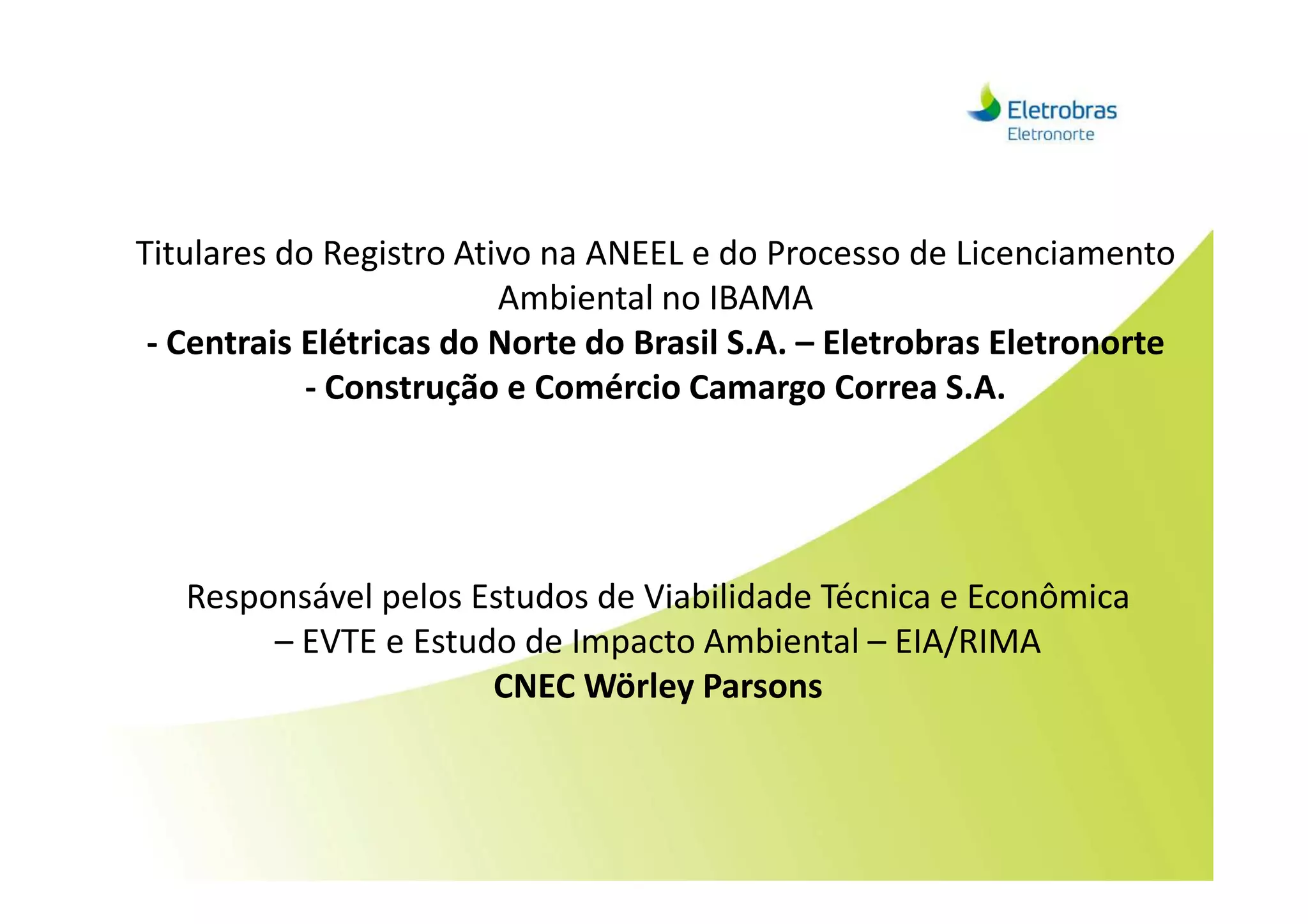 Titulares do Registro Ativo na ANEEL e do Processo de Licenciamento
Ambiental no IBAMA
- Centrais Elétricas do Norte do Brasil S.A. – Eletrobras Eletronorte
- Construção e Comércio Camargo Correa S.A.
Responsável pelos Estudos de Viabilidade Técnica e Econômica
– EVTE e Estudo de Impacto Ambiental – EIA/RIMA
CNEC Wörley Parsons
 