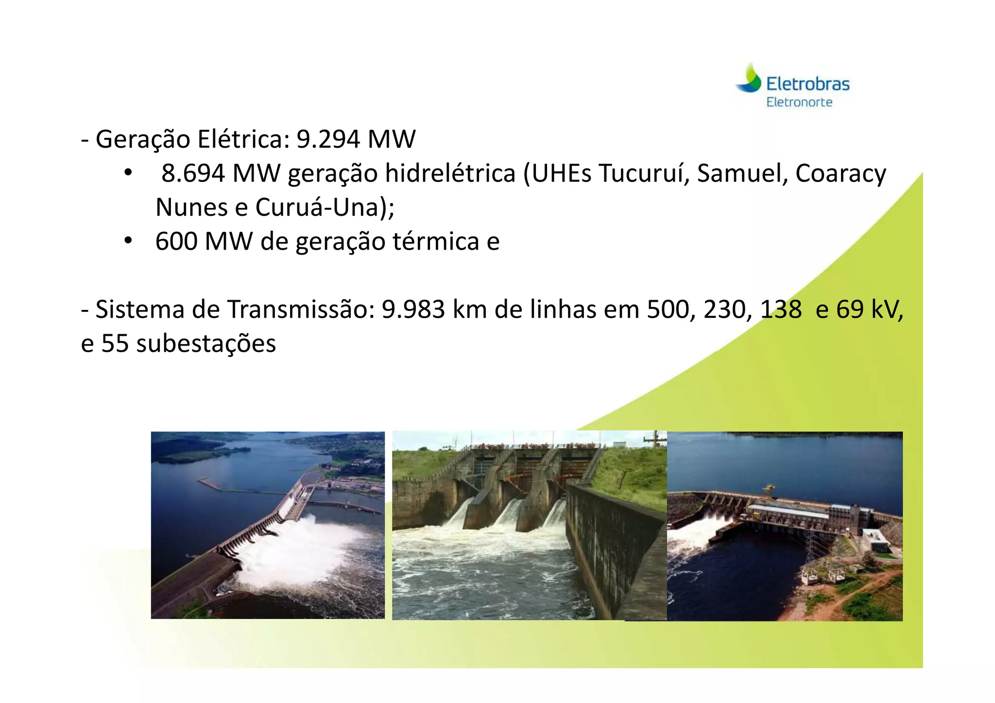 - Geração Elétrica: 9.294 MW
• 8.694 MW geração hidrelétrica (UHEs Tucuruí, Samuel, Coaracy
Nunes e Curuá-Una);
• 600 MW de geração térmica e
- Sistema de Transmissão: 9.983 km de linhas em 500, 230, 138 e 69 kV,
e 55 subestaçõese 55 subestações
 