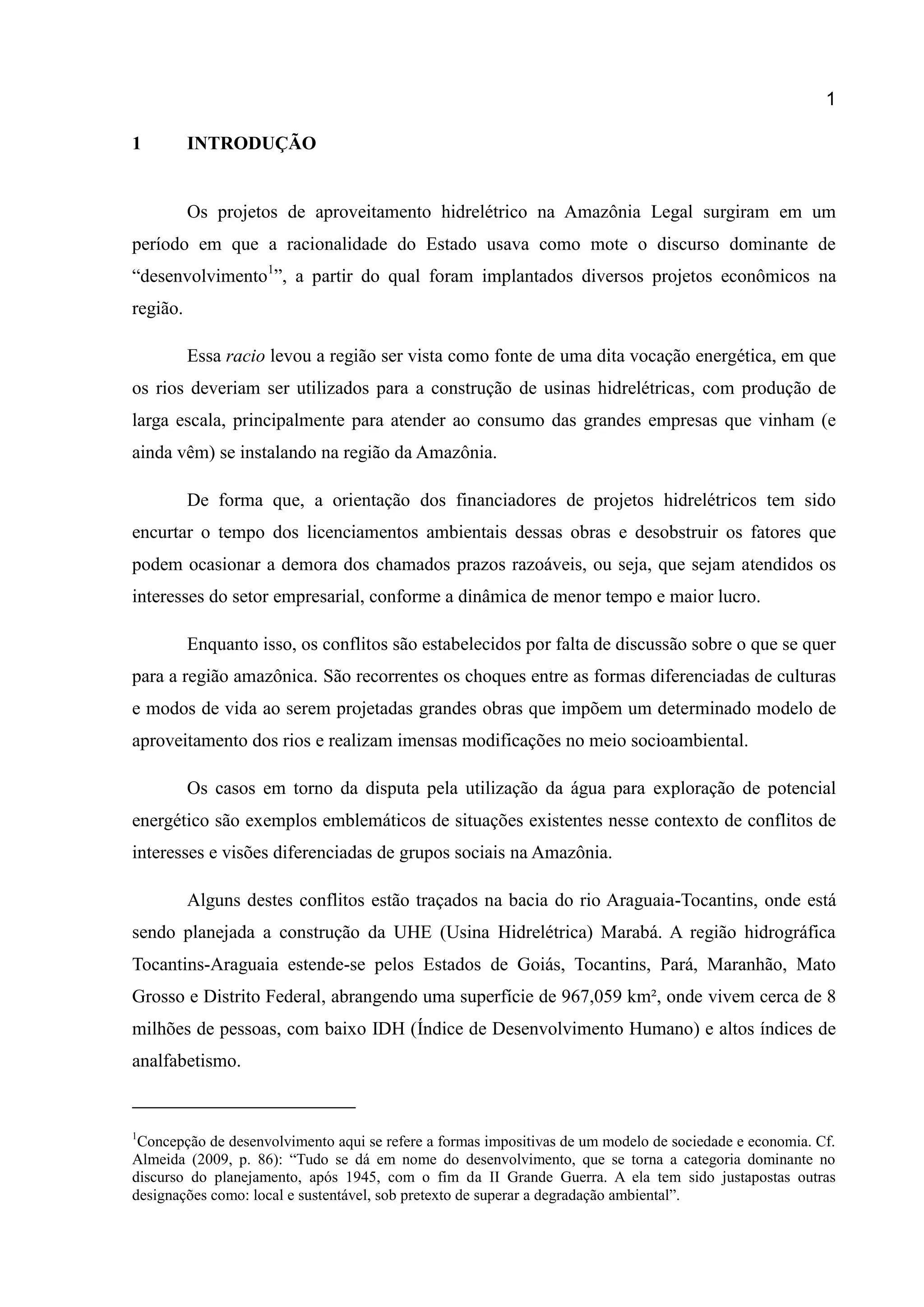 1
1 INTRODUÇÃO
Os projetos de aproveitamento hidrelétrico na Amazônia Legal surgiram em um
período em que a racionalidade do Estado usava como mote o discurso dominante de
“desenvolvimento1
”, a partir do qual foram implantados diversos projetos econômicos na
região.
Essa racio levou a região ser vista como fonte de uma dita vocação energética, em que
os rios deveriam ser utilizados para a construção de usinas hidrelétricas, com produção de
larga escala, principalmente para atender ao consumo das grandes empresas que vinham (e
ainda vêm) se instalando na região da Amazônia.
De forma que, a orientação dos financiadores de projetos hidrelétricos tem sido
encurtar o tempo dos licenciamentos ambientais dessas obras e desobstruir os fatores que
podem ocasionar a demora dos chamados prazos razoáveis, ou seja, que sejam atendidos os
interesses do setor empresarial, conforme a dinâmica de menor tempo e maior lucro.
Enquanto isso, os conflitos são estabelecidos por falta de discussão sobre o que se quer
para a região amazônica. São recorrentes os choques entre as formas diferenciadas de culturas
e modos de vida ao serem projetadas grandes obras que impõem um determinado modelo de
aproveitamento dos rios e realizam imensas modificações no meio socioambiental.
Os casos em torno da disputa pela utilização da água para exploração de potencial
energético são exemplos emblemáticos de situações existentes nesse contexto de conflitos de
interesses e visões diferenciadas de grupos sociais na Amazônia.
Alguns destes conflitos estão traçados na bacia do rio Araguaia-Tocantins, onde está
sendo planejada a construção da UHE (Usina Hidrelétrica) Marabá. A região hidrográfica
Tocantins-Araguaia estende-se pelos Estados de Goiás, Tocantins, Pará, Maranhão, Mato
Grosso e Distrito Federal, abrangendo uma superfície de 967,059 km², onde vivem cerca de 8
milhões de pessoas, com baixo IDH (Índice de Desenvolvimento Humano) e altos índices de
analfabetismo.
1
Concepção de desenvolvimento aqui se refere a formas impositivas de um modelo de sociedade e economia. Cf.
Almeida (2009, p. 86): “Tudo se dá em nome do desenvolvimento, que se torna a categoria dominante no
discurso do planejamento, após 1945, com o fim da II Grande Guerra. A ela tem sido justapostas outras
designações como: local e sustentável, sob pretexto de superar a degradação ambiental”.
 