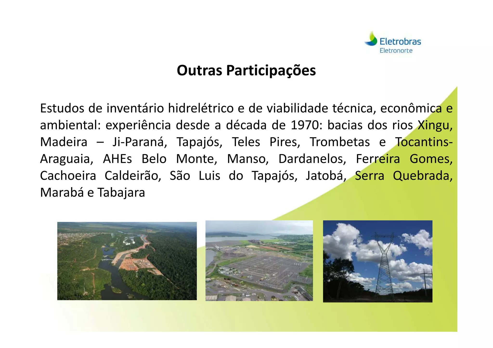Outras Participações
Estudos de inventário hidrelétrico e de viabilidade técnica, econômica e
ambiental: experiência desde a década de 1970: bacias dos rios Xingu,
Madeira – Ji-Paraná, Tapajós, Teles Pires, Trombetas e Tocantins-
Araguaia, AHEs Belo Monte, Manso, Dardanelos, Ferreira Gomes,
Cachoeira Caldeirão, São Luis do Tapajós, Jatobá, Serra Quebrada,Cachoeira Caldeirão, São Luis do Tapajós, Jatobá, Serra Quebrada,
Marabá e Tabajara
 