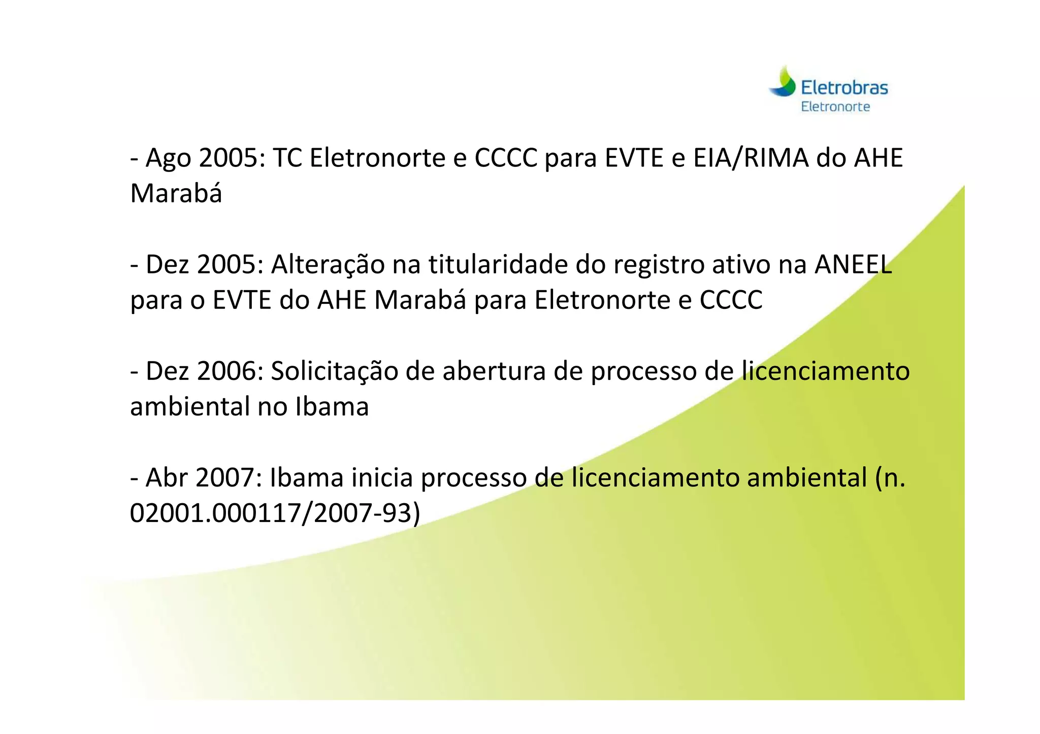 - Ago 2005: TC Eletronorte e CCCC para EVTE e EIA/RIMA do AHE
Marabá
- Dez 2005: Alteração na titularidade do registro ativo na ANEEL
para o EVTE do AHE Marabá para Eletronorte e CCCC
- Dez 2006: Solicitação de abertura de processo de licenciamento- Dez 2006: Solicitação de abertura de processo de licenciamento
ambiental no Ibama
- Abr 2007: Ibama inicia processo de licenciamento ambiental (n.
02001.000117/2007-93)
 