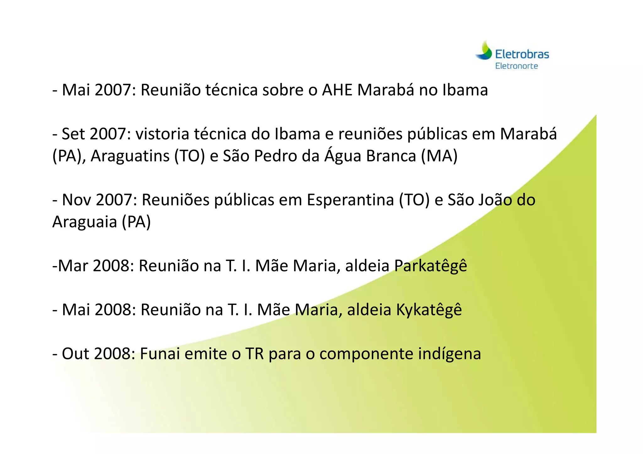 - Mai 2007: Reunião técnica sobre o AHE Marabá no Ibama
- Set 2007: vistoria técnica do Ibama e reuniões públicas em Marabá
(PA), Araguatins (TO) e São Pedro da Água Branca (MA)
- Nov 2007: Reuniões públicas em Esperantina (TO) e São João do
Araguaia (PA)Araguaia (PA)
-Mar 2008: Reunião na T. I. Mãe Maria, aldeia Parkatêgê
- Mai 2008: Reunião na T. I. Mãe Maria, aldeia Kykatêgê
- Out 2008: Funai emite o TR para o componente indígena
 