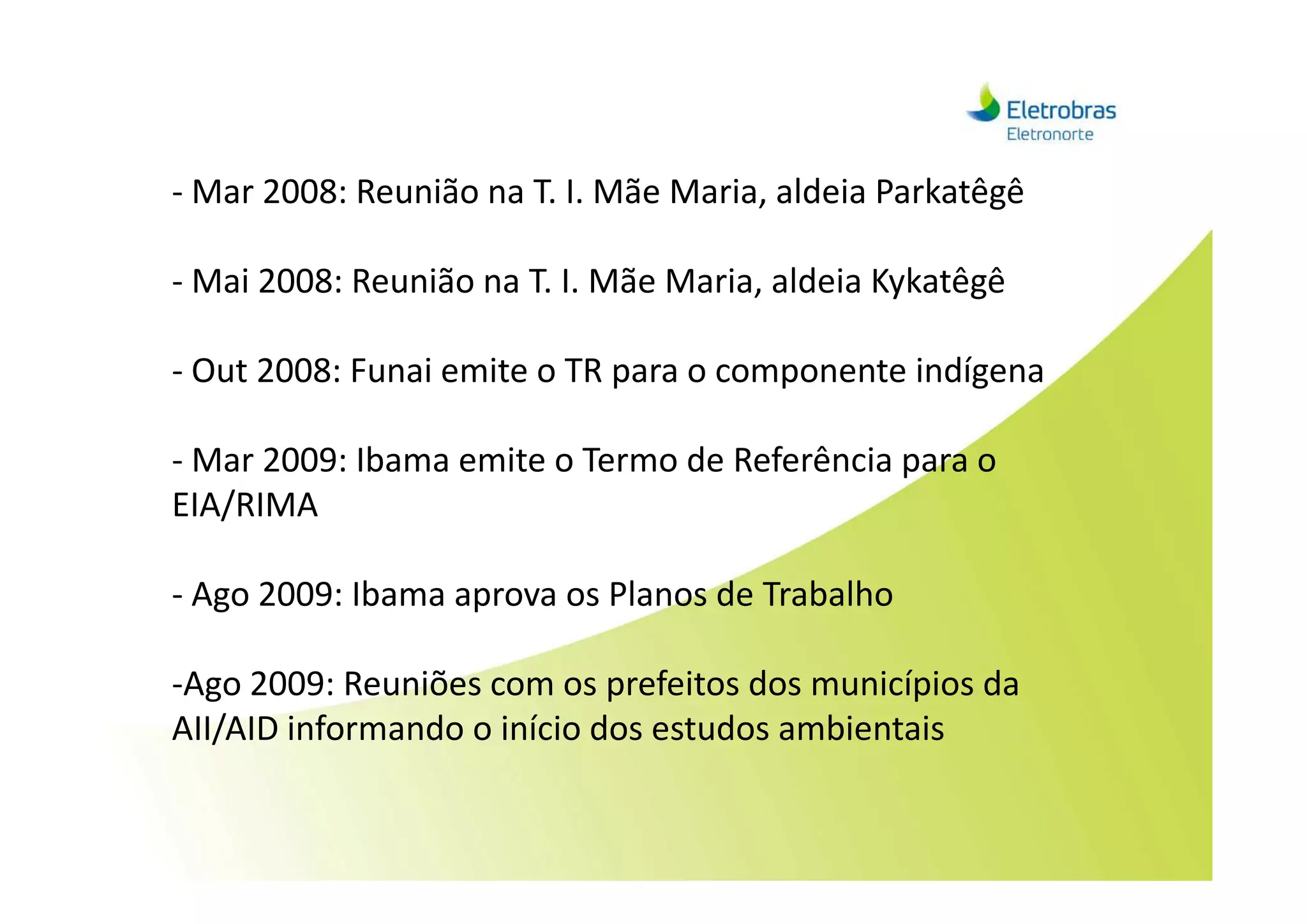 - Mar 2008: Reunião na T. I. Mãe Maria, aldeia Parkatêgê
- Mai 2008: Reunião na T. I. Mãe Maria, aldeia Kykatêgê
- Out 2008: Funai emite o TR para o componente indígena
- Mar 2009: Ibama emite o Termo de Referência para o- Mar 2009: Ibama emite o Termo de Referência para o
EIA/RIMA
- Ago 2009: Ibama aprova os Planos de Trabalho
-Ago 2009: Reuniões com os prefeitos dos municípios da
AII/AID informando o início dos estudos ambientais
 
