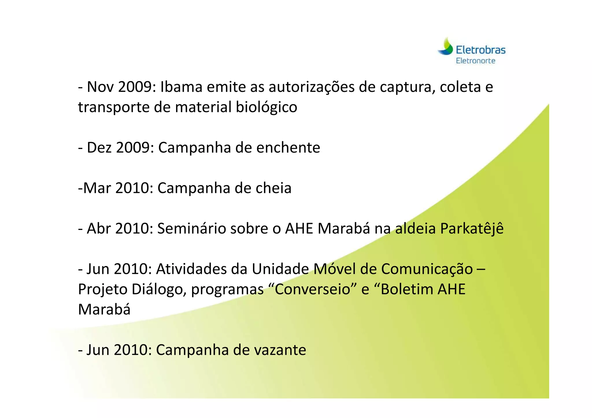 - Nov 2009: Ibama emite as autorizações de captura, coleta e
transporte de material biológico
- Dez 2009: Campanha de enchente
-Mar 2010: Campanha de cheia
- Abr 2010: Seminário sobre o AHE Marabá na aldeia Parkatêjê
- Jun 2010: Atividades da Unidade Móvel de Comunicação –
Projeto Diálogo, programas “Converseio” e “Boletim AHE
Marabá
- Jun 2010: Campanha de vazante
 