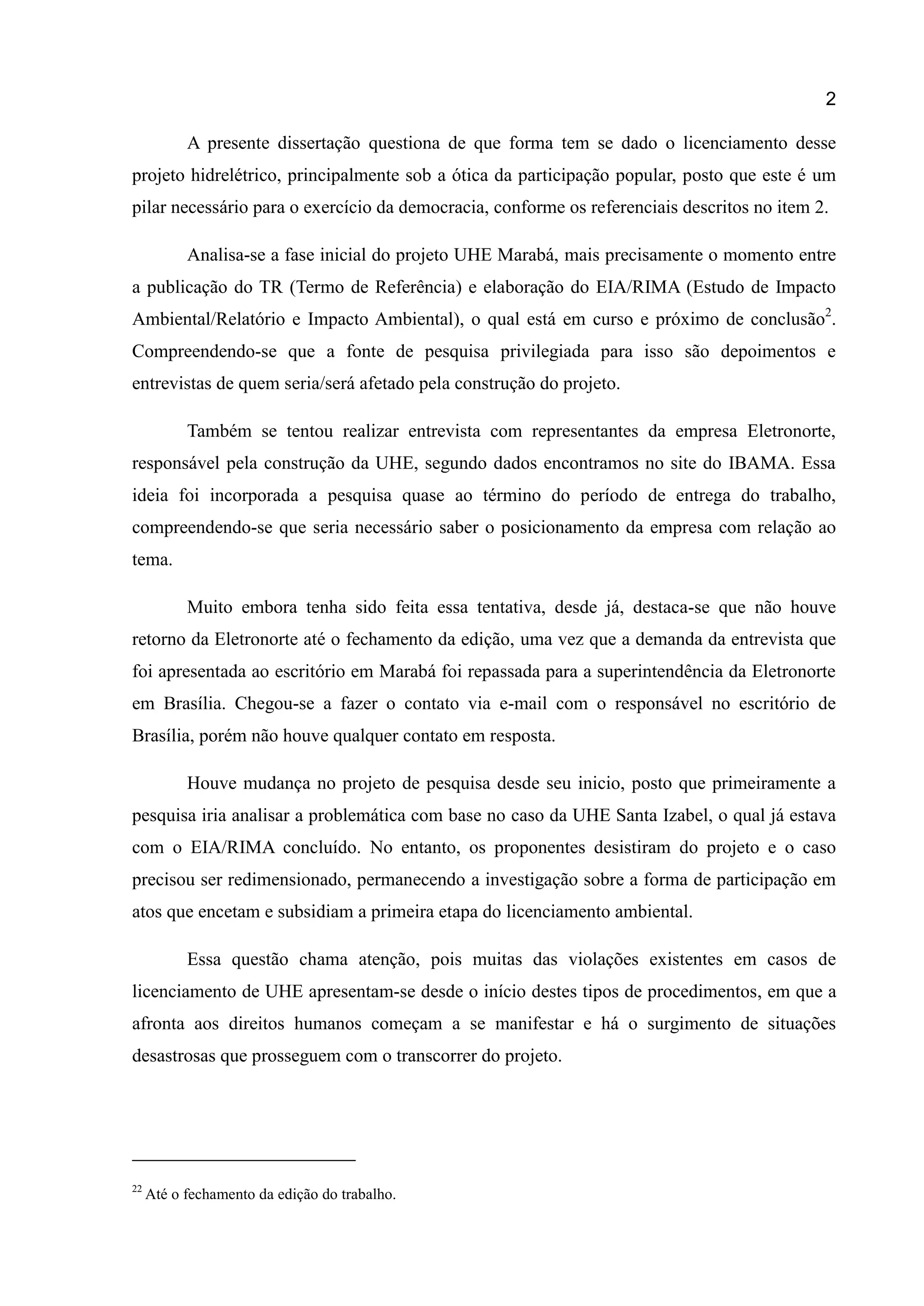 2
A presente dissertação questiona de que forma tem se dado o licenciamento desse
projeto hidrelétrico, principalmente sob a ótica da participação popular, posto que este é um
pilar necessário para o exercício da democracia, conforme os referenciais descritos no item 2.
Analisa-se a fase inicial do projeto UHE Marabá, mais precisamente o momento entre
a publicação do TR (Termo de Referência) e elaboração do EIA/RIMA (Estudo de Impacto
Ambiental/Relatório e Impacto Ambiental), o qual está em curso e próximo de conclusão2
.
Compreendendo-se que a fonte de pesquisa privilegiada para isso são depoimentos e
entrevistas de quem seria/será afetado pela construção do projeto.
Também se tentou realizar entrevista com representantes da empresa Eletronorte,
responsável pela construção da UHE, segundo dados encontramos no site do IBAMA. Essa
ideia foi incorporada a pesquisa quase ao término do período de entrega do trabalho,
compreendendo-se que seria necessário saber o posicionamento da empresa com relação ao
tema.
Muito embora tenha sido feita essa tentativa, desde já, destaca-se que não houve
retorno da Eletronorte até o fechamento da edição, uma vez que a demanda da entrevista que
foi apresentada ao escritório em Marabá foi repassada para a superintendência da Eletronorte
em Brasília. Chegou-se a fazer o contato via e-mail com o responsável no escritório de
Brasília, porém não houve qualquer contato em resposta.
Houve mudança no projeto de pesquisa desde seu inicio, posto que primeiramente a
pesquisa iria analisar a problemática com base no caso da UHE Santa Izabel, o qual já estava
com o EIA/RIMA concluído. No entanto, os proponentes desistiram do projeto e o caso
precisou ser redimensionado, permanecendo a investigação sobre a forma de participação em
atos que encetam e subsidiam a primeira etapa do licenciamento ambiental.
Essa questão chama atenção, pois muitas das violações existentes em casos de
licenciamento de UHE apresentam-se desde o início destes tipos de procedimentos, em que a
afronta aos direitos humanos começam a se manifestar e há o surgimento de situações
desastrosas que prosseguem com o transcorrer do projeto.
22
Até o fechamento da edição do trabalho.
 