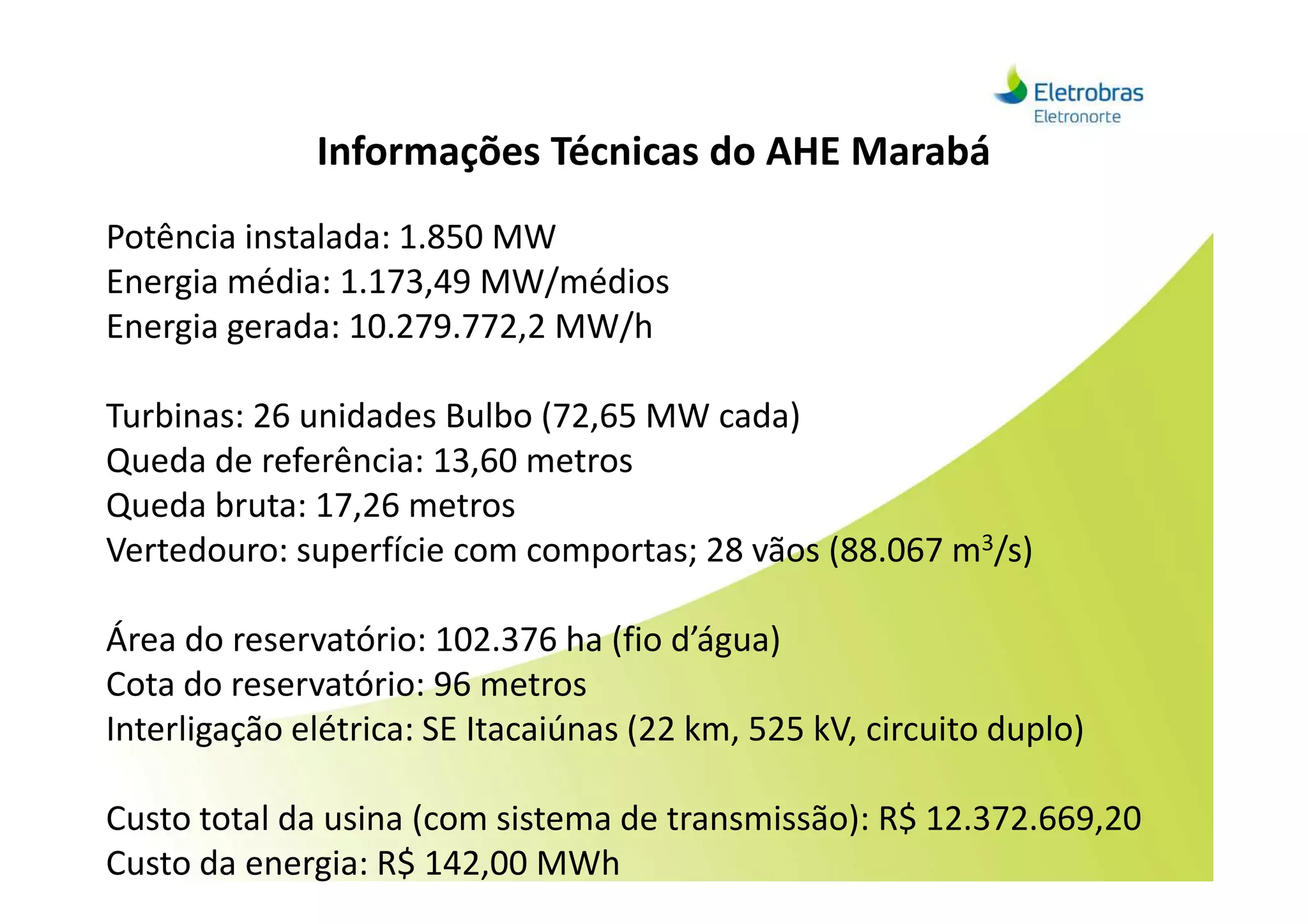 Informações Técnicas do AHE Marabá
Potência instalada: 1.850 MW
Energia média: 1.173,49 MW/médios
Energia gerada: 10.279.772,2 MW/h
Turbinas: 26 unidades Bulbo (72,65 MW cada)
Queda de referência: 13,60 metrosQueda de referência: 13,60 metros
Queda bruta: 17,26 metros
Vertedouro: superfície com comportas; 28 vãos (88.067 m3/s)
Área do reservatório: 102.376 ha (fio d’água)
Cota do reservatório: 96 metros
Interligação elétrica: SE Itacaiúnas (22 km, 525 kV, circuito duplo)
Custo total da usina (com sistema de transmissão): R$ 12.372.669,20
Custo da energia: R$ 142,00 MWh
 
