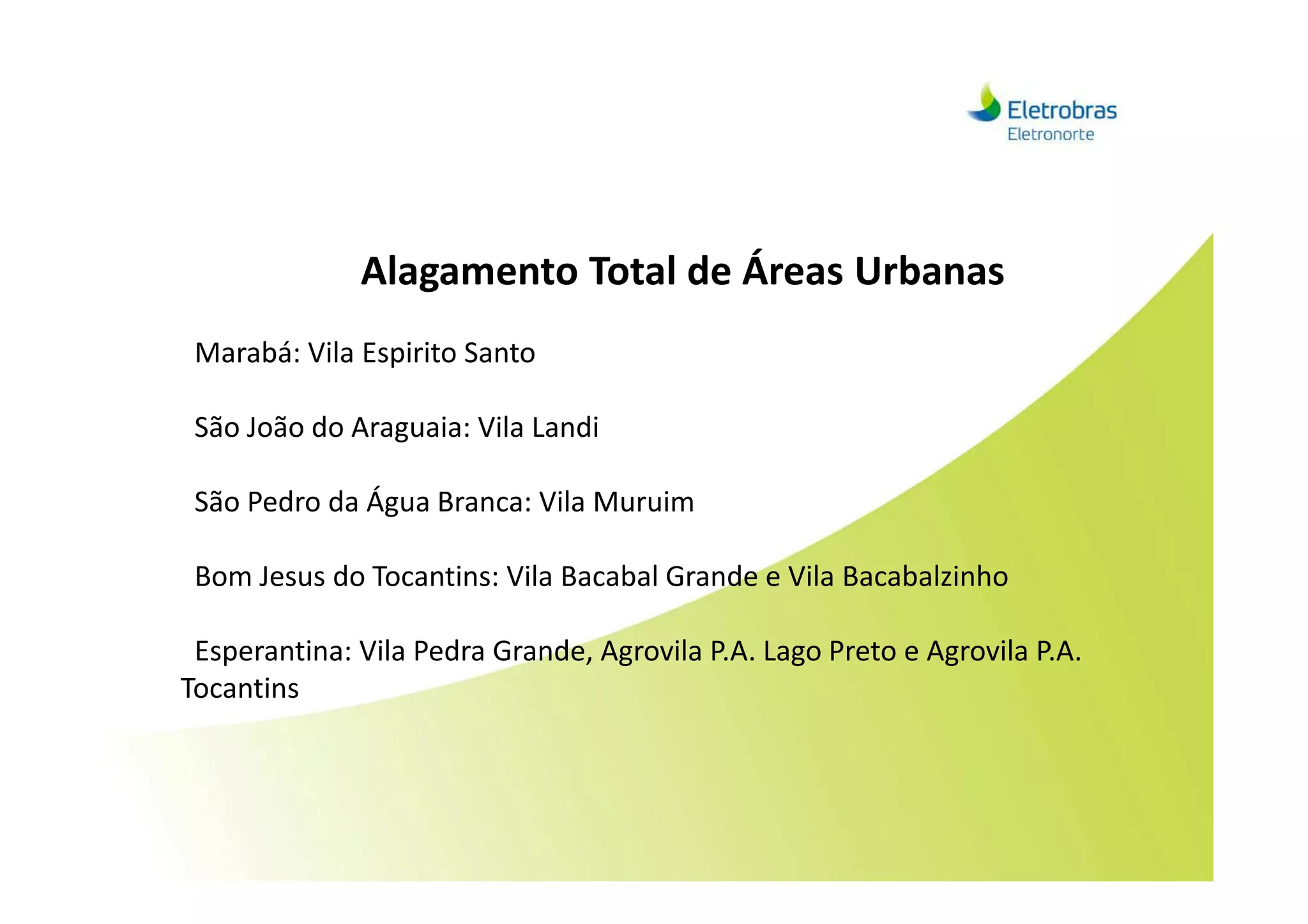 Alagamento Total de Áreas Urbanas
Marabá: Vila Espirito Santo
São João do Araguaia: Vila Landi
São Pedro da Água Branca: Vila Muruim
Bom Jesus do Tocantins: Vila Bacabal Grande e Vila Bacabalzinho
Esperantina: Vila Pedra Grande, Agrovila P.A. Lago Preto e Agrovila P.A.
Tocantins
 