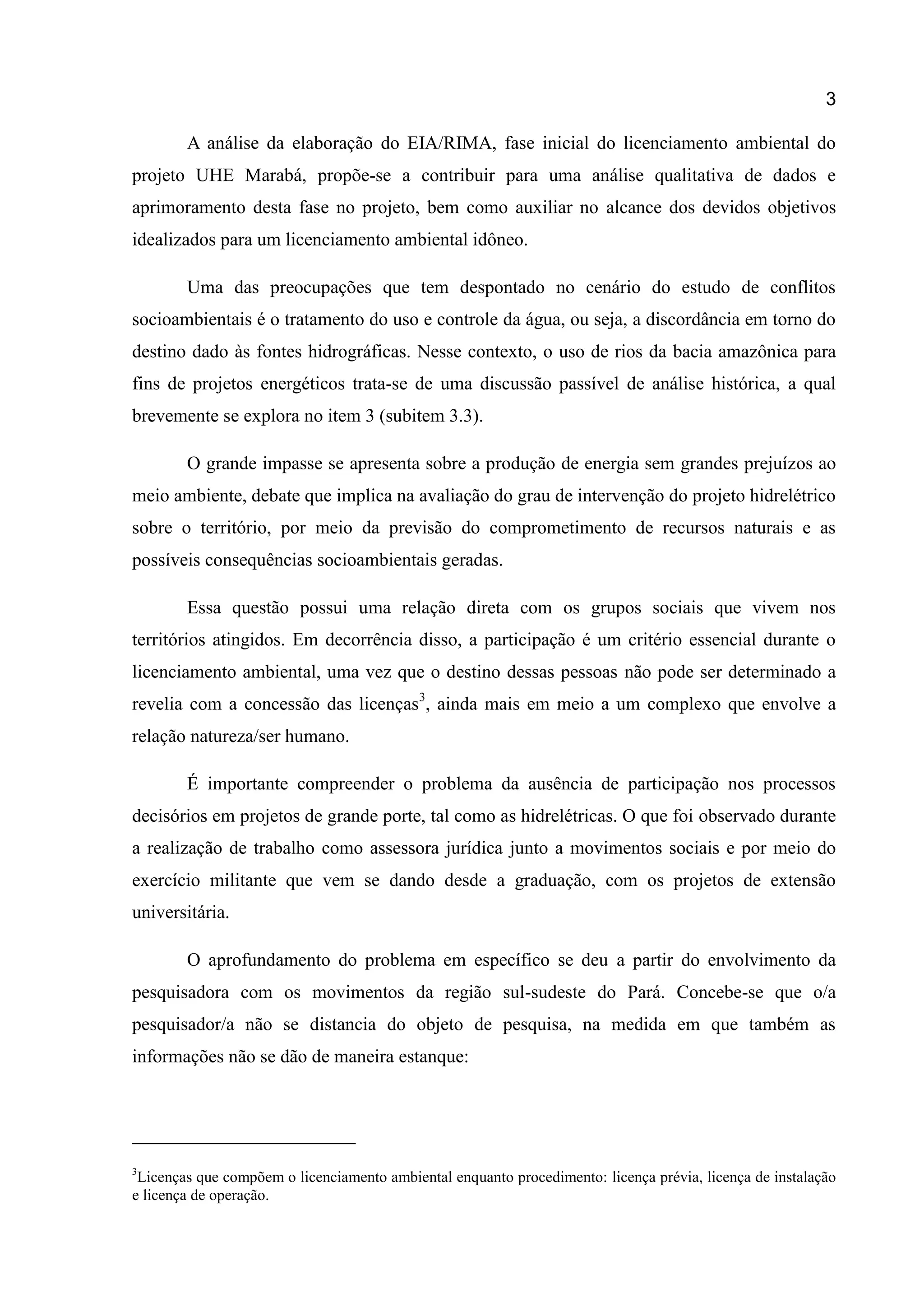 3
A análise da elaboração do EIA/RIMA, fase inicial do licenciamento ambiental do
projeto UHE Marabá, propõe-se a contribuir para uma análise qualitativa de dados e
aprimoramento desta fase no projeto, bem como auxiliar no alcance dos devidos objetivos
idealizados para um licenciamento ambiental idôneo.
Uma das preocupações que tem despontado no cenário do estudo de conflitos
socioambientais é o tratamento do uso e controle da água, ou seja, a discordância em torno do
destino dado às fontes hidrográficas. Nesse contexto, o uso de rios da bacia amazônica para
fins de projetos energéticos trata-se de uma discussão passível de análise histórica, a qual
brevemente se explora no item 3 (subitem 3.3).
O grande impasse se apresenta sobre a produção de energia sem grandes prejuízos ao
meio ambiente, debate que implica na avaliação do grau de intervenção do projeto hidrelétrico
sobre o território, por meio da previsão do comprometimento de recursos naturais e as
possíveis consequências socioambientais geradas.
Essa questão possui uma relação direta com os grupos sociais que vivem nos
territórios atingidos. Em decorrência disso, a participação é um critério essencial durante o
licenciamento ambiental, uma vez que o destino dessas pessoas não pode ser determinado a
revelia com a concessão das licenças3
, ainda mais em meio a um complexo que envolve a
relação natureza/ser humano.
É importante compreender o problema da ausência de participação nos processos
decisórios em projetos de grande porte, tal como as hidrelétricas. O que foi observado durante
a realização de trabalho como assessora jurídica junto a movimentos sociais e por meio do
exercício militante que vem se dando desde a graduação, com os projetos de extensão
universitária.
O aprofundamento do problema em específico se deu a partir do envolvimento da
pesquisadora com os movimentos da região sul-sudeste do Pará. Concebe-se que o/a
pesquisador/a não se distancia do objeto de pesquisa, na medida em que também as
informações não se dão de maneira estanque:
3
Licenças que compõem o licenciamento ambiental enquanto procedimento: licença prévia, licença de instalação
e licença de operação.
 