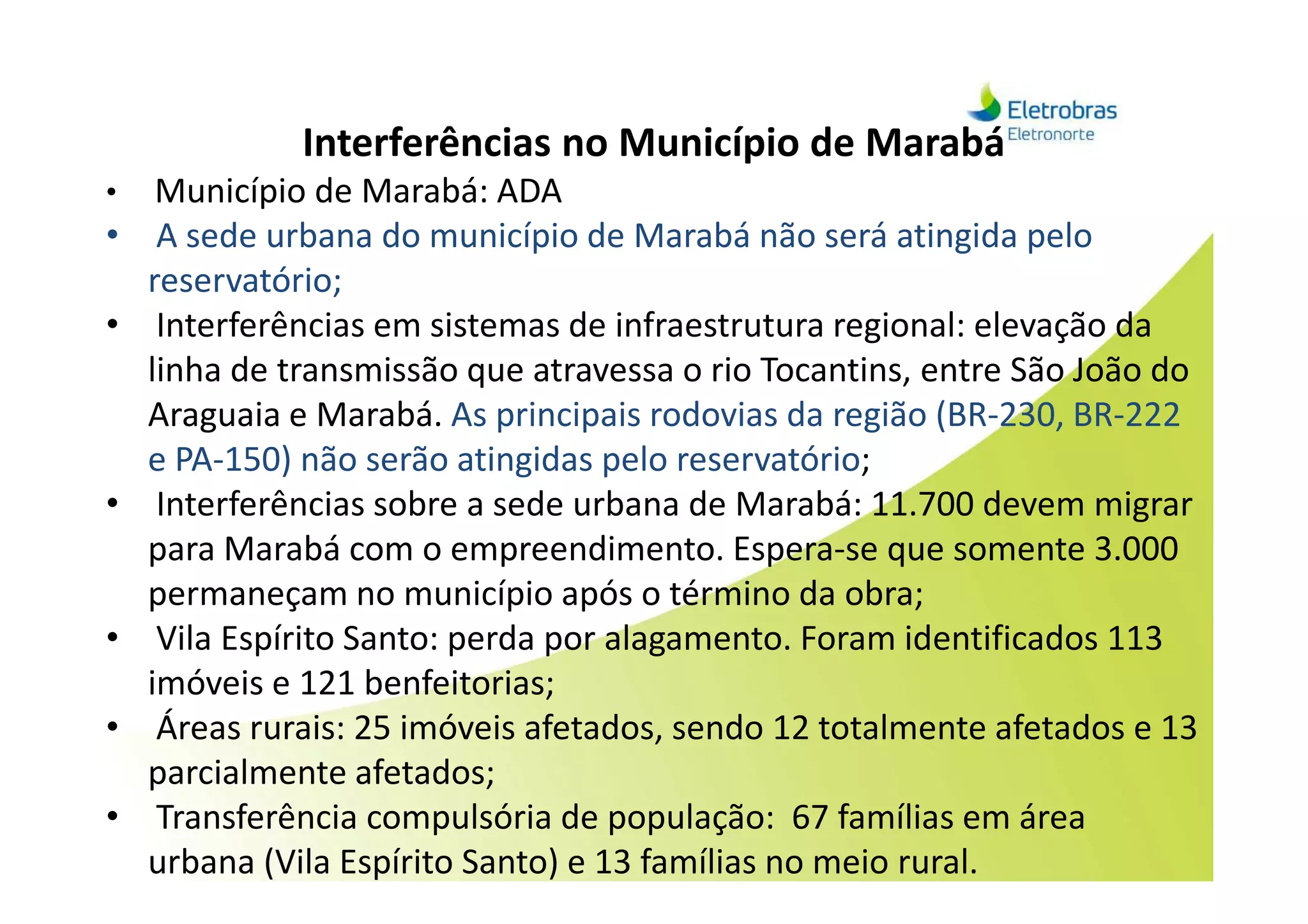 Interferências no Município de Marabá
• Município de Marabá: ADA
• A sede urbana do município de Marabá não será atingida pelo
reservatório;
• Interferências em sistemas de infraestrutura regional: elevação da
linha de transmissão que atravessa o rio Tocantins, entre São João do
Araguaia e Marabá. As principais rodovias da região (BR-230, BR-222
e PA-150) não serão atingidas pelo reservatório;e PA-150) não serão atingidas pelo reservatório;
• Interferências sobre a sede urbana de Marabá: 11.700 devem migrar
para Marabá com o empreendimento. Espera-se que somente 3.000
permaneçam no município após o término da obra;
• Vila Espírito Santo: perda por alagamento. Foram identificados 113
imóveis e 121 benfeitorias;
• Áreas rurais: 25 imóveis afetados, sendo 12 totalmente afetados e 13
parcialmente afetados;
• Transferência compulsória de população: 67 famílias em área
urbana (Vila Espírito Santo) e 13 famílias no meio rural.
 