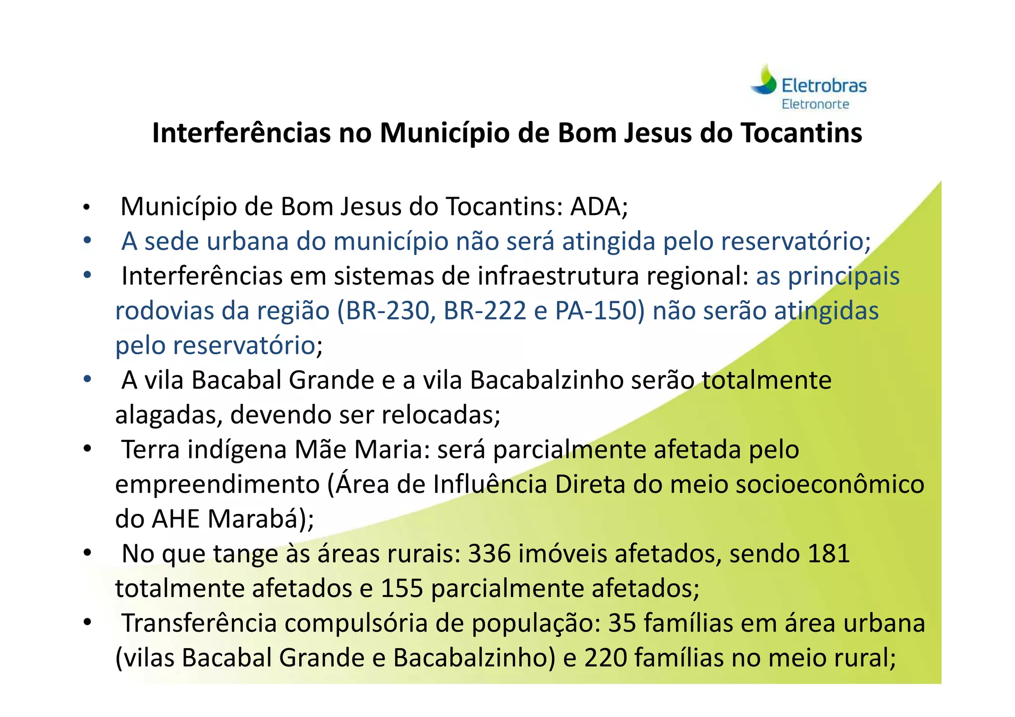 Interferências no Município de Bom Jesus do Tocantins
• Município de Bom Jesus do Tocantins: ADA;
• A sede urbana do município não será atingida pelo reservatório;
• Interferências em sistemas de infraestrutura regional: as principais
rodovias da região (BR-230, BR-222 e PA-150) não serão atingidas
pelo reservatório;pelo reservatório;
• A vila Bacabal Grande e a vila Bacabalzinho serão totalmente
alagadas, devendo ser relocadas;
• Terra indígena Mãe Maria: será parcialmente afetada pelo
empreendimento (Área de Influência Direta do meio socioeconômico
do AHE Marabá);
• No que tange às áreas rurais: 336 imóveis afetados, sendo 181
totalmente afetados e 155 parcialmente afetados;
• Transferência compulsória de população: 35 famílias em área urbana
(vilas Bacabal Grande e Bacabalzinho) e 220 famílias no meio rural;
 