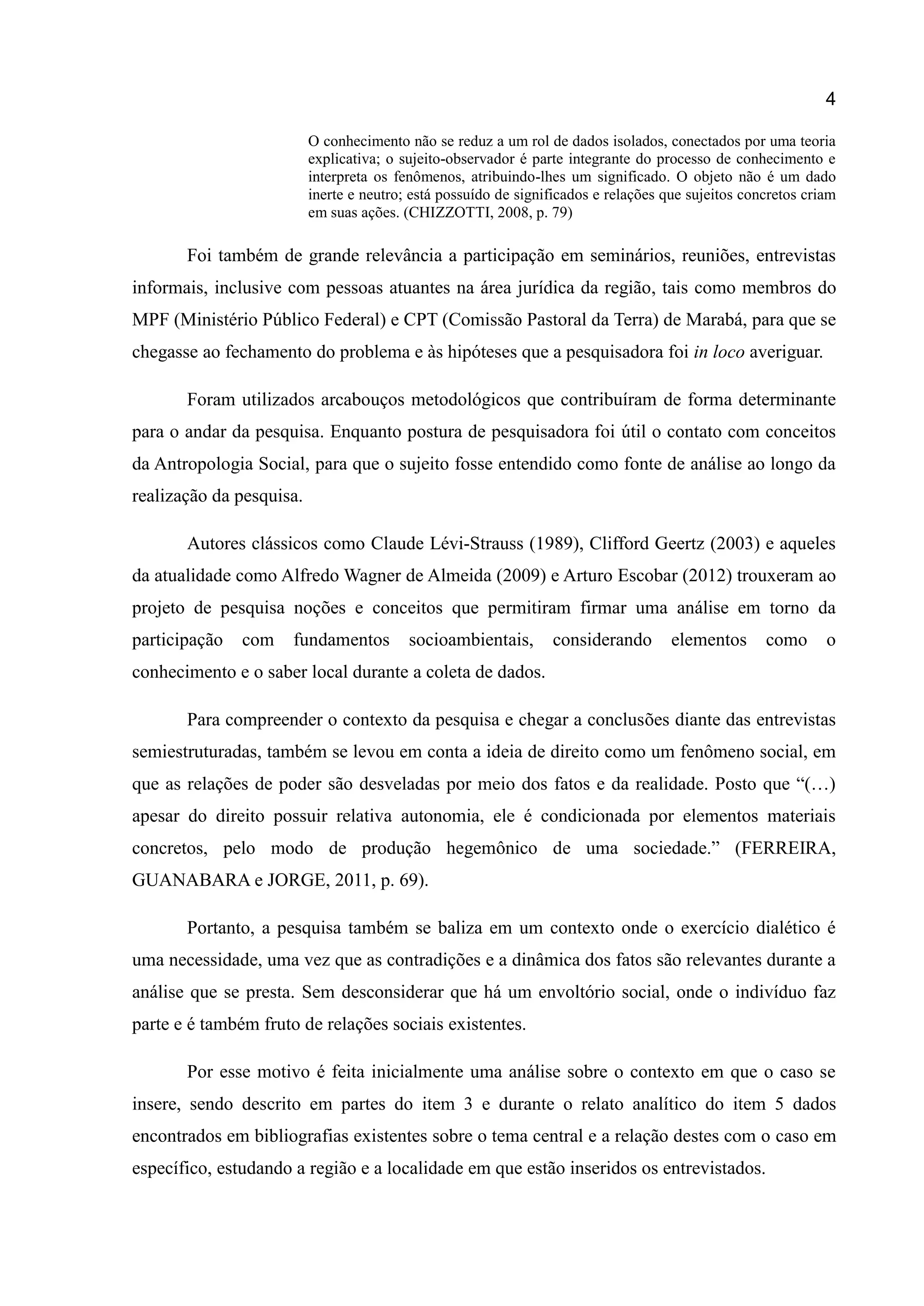 4
O conhecimento não se reduz a um rol de dados isolados, conectados por uma teoria
explicativa; o sujeito-observador é parte integrante do processo de conhecimento e
interpreta os fenômenos, atribuindo-lhes um significado. O objeto não é um dado
inerte e neutro; está possuído de significados e relações que sujeitos concretos criam
em suas ações. (CHIZZOTTI, 2008, p. 79)
Foi também de grande relevância a participação em seminários, reuniões, entrevistas
informais, inclusive com pessoas atuantes na área jurídica da região, tais como membros do
MPF (Ministério Público Federal) e CPT (Comissão Pastoral da Terra) de Marabá, para que se
chegasse ao fechamento do problema e às hipóteses que a pesquisadora foi in loco averiguar.
Foram utilizados arcabouços metodológicos que contribuíram de forma determinante
para o andar da pesquisa. Enquanto postura de pesquisadora foi útil o contato com conceitos
da Antropologia Social, para que o sujeito fosse entendido como fonte de análise ao longo da
realização da pesquisa.
Autores clássicos como Claude Lévi-Strauss (1989), Clifford Geertz (2003) e aqueles
da atualidade como Alfredo Wagner de Almeida (2009) e Arturo Escobar (2012) trouxeram ao
projeto de pesquisa noções e conceitos que permitiram firmar uma análise em torno da
participação com fundamentos socioambientais, considerando elementos como o
conhecimento e o saber local durante a coleta de dados.
Para compreender o contexto da pesquisa e chegar a conclusões diante das entrevistas
semiestruturadas, também se levou em conta a ideia de direito como um fenômeno social, em
que as relações de poder são desveladas por meio dos fatos e da realidade. Posto que “(…)
apesar do direito possuir relativa autonomia, ele é condicionada por elementos materiais
concretos, pelo modo de produção hegemônico de uma sociedade.” (FERREIRA,
GUANABARA e JORGE, 2011, p. 69).
Portanto, a pesquisa também se baliza em um contexto onde o exercício dialético é
uma necessidade, uma vez que as contradições e a dinâmica dos fatos são relevantes durante a
análise que se presta. Sem desconsiderar que há um envoltório social, onde o indivíduo faz
parte e é também fruto de relações sociais existentes.
Por esse motivo é feita inicialmente uma análise sobre o contexto em que o caso se
insere, sendo descrito em partes do item 3 e durante o relato analítico do item 5 dados
encontrados em bibliografias existentes sobre o tema central e a relação destes com o caso em
específico, estudando a região e a localidade em que estão inseridos os entrevistados.
 