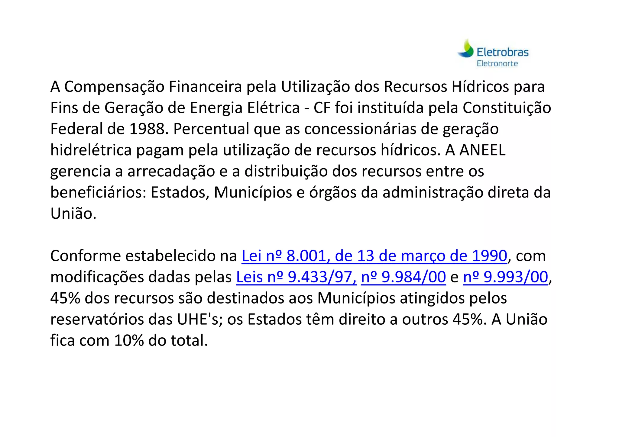 A Compensação Financeira pela Utilização dos Recursos Hídricos para
Fins de Geração de Energia Elétrica - CF foi instituída pela Constituição
Federal de 1988. Percentual que as concessionárias de geração
hidrelétrica pagam pela utilização de recursos hídricos. A ANEEL
gerencia a arrecadação e a distribuição dos recursos entre os
beneficiários: Estados, Municípios e órgãos da administração direta da
União.União.
Conforme estabelecido na Lei nº 8.001, de 13 de março de 1990, com
modificações dadas pelas Leis nº 9.433/97, nº 9.984/00 e nº 9.993/00,
45% dos recursos são destinados aos Municípios atingidos pelos
reservatórios das UHE's; os Estados têm direito a outros 45%. A União
fica com 10% do total.
 