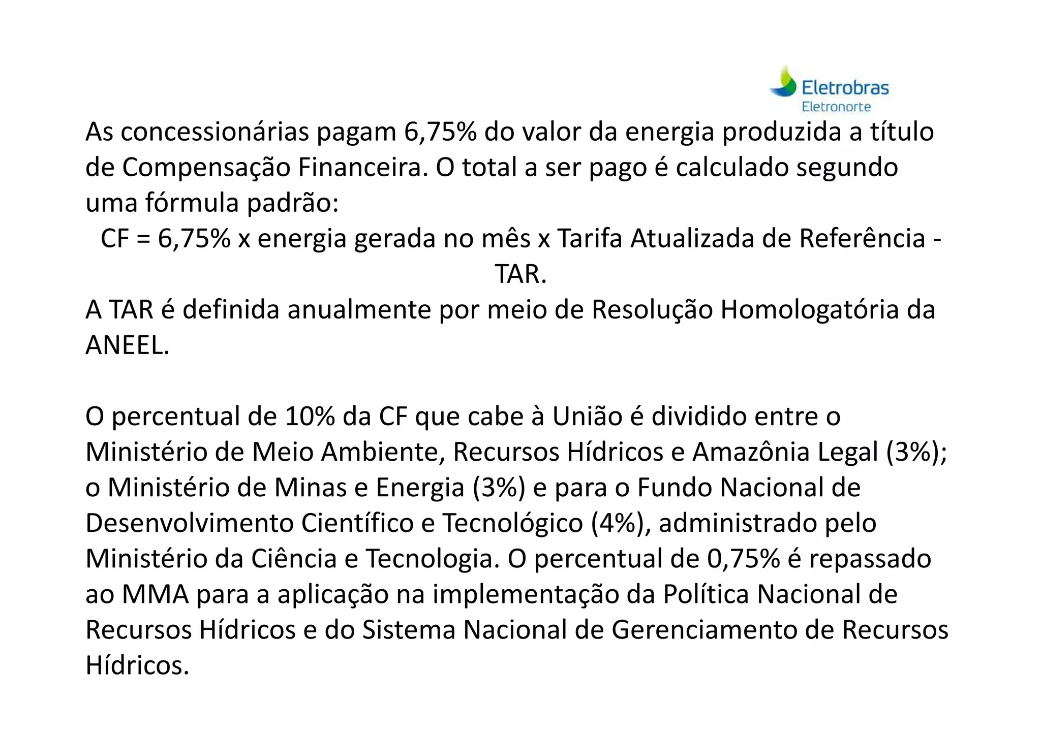 As concessionárias pagam 6,75% do valor da energia produzida a título
de Compensação Financeira. O total a ser pago é calculado segundo
uma fórmula padrão:
CF = 6,75% x energia gerada no mês x Tarifa Atualizada de Referência -
TAR.
A TAR é definida anualmente por meio de Resolução Homologatória da
ANEEL.
O percentual de 10% da CF que cabe à União é dividido entre o
Ministério de Meio Ambiente, Recursos Hídricos e Amazônia Legal (3%);
o Ministério de Minas e Energia (3%) e para o Fundo Nacional de
Desenvolvimento Científico e Tecnológico (4%), administrado pelo
Ministério da Ciência e Tecnologia. O percentual de 0,75% é repassado
ao MMA para a aplicação na implementação da Política Nacional de
Recursos Hídricos e do Sistema Nacional de Gerenciamento de Recursos
Hídricos.
 