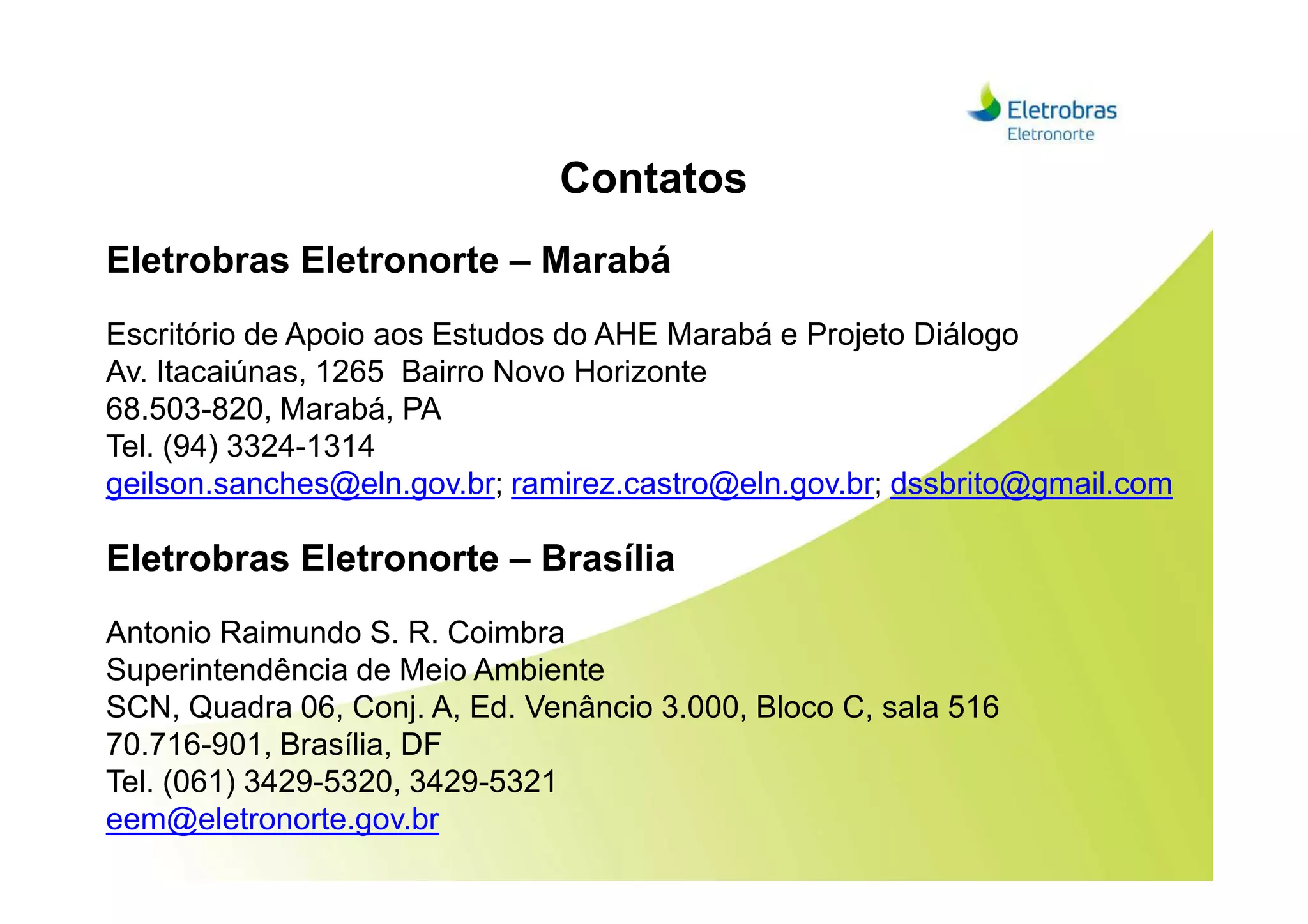 Contatos
Eletrobras Eletronorte – Marabá
Escritório de Apoio aos Estudos do AHE Marabá e Projeto Diálogo
Av. Itacaiúnas, 1265 Bairro Novo Horizonte
68.503-820, Marabá, PA
Tel. (94) 3324-1314Tel. (94) 3324-1314
geilson.sanches@eln.gov.br; ramirez.castro@eln.gov.br; dssbrito@gmail.com
Eletrobras Eletronorte – Brasília
Antonio Raimundo S. R. Coimbra
Superintendência de Meio Ambiente
SCN, Quadra 06, Conj. A, Ed. Venâncio 3.000, Bloco C, sala 516
70.716-901, Brasília, DF
Tel. (061) 3429-5320, 3429-5321
eem@eletronorte.gov.br
 