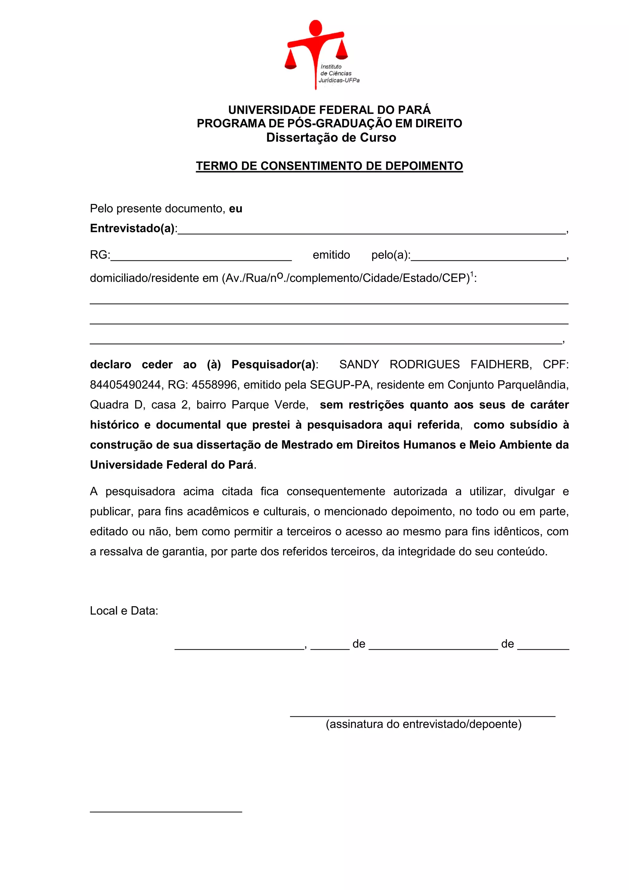 UNIVERSIDADE FEDERAL DO PARÁ
PROGRAMA DE PÓS-GRADUAÇÃO EM DIREITO
Dissertação de Curso
TERMO DE CONSENTIMENTO DE DEPOIMENTO
Pelo presente documento, eu
Entrevistado(a):____________________________________________________________,
RG:____________________________ emitido pelo(a):________________________,
domiciliado/residente em (Av./Rua/no./complemento/Cidade/Estado/CEP)1
:
__________________________________________________________________________
__________________________________________________________________________
_________________________________________________________________________,
declaro ceder ao (à) Pesquisador(a): SANDY RODRIGUES FAIDHERB, CPF:
84405490244, RG: 4558996, emitido pela SEGUP-PA, residente em Conjunto Parquelândia,
Quadra D, casa 2, bairro Parque Verde, sem restrições quanto aos seus de caráter
histórico e documental que prestei à pesquisadora aqui referida, como subsídio à
construção de sua dissertação de Mestrado em Direitos Humanos e Meio Ambiente da
Universidade Federal do Pará.
A pesquisadora acima citada fica consequentemente autorizada a utilizar, divulgar e
publicar, para fins acadêmicos e culturais, o mencionado depoimento, no todo ou em parte,
editado ou não, bem como permitir a terceiros o acesso ao mesmo para fins idênticos, com
a ressalva de garantia, por parte dos referidos terceiros, da integridade do seu conteúdo.
Local e Data:
____________________, ______ de ____________________ de ________
_________________________________________
(assinatura do entrevistado/depoente)
 