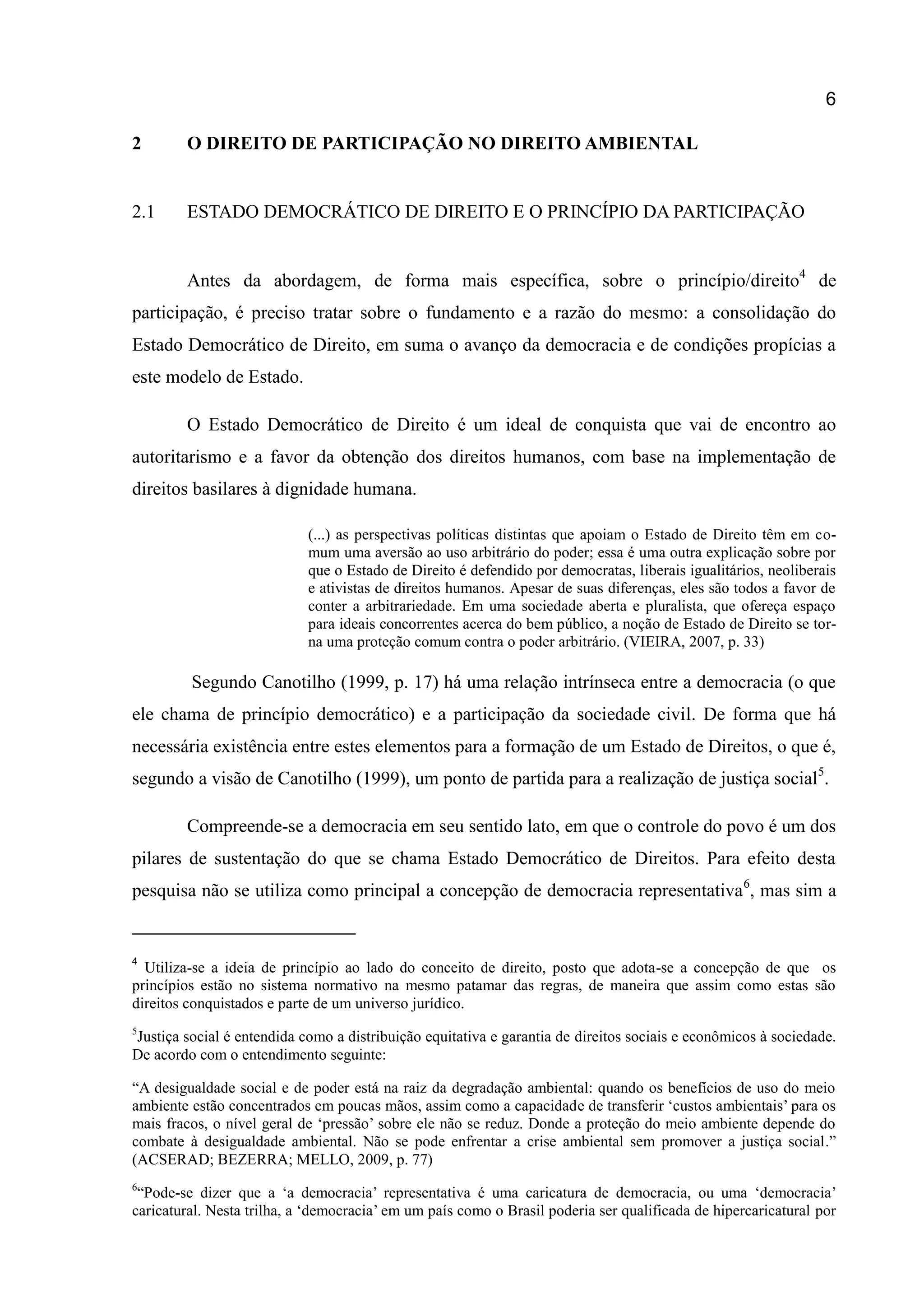 6
2 O DIREITO DE PARTICIPAÇÃO NO DIREITO AMBIENTAL
2.1 ESTADO DEMOCRÁTICO DE DIREITO E O PRINCÍPIO DA PARTICIPAÇÃO
Antes da abordagem, de forma mais específica, sobre o princípio/direito4
de
participação, é preciso tratar sobre o fundamento e a razão do mesmo: a consolidação do
Estado Democrático de Direito, em suma o avanço da democracia e de condições propícias a
este modelo de Estado.
O Estado Democrático de Direito é um ideal de conquista que vai de encontro ao
autoritarismo e a favor da obtenção dos direitos humanos, com base na implementação de
direitos basilares à dignidade humana.
(...) as perspectivas políticas distintas que apoiam o Estado de Direito têm em co-
mum uma aversão ao uso arbitrário do poder; essa é uma outra explicação sobre por
que o Estado de Direito é defendido por democratas, liberais igualitários, neoliberais
e ativistas de direitos humanos. Apesar de suas diferenças, eles são todos a favor de
conter a arbitrariedade. Em uma sociedade aberta e pluralista, que ofereça espaço
para ideais concorrentes acerca do bem público, a noção de Estado de Direito se tor-
na uma proteção comum contra o poder arbitrário. (VIEIRA, 2007, p. 33)
Segundo Canotilho (1999, p. 17) há uma relação intrínseca entre a democracia (o que
ele chama de princípio democrático) e a participação da sociedade civil. De forma que há
necessária existência entre estes elementos para a formação de um Estado de Direitos, o que é,
segundo a visão de Canotilho (1999), um ponto de partida para a realização de justiça social5
.
Compreende-se a democracia em seu sentido lato, em que o controle do povo é um dos
pilares de sustentação do que se chama Estado Democrático de Direitos. Para efeito desta
pesquisa não se utiliza como principal a concepção de democracia representativa6
, mas sim a
4
Utiliza-se a ideia de princípio ao lado do conceito de direito, posto que adota-se a concepção de que os
princípios estão no sistema normativo na mesmo patamar das regras, de maneira que assim como estas são
direitos conquistados e parte de um universo jurídico.
5
Justiça social é entendida como a distribuição equitativa e garantia de direitos sociais e econômicos à sociedade.
De acordo com o entendimento seguinte:
“A desigualdade social e de poder está na raiz da degradação ambiental: quando os benefícios de uso do meio
ambiente estão concentrados em poucas mãos, assim como a capacidade de transferir „custos ambientais‟ para os
mais fracos, o nível geral de „pressão‟ sobre ele não se reduz. Donde a proteção do meio ambiente depende do
combate à desigualdade ambiental. Não se pode enfrentar a crise ambiental sem promover a justiça social.”
(ACSERAD; BEZERRA; MELLO, 2009, p. 77)
6
“Pode-se dizer que a „a democracia‟ representativa é uma caricatura de democracia, ou uma „democracia‟
caricatural. Nesta trilha, a „democracia‟ em um país como o Brasil poderia ser qualificada de hipercaricatural por
 