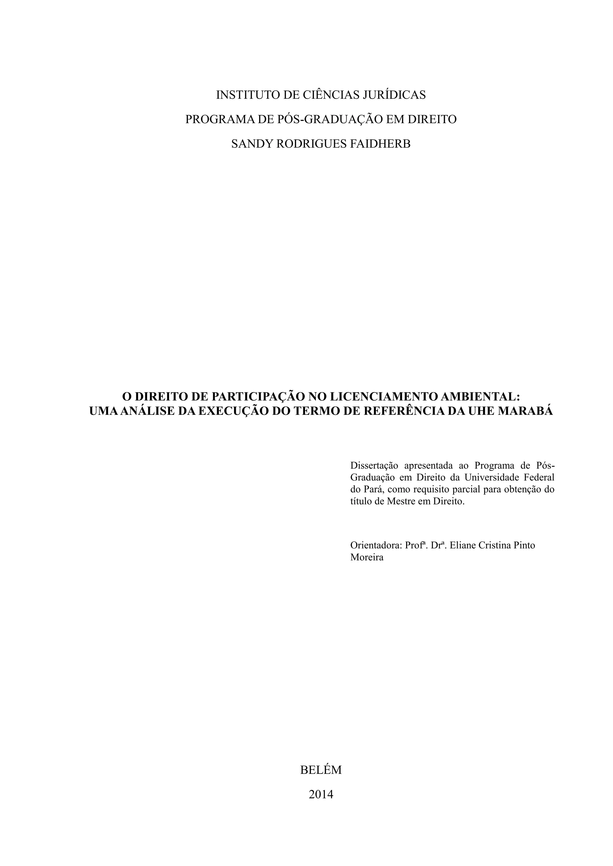 INSTITUTO DE CIÊNCIAS JURÍDICAS
PROGRAMA DE PÓS-GRADUAÇÃO EM DIREITO
SANDY RODRIGUES FAIDHERB
O DIREITO DE PARTICIPAÇÃO NO LICENCIAMENTO AMBIENTAL:
UMAANÁLISE DA EXECUÇÃO DO TERMO DE REFERÊNCIA DA UHE MARABÁ
Dissertação apresentada ao Programa de Pós-
Graduação em Direito da Universidade Federal
do Pará, como requisito parcial para obtenção do
título de Mestre em Direito.
Orientadora: Profª. Drª. Eliane Cristina Pinto
Moreira
BELÉM
2014
 