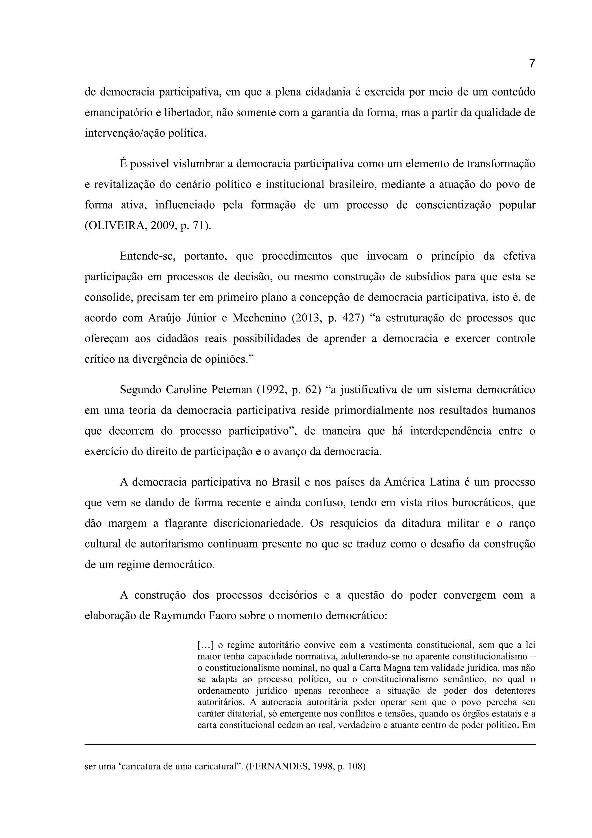 7
de democracia participativa, em que a plena cidadania é exercida por meio de um conteúdo
emancipatório e libertador, não somente com a garantia da forma, mas a partir da qualidade de
intervenção/ação política.
É possível vislumbrar a democracia participativa como um elemento de transformação
e revitalização do cenário político e institucional brasileiro, mediante a atuação do povo de
forma ativa, influenciado pela formação de um processo de conscientização popular
(OLIVEIRA, 2009, p. 71).
Entende-se, portanto, que procedimentos que invocam o princípio da efetiva
participação em processos de decisão, ou mesmo construção de subsídios para que esta se
consolide, precisam ter em primeiro plano a concepção de democracia participativa, isto é, de
acordo com Araújo Júnior e Mechenino (2013, p. 427) “a estruturação de processos que
ofereçam aos cidadãos reais possibilidades de aprender a democracia e exercer controle
crítico na divergência de opiniões.”
Segundo Caroline Peteman (1992, p. 62) “a justificativa de um sistema democrático
em uma teoria da democracia participativa reside primordialmente nos resultados humanos
que decorrem do processo participativo”, de maneira que há interdependência entre o
exercício do direito de participação e o avanço da democracia.
A democracia participativa no Brasil e nos países da América Latina é um processo
que vem se dando de forma recente e ainda confuso, tendo em vista ritos burocráticos, que
dão margem a flagrante discricionariedade. Os resquícios da ditadura militar e o ranço
cultural de autoritarismo continuam presente no que se traduz como o desafio da construção
de um regime democrático.
A construção dos processos decisórios e a questão do poder convergem com a
elaboração de Raymundo Faoro sobre o momento democrático:
[…] o regime autoritário convive com a vestimenta constitucional, sem que a lei
maior tenha capacidade normativa, adulterando-se no aparente constitucionalismo –
o constitucionalismo nominal, no qual a Carta Magna tem validade jurídica, mas não
se adapta ao processo político, ou o constitucionalismo semântico, no qual o
ordenamento jurídico apenas reconhece a situação de poder dos detentores
autoritários. A autocracia autoritária poder operar sem que o povo perceba seu
caráter ditatorial, só emergente nos conflitos e tensões, quando os órgãos estatais e a
carta constitucional cedem ao real, verdadeiro e atuante centro de poder político. Em
ser uma „caricatura de uma caricatural”. (FERNANDES, 1998, p. 108)
 