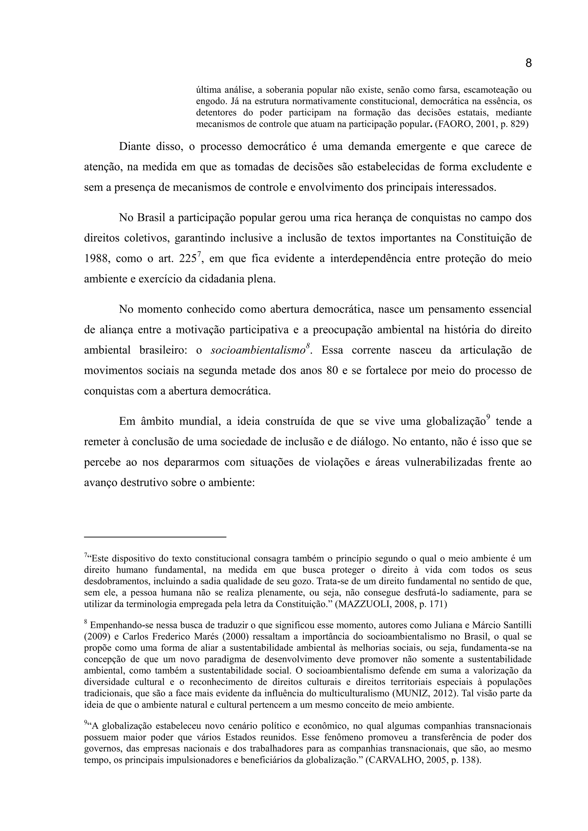 8
última análise, a soberania popular não existe, senão como farsa, escamoteação ou
engodo. Já na estrutura normativamente constitucional, democrática na essência, os
detentores do poder participam na formação das decisões estatais, mediante
mecanismos de controle que atuam na participação popular. (FAORO, 2001, p. 829)
Diante disso, o processo democrático é uma demanda emergente e que carece de
atenção, na medida em que as tomadas de decisões são estabelecidas de forma excludente e
sem a presença de mecanismos de controle e envolvimento dos principais interessados.
No Brasil a participação popular gerou uma rica herança de conquistas no campo dos
direitos coletivos, garantindo inclusive a inclusão de textos importantes na Constituição de
1988, como o art. 2257
, em que fica evidente a interdependência entre proteção do meio
ambiente e exercício da cidadania plena.
No momento conhecido como abertura democrática, nasce um pensamento essencial
de aliança entre a motivação participativa e a preocupação ambiental na história do direito
ambiental brasileiro: o socioambientalismo8
. Essa corrente nasceu da articulação de
movimentos sociais na segunda metade dos anos 80 e se fortalece por meio do processo de
conquistas com a abertura democrática.
Em âmbito mundial, a ideia construída de que se vive uma globalização9
tende a
remeter à conclusão de uma sociedade de inclusão e de diálogo. No entanto, não é isso que se
percebe ao nos depararmos com situações de violações e áreas vulnerabilizadas frente ao
avanço destrutivo sobre o ambiente:
7
“Este dispositivo do texto constitucional consagra também o princípio segundo o qual o meio ambiente é um
direito humano fundamental, na medida em que busca proteger o direito à vida com todos os seus
desdobramentos, incluindo a sadia qualidade de seu gozo. Trata-se de um direito fundamental no sentido de que,
sem ele, a pessoa humana não se realiza plenamente, ou seja, não consegue desfrutá-lo sadiamente, para se
utilizar da terminologia empregada pela letra da Constituição.” (MAZZUOLI, 2008, p. 171)
8
Empenhando-se nessa busca de traduzir o que significou esse momento, autores como Juliana e Márcio Santilli
(2009) e Carlos Frederico Marés (2000) ressaltam a importância do socioambientalismo no Brasil, o qual se
propõe como uma forma de aliar a sustentabilidade ambiental às melhorias sociais, ou seja, fundamenta-se na
concepção de que um novo paradigma de desenvolvimento deve promover não somente a sustentabilidade
ambiental, como também a sustentabilidade social. O socioambientalismo defende em suma a valorização da
diversidade cultural e o reconhecimento de direitos culturais e direitos territoriais especiais à populações
tradicionais, que são a face mais evidente da influência do multiculturalismo (MUNIZ, 2012). Tal visão parte da
ideia de que o ambiente natural e cultural pertencem a um mesmo conceito de meio ambiente.
9
“A globalização estabeleceu novo cenário político e econômico, no qual algumas companhias transnacionais
possuem maior poder que vários Estados reunidos. Esse fenômeno promoveu a transferência de poder dos
governos, das empresas nacionais e dos trabalhadores para as companhias transnacionais, que são, ao mesmo
tempo, os principais impulsionadores e beneficiários da globalização.” (CARVALHO, 2005, p. 138).
 