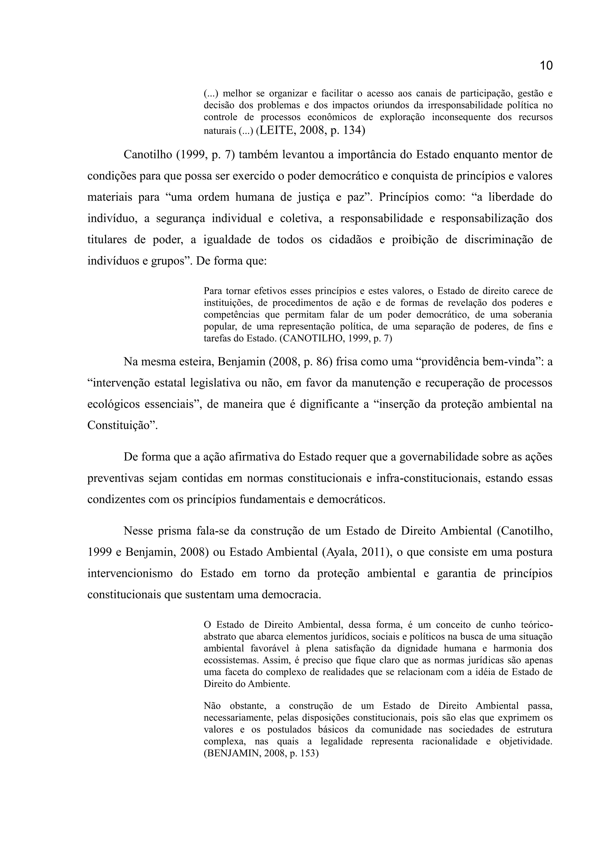 10
(...) melhor se organizar e facilitar o acesso aos canais de participação, gestão e
decisão dos problemas e dos impactos oriundos da irresponsabilidade política no
controle de processos econômicos de exploração inconsequente dos recursos
naturais (...) (LEITE, 2008, p. 134)
Canotilho (1999, p. 7) também levantou a importância do Estado enquanto mentor de
condições para que possa ser exercido o poder democrático e conquista de princípios e valores
materiais para “uma ordem humana de justiça e paz”. Princípios como: “a liberdade do
indivíduo, a segurança individual e coletiva, a responsabilidade e responsabilização dos
titulares de poder, a igualdade de todos os cidadãos e proibição de discriminação de
indivíduos e grupos”. De forma que:
Para tornar efetivos esses princípios e estes valores, o Estado de direito carece de
instituições, de procedimentos de ação e de formas de revelação dos poderes e
competências que permitam falar de um poder democrático, de uma soberania
popular, de uma representação política, de uma separação de poderes, de fins e
tarefas do Estado. (CANOTILHO, 1999, p. 7)
Na mesma esteira, Benjamin (2008, p. 86) frisa como uma “providência bem-vinda”: a
“intervenção estatal legislativa ou não, em favor da manutenção e recuperação de processos
ecológicos essenciais”, de maneira que é dignificante a “inserção da proteção ambiental na
Constituição”.
De forma que a ação afirmativa do Estado requer que a governabilidade sobre as ações
preventivas sejam contidas em normas constitucionais e infra-constitucionais, estando essas
condizentes com os princípios fundamentais e democráticos.
Nesse prisma fala-se da construção de um Estado de Direito Ambiental (Canotilho,
1999 e Benjamin, 2008) ou Estado Ambiental (Ayala, 2011), o que consiste em uma postura
intervencionismo do Estado em torno da proteção ambiental e garantia de princípios
constitucionais que sustentam uma democracia.
O Estado de Direito Ambiental, dessa forma, é um conceito de cunho teórico-
abstrato que abarca elementos jurídicos, sociais e políticos na busca de uma situação
ambiental favorável à plena satisfação da dignidade humana e harmonia dos
ecossistemas. Assim, é preciso que fique claro que as normas jurídicas são apenas
uma faceta do complexo de realidades que se relacionam com a idéia de Estado de
Direito do Ambiente.
Não obstante, a construção de um Estado de Direito Ambiental passa,
necessariamente, pelas disposições constitucionais, pois são elas que exprimem os
valores e os postulados básicos da comunidade nas sociedades de estrutura
complexa, nas quais a legalidade representa racionalidade e objetividade.
(BENJAMIN, 2008, p. 153)
 