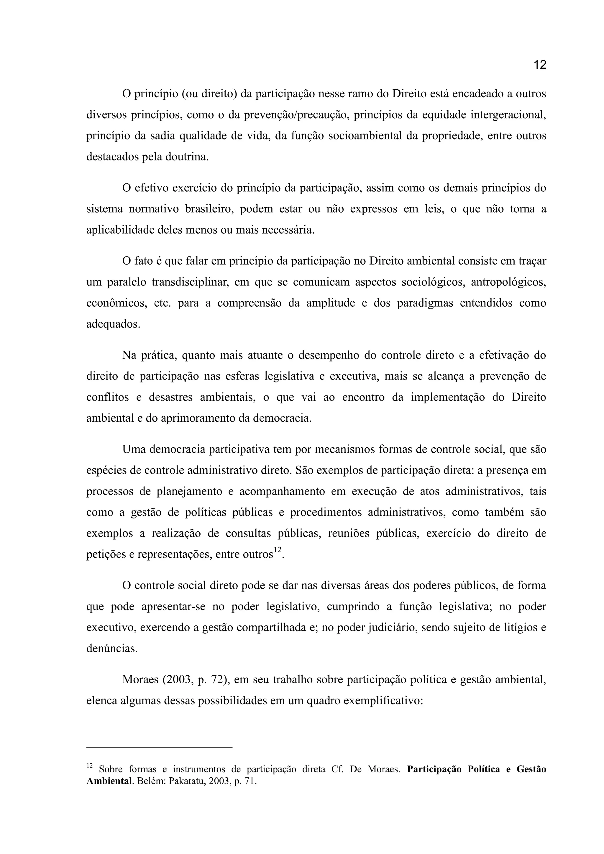 12
O princípio (ou direito) da participação nesse ramo do Direito está encadeado a outros
diversos princípios, como o da prevenção/precaução, princípios da equidade intergeracional,
princípio da sadia qualidade de vida, da função socioambiental da propriedade, entre outros
destacados pela doutrina.
O efetivo exercício do princípio da participação, assim como os demais princípios do
sistema normativo brasileiro, podem estar ou não expressos em leis, o que não torna a
aplicabilidade deles menos ou mais necessária.
O fato é que falar em princípio da participação no Direito ambiental consiste em traçar
um paralelo transdisciplinar, em que se comunicam aspectos sociológicos, antropológicos,
econômicos, etc. para a compreensão da amplitude e dos paradigmas entendidos como
adequados.
Na prática, quanto mais atuante o desempenho do controle direto e a efetivação do
direito de participação nas esferas legislativa e executiva, mais se alcança a prevenção de
conflitos e desastres ambientais, o que vai ao encontro da implementação do Direito
ambiental e do aprimoramento da democracia.
Uma democracia participativa tem por mecanismos formas de controle social, que são
espécies de controle administrativo direto. São exemplos de participação direta: a presença em
processos de planejamento e acompanhamento em execução de atos administrativos, tais
como a gestão de políticas públicas e procedimentos administrativos, como também são
exemplos a realização de consultas públicas, reuniões públicas, exercício do direito de
petições e representações, entre outros12
.
O controle social direto pode se dar nas diversas áreas dos poderes públicos, de forma
que pode apresentar-se no poder legislativo, cumprindo a função legislativa; no poder
executivo, exercendo a gestão compartilhada e; no poder judiciário, sendo sujeito de litígios e
denúncias.
Moraes (2003, p. 72), em seu trabalho sobre participação política e gestão ambiental,
elenca algumas dessas possibilidades em um quadro exemplificativo:
12
Sobre formas e instrumentos de participação direta Cf. De Moraes. Participação Política e Gestão
Ambiental. Belém: Pakatatu, 2003, p. 71.
 