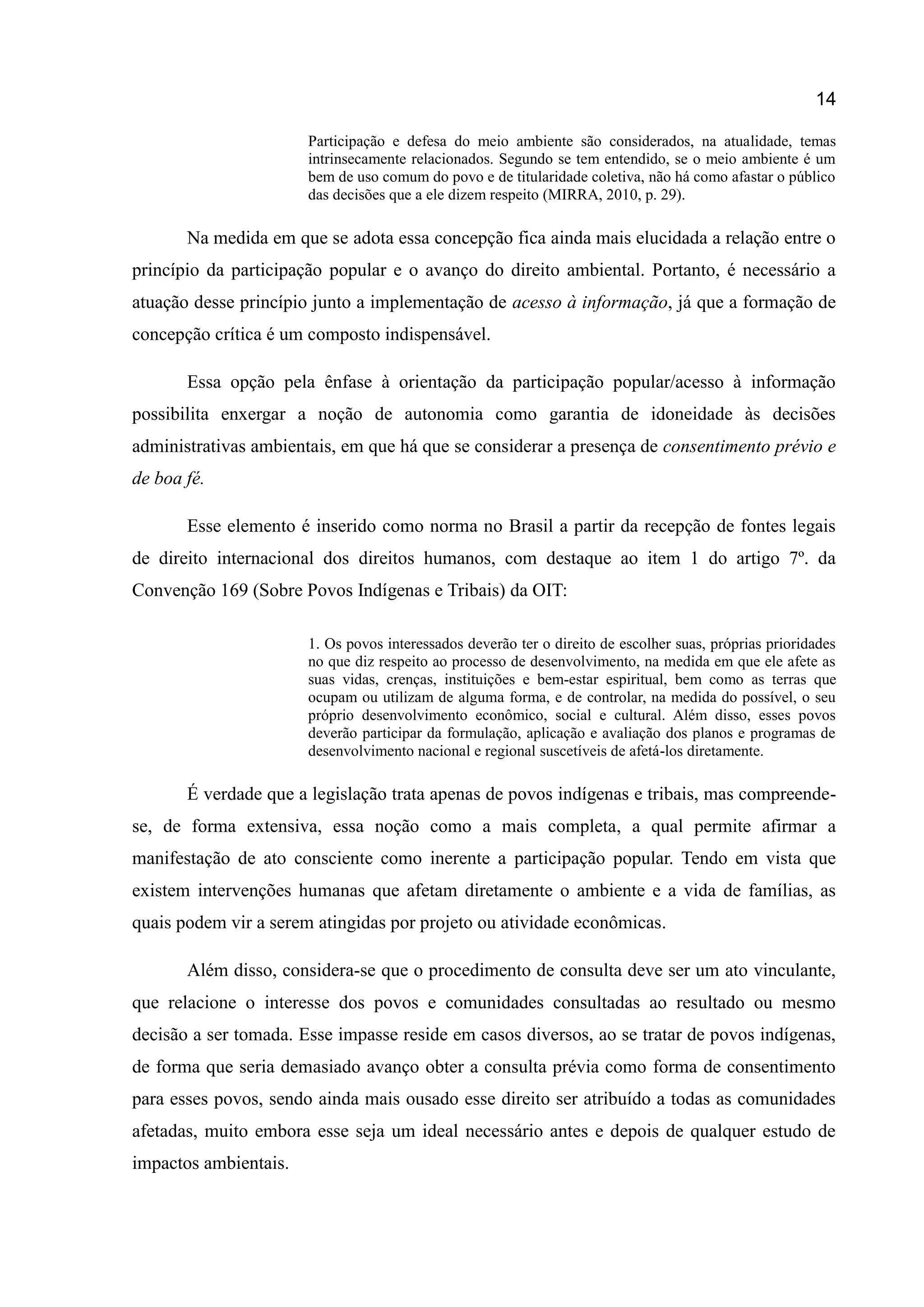 14
Participação e defesa do meio ambiente são considerados, na atualidade, temas
intrinsecamente relacionados. Segundo se tem entendido, se o meio ambiente é um
bem de uso comum do povo e de titularidade coletiva, não há como afastar o público
das decisões que a ele dizem respeito (MIRRA, 2010, p. 29).
Na medida em que se adota essa concepção fica ainda mais elucidada a relação entre o
princípio da participação popular e o avanço do direito ambiental. Portanto, é necessário a
atuação desse princípio junto a implementação de acesso à informação, já que a formação de
concepção crítica é um composto indispensável.
Essa opção pela ênfase à orientação da participação popular/acesso à informação
possibilita enxergar a noção de autonomia como garantia de idoneidade às decisões
administrativas ambientais, em que há que se considerar a presença de consentimento prévio e
de boa fé.
Esse elemento é inserido como norma no Brasil a partir da recepção de fontes legais
de direito internacional dos direitos humanos, com destaque ao item 1 do artigo 7º. da
Convenção 169 (Sobre Povos Indígenas e Tribais) da OIT:
1. Os povos interessados deverão ter o direito de escolher suas, próprias prioridades
no que diz respeito ao processo de desenvolvimento, na medida em que ele afete as
suas vidas, crenças, instituições e bem-estar espiritual, bem como as terras que
ocupam ou utilizam de alguma forma, e de controlar, na medida do possível, o seu
próprio desenvolvimento econômico, social e cultural. Além disso, esses povos
deverão participar da formulação, aplicação e avaliação dos planos e programas de
desenvolvimento nacional e regional suscetíveis de afetá-los diretamente.
É verdade que a legislação trata apenas de povos indígenas e tribais, mas compreende-
se, de forma extensiva, essa noção como a mais completa, a qual permite afirmar a
manifestação de ato consciente como inerente a participação popular. Tendo em vista que
existem intervenções humanas que afetam diretamente o ambiente e a vida de famílias, as
quais podem vir a serem atingidas por projeto ou atividade econômicas.
Além disso, considera-se que o procedimento de consulta deve ser um ato vinculante,
que relacione o interesse dos povos e comunidades consultadas ao resultado ou mesmo
decisão a ser tomada. Esse impasse reside em casos diversos, ao se tratar de povos indígenas,
de forma que seria demasiado avanço obter a consulta prévia como forma de consentimento
para esses povos, sendo ainda mais ousado esse direito ser atribuído a todas as comunidades
afetadas, muito embora esse seja um ideal necessário antes e depois de qualquer estudo de
impactos ambientais.
 