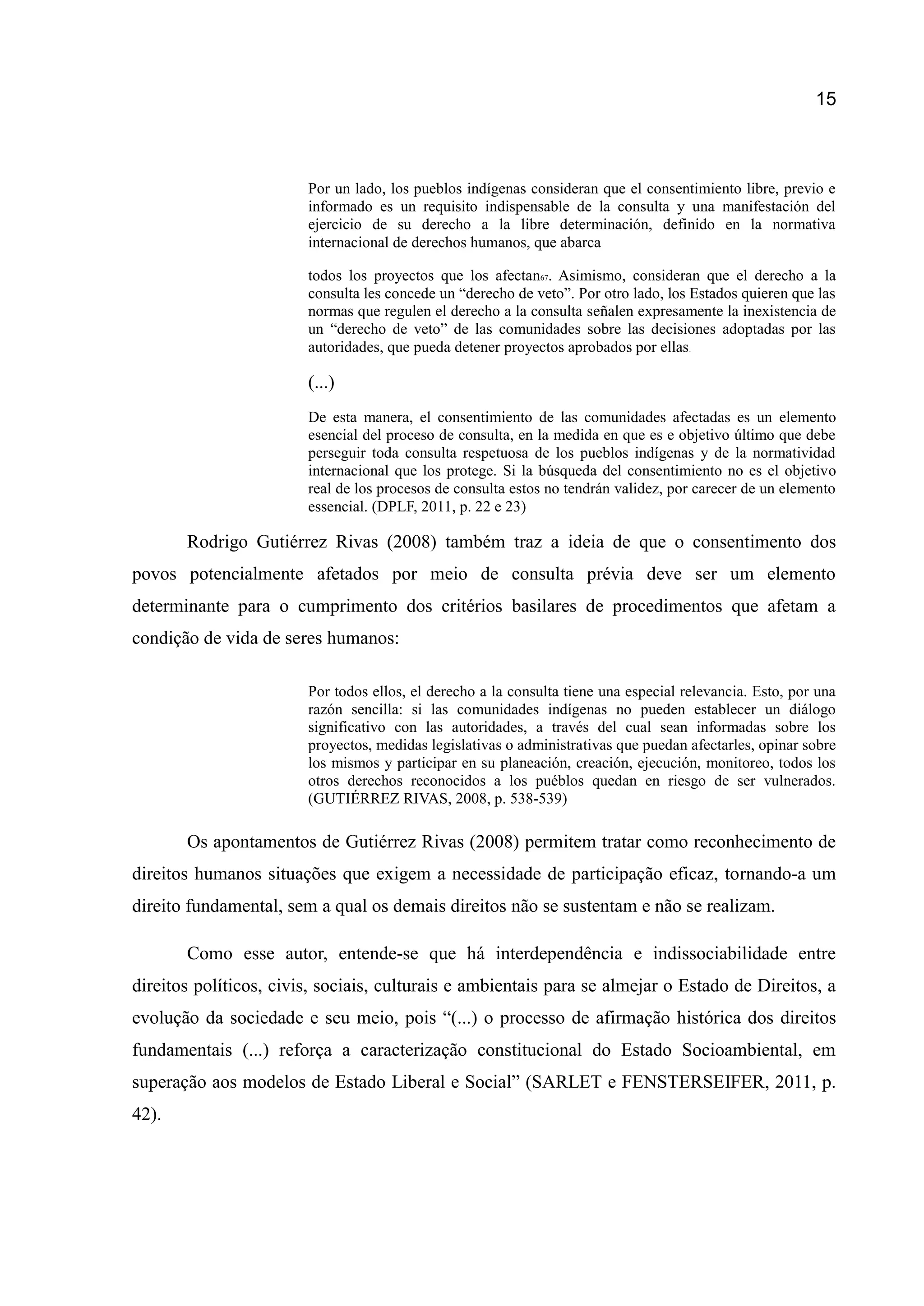 15
Por un lado, los pueblos indígenas consideran que el consentimiento libre, previo e
informado es un requisito indispensable de la consulta y una manifestación del
ejercicio de su derecho a la libre determinación, definido en la normativa
internacional de derechos humanos, que abarca
todos los proyectos que los afectan67. Asimismo, consideran que el derecho a la
consulta les concede un “derecho de veto”. Por otro lado, los Estados quieren que las
normas que regulen el derecho a la consulta señalen expresamente la inexistencia de
un “derecho de veto” de las comunidades sobre las decisiones adoptadas por las
autoridades, que pueda detener proyectos aprobados por ellas.
(...)
De esta manera, el consentimiento de las comunidades afectadas es un elemento
esencial del proceso de consulta, en la medida en que es e objetivo último que debe
perseguir toda consulta respetuosa de los pueblos indígenas y de la normatividad
internacional que los protege. Si la búsqueda del consentimiento no es el objetivo
real de los procesos de consulta estos no tendrán validez, por carecer de un elemento
essencial. (DPLF, 2011, p. 22 e 23)
Rodrigo Gutiérrez Rivas (2008) também traz a ideia de que o consentimento dos
povos potencialmente afetados por meio de consulta prévia deve ser um elemento
determinante para o cumprimento dos critérios basilares de procedimentos que afetam a
condição de vida de seres humanos:
Por todos ellos, el derecho a la consulta tiene una especial relevancia. Esto, por una
razón sencilla: si las comunidades indígenas no pueden establecer un diálogo
significativo con las autoridades, a través del cual sean informadas sobre los
proyectos, medidas legislativas o administrativas que puedan afectarles, opinar sobre
los mismos y participar en su planeación, creación, ejecución, monitoreo, todos los
otros derechos reconocidos a los puéblos quedan en riesgo de ser vulnerados.
(GUTIÉRREZ RIVAS, 2008, p. 538-539)
Os apontamentos de Gutiérrez Rivas (2008) permitem tratar como reconhecimento de
direitos humanos situações que exigem a necessidade de participação eficaz, tornando-a um
direito fundamental, sem a qual os demais direitos não se sustentam e não se realizam.
Como esse autor, entende-se que há interdependência e indissociabilidade entre
direitos políticos, civis, sociais, culturais e ambientais para se almejar o Estado de Direitos, a
evolução da sociedade e seu meio, pois “(...) o processo de afirmação histórica dos direitos
fundamentais (...) reforça a caracterização constitucional do Estado Socioambiental, em
superação aos modelos de Estado Liberal e Social” (SARLET e FENSTERSEIFER, 2011, p.
42).
 