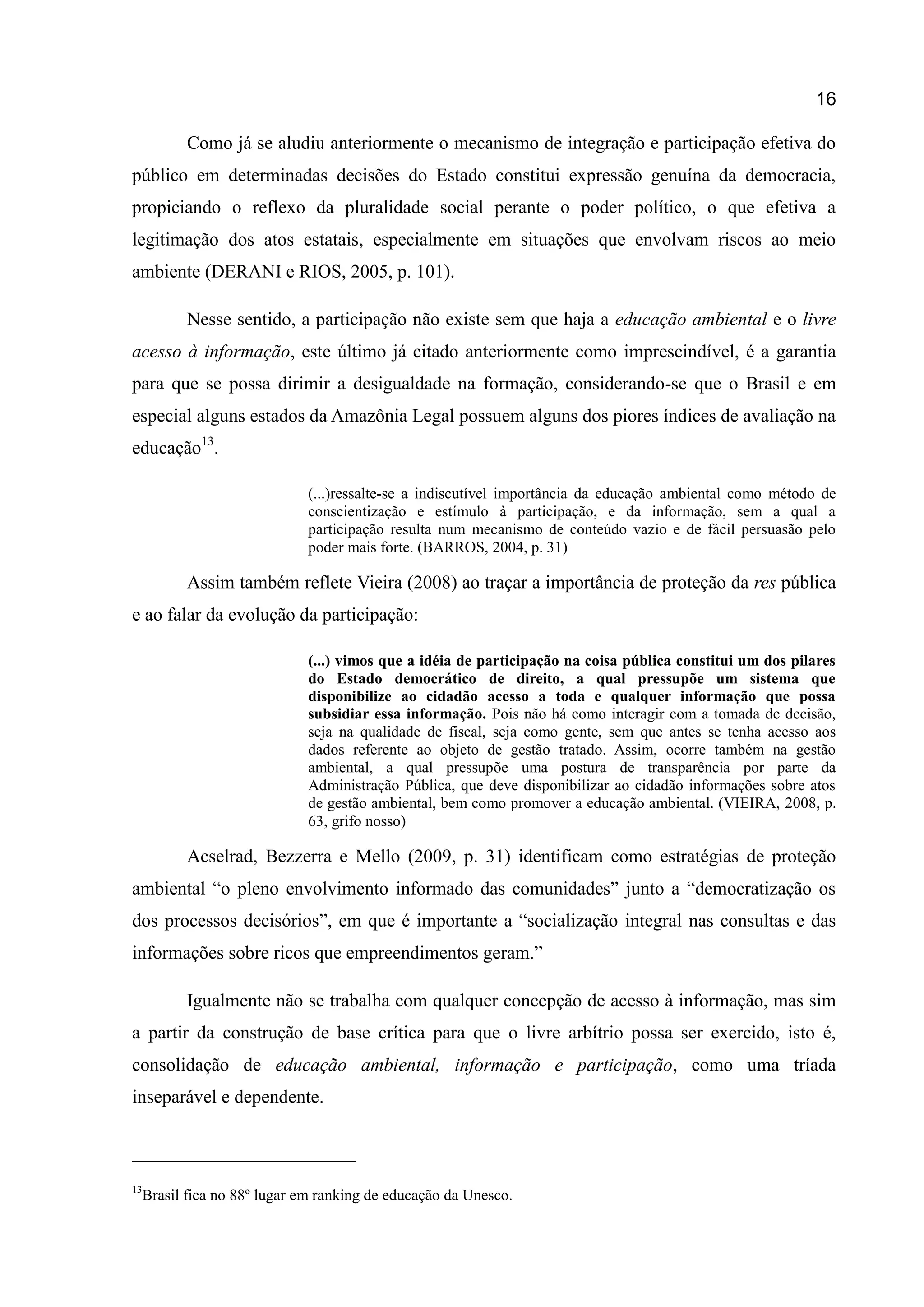 16
Como já se aludiu anteriormente o mecanismo de integração e participação efetiva do
público em determinadas decisões do Estado constitui expressão genuína da democracia,
propiciando o reflexo da pluralidade social perante o poder político, o que efetiva a
legitimação dos atos estatais, especialmente em situações que envolvam riscos ao meio
ambiente (DERANI e RIOS, 2005, p. 101).
Nesse sentido, a participação não existe sem que haja a educação ambiental e o livre
acesso à informação, este último já citado anteriormente como imprescindível, é a garantia
para que se possa dirimir a desigualdade na formação, considerando-se que o Brasil e em
especial alguns estados da Amazônia Legal possuem alguns dos piores índices de avaliação na
educação13
.
(...)ressalte-se a indiscutível importância da educação ambiental como método de
conscientização e estímulo à participação, e da informação, sem a qual a
participação resulta num mecanismo de conteúdo vazio e de fácil persuasão pelo
poder mais forte. (BARROS, 2004, p. 31)
Assim também reflete Vieira (2008) ao traçar a importância de proteção da res pública
e ao falar da evolução da participação:
(...) vimos que a idéia de participação na coisa pública constitui um dos pilares
do Estado democrático de direito, a qual pressupõe um sistema que
disponibilize ao cidadão acesso a toda e qualquer informação que possa
subsidiar essa informação. Pois não há como interagir com a tomada de decisão,
seja na qualidade de fiscal, seja como gente, sem que antes se tenha acesso aos
dados referente ao objeto de gestão tratado. Assim, ocorre também na gestão
ambiental, a qual pressupõe uma postura de transparência por parte da
Administração Pública, que deve disponibilizar ao cidadão informações sobre atos
de gestão ambiental, bem como promover a educação ambiental. (VIEIRA, 2008, p.
63, grifo nosso)
Acselrad, Bezzerra e Mello (2009, p. 31) identificam como estratégias de proteção
ambiental “o pleno envolvimento informado das comunidades” junto a “democratização os
dos processos decisórios”, em que é importante a “socialização integral nas consultas e das
informações sobre ricos que empreendimentos geram.”
Igualmente não se trabalha com qualquer concepção de acesso à informação, mas sim
a partir da construção de base crítica para que o livre arbítrio possa ser exercido, isto é,
consolidação de educação ambiental, informação e participação, como uma tríada
inseparável e dependente.
13
Brasil fica no 88º lugar em ranking de educação da Unesco.
 