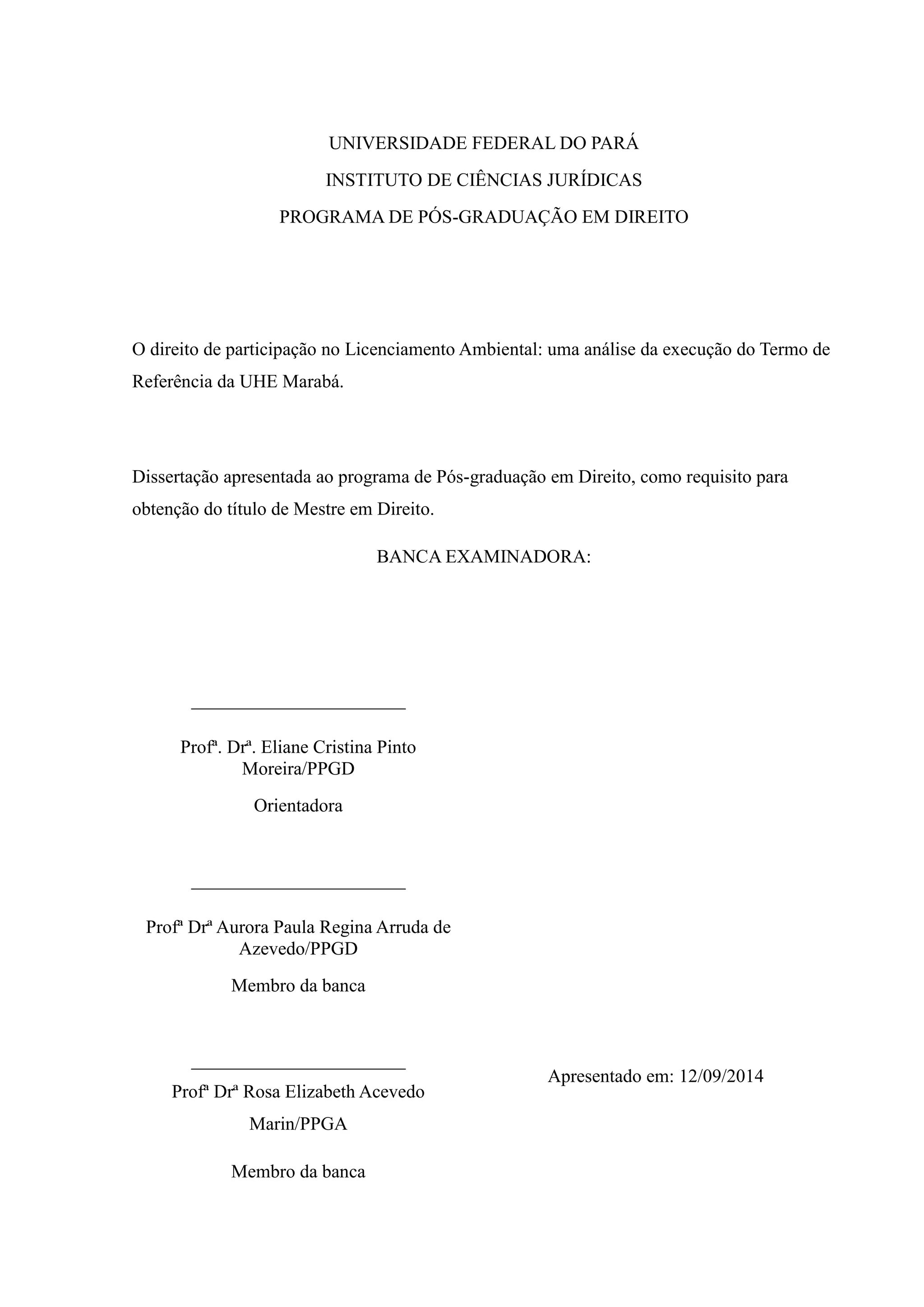 UNIVERSIDADE FEDERAL DO PARÁ
INSTITUTO DE CIÊNCIAS JURÍDICAS
PROGRAMA DE PÓS-GRADUAÇÃO EM DIREITO
O direito de participação no Licenciamento Ambiental: uma análise da execução do Termo de
Referência da UHE Marabá.
Dissertação apresentada ao programa de Pós-graduação em Direito, como requisito para
obtenção do título de Mestre em Direito.
BANCA EXAMINADORA:
_______________________
Profª. Drª. Eliane Cristina Pinto
Moreira/PPGD
Orientadora
_______________________
Profª Drª Aurora Paula Regina Arruda de
Azevedo/PPGD
Membro da banca
_______________________
Profª Drª Rosa Elizabeth Acevedo
Marin/PPGA
Membro da banca
Apresentado em: 12/09/2014
 