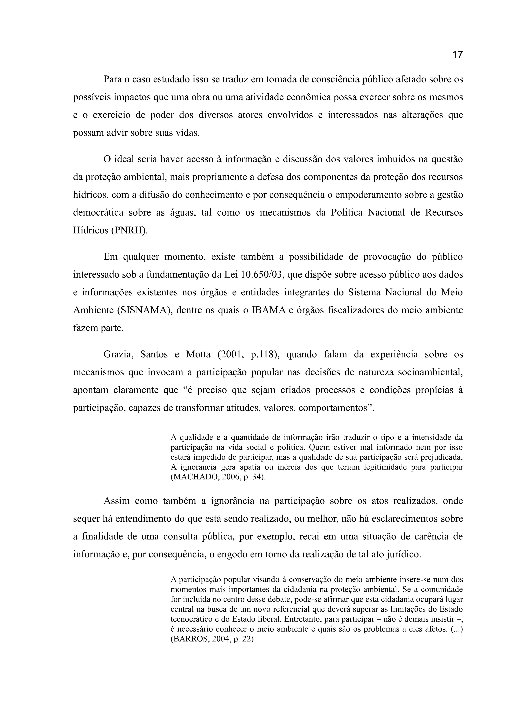 17
Para o caso estudado isso se traduz em tomada de consciência público afetado sobre os
possíveis impactos que uma obra ou uma atividade econômica possa exercer sobre os mesmos
e o exercício de poder dos diversos atores envolvidos e interessados nas alterações que
possam advir sobre suas vidas.
O ideal seria haver acesso à informação e discussão dos valores imbuídos na questão
da proteção ambiental, mais propriamente a defesa dos componentes da proteção dos recursos
hídricos, com a difusão do conhecimento e por consequência o empoderamento sobre a gestão
democrática sobre as águas, tal como os mecanismos da Politica Nacional de Recursos
Hídricos (PNRH).
Em qualquer momento, existe também a possibilidade de provocação do público
interessado sob a fundamentação da Lei 10.650/03, que dispõe sobre acesso público aos dados
e informações existentes nos órgãos e entidades integrantes do Sistema Nacional do Meio
Ambiente (SISNAMA), dentre os quais o IBAMA e órgãos fiscalizadores do meio ambiente
fazem parte.
Grazia, Santos e Motta (2001, p.118), quando falam da experiência sobre os
mecanismos que invocam a participação popular nas decisões de natureza socioambiental,
apontam claramente que “é preciso que sejam criados processos e condições propícias à
participação, capazes de transformar atitudes, valores, comportamentos”.
A qualidade e a quantidade de informação irão traduzir o tipo e a intensidade da
participação na vida social e política. Quem estiver mal informado nem por isso
estará impedido de participar, mas a qualidade de sua participação será prejudicada,
A ignorância gera apatia ou inércia dos que teriam legitimidade para participar
(MACHADO, 2006, p. 34).
Assim como também a ignorância na participação sobre os atos realizados, onde
sequer há entendimento do que está sendo realizado, ou melhor, não há esclarecimentos sobre
a finalidade de uma consulta pública, por exemplo, recai em uma situação de carência de
informação e, por consequência, o engodo em torno da realização de tal ato jurídico.
A participação popular visando à conservação do meio ambiente insere-se num dos
momentos mais importantes da cidadania na proteção ambiental. Se a comunidade
for incluída no centro desse debate, pode-se afirmar que esta cidadania ocupará lugar
central na busca de um novo referencial que deverá superar as limitações do Estado
tecnocrático e do Estado liberal. Entretanto, para participar – não é demais insistir –,
é necessário conhecer o meio ambiente e quais são os problemas a eles afetos. (...)
(BARROS, 2004, p. 22)
 