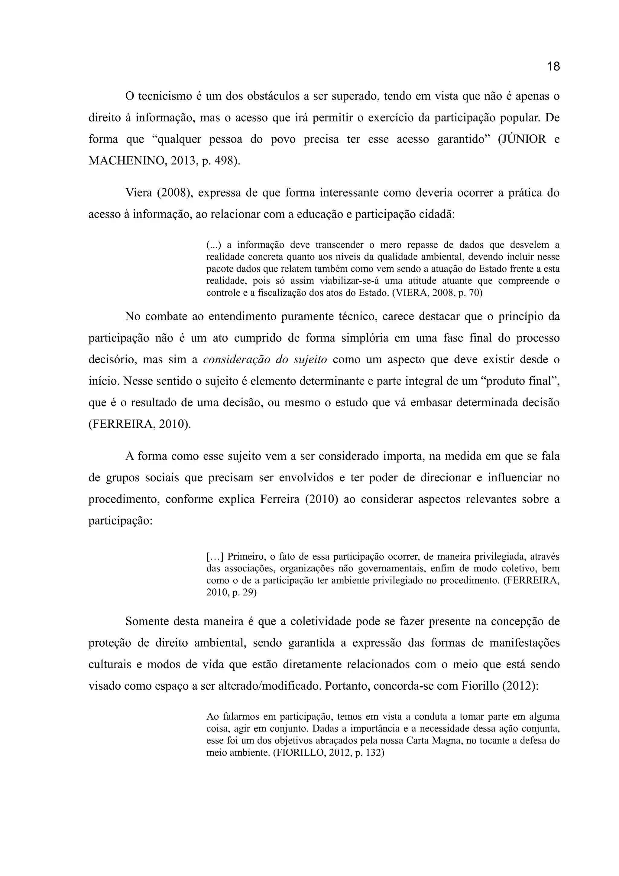 18
O tecnicismo é um dos obstáculos a ser superado, tendo em vista que não é apenas o
direito à informação, mas o acesso que irá permitir o exercício da participação popular. De
forma que “qualquer pessoa do povo precisa ter esse acesso garantido” (JÚNIOR e
MACHENINO, 2013, p. 498).
Viera (2008), expressa de que forma interessante como deveria ocorrer a prática do
acesso à informação, ao relacionar com a educação e participação cidadã:
(...) a informação deve transcender o mero repasse de dados que desvelem a
realidade concreta quanto aos níveis da qualidade ambiental, devendo incluir nesse
pacote dados que relatem também como vem sendo a atuação do Estado frente a esta
realidade, pois só assim viabilizar-se-á uma atitude atuante que compreende o
controle e a fiscalização dos atos do Estado. (VIERA, 2008, p. 70)
No combate ao entendimento puramente técnico, carece destacar que o princípio da
participação não é um ato cumprido de forma simplória em uma fase final do processo
decisório, mas sim a consideração do sujeito como um aspecto que deve existir desde o
início. Nesse sentido o sujeito é elemento determinante e parte integral de um “produto final”,
que é o resultado de uma decisão, ou mesmo o estudo que vá embasar determinada decisão
(FERREIRA, 2010).
A forma como esse sujeito vem a ser considerado importa, na medida em que se fala
de grupos sociais que precisam ser envolvidos e ter poder de direcionar e influenciar no
procedimento, conforme explica Ferreira (2010) ao considerar aspectos relevantes sobre a
participação:
[…] Primeiro, o fato de essa participação ocorrer, de maneira privilegiada, através
das associações, organizações não governamentais, enfim de modo coletivo, bem
como o de a participação ter ambiente privilegiado no procedimento. (FERREIRA,
2010, p. 29)
Somente desta maneira é que a coletividade pode se fazer presente na concepção de
proteção de direito ambiental, sendo garantida a expressão das formas de manifestações
culturais e modos de vida que estão diretamente relacionados com o meio que está sendo
visado como espaço a ser alterado/modificado. Portanto, concorda-se com Fiorillo (2012):
Ao falarmos em participação, temos em vista a conduta a tomar parte em alguma
coisa, agir em conjunto. Dadas a importância e a necessidade dessa ação conjunta,
esse foi um dos objetivos abraçados pela nossa Carta Magna, no tocante a defesa do
meio ambiente. (FIORILLO, 2012, p. 132)
 