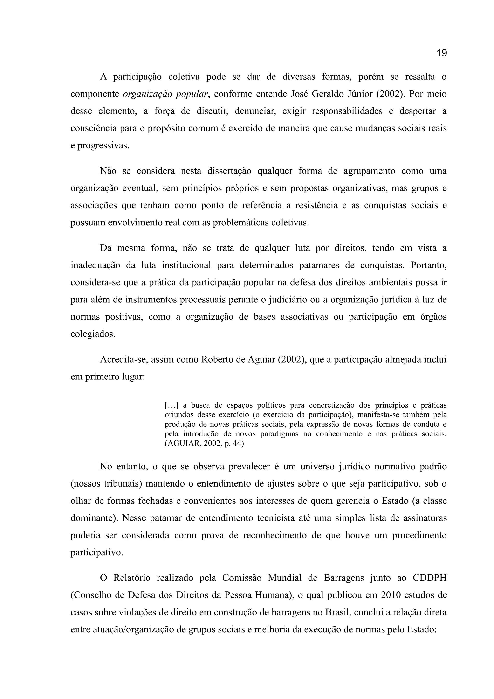 19
A participação coletiva pode se dar de diversas formas, porém se ressalta o
componente organização popular, conforme entende José Geraldo Júnior (2002). Por meio
desse elemento, a força de discutir, denunciar, exigir responsabilidades e despertar a
consciência para o propósito comum é exercido de maneira que cause mudanças sociais reais
e progressivas.
Não se considera nesta dissertação qualquer forma de agrupamento como uma
organização eventual, sem princípios próprios e sem propostas organizativas, mas grupos e
associações que tenham como ponto de referência a resistência e as conquistas sociais e
possuam envolvimento real com as problemáticas coletivas.
Da mesma forma, não se trata de qualquer luta por direitos, tendo em vista a
inadequação da luta institucional para determinados patamares de conquistas. Portanto,
considera-se que a prática da participação popular na defesa dos direitos ambientais possa ir
para além de instrumentos processuais perante o judiciário ou a organização jurídica à luz de
normas positivas, como a organização de bases associativas ou participação em órgãos
colegiados.
Acredita-se, assim como Roberto de Aguiar (2002), que a participação almejada inclui
em primeiro lugar:
[…] a busca de espaços políticos para concretização dos princípios e práticas
oriundos desse exercício (o exercício da participação), manifesta-se também pela
produção de novas práticas sociais, pela expressão de novas formas de conduta e
pela introdução de novos paradigmas no conhecimento e nas práticas sociais.
(AGUIAR, 2002, p. 44)
No entanto, o que se observa prevalecer é um universo jurídico normativo padrão
(nossos tribunais) mantendo o entendimento de ajustes sobre o que seja participativo, sob o
olhar de formas fechadas e convenientes aos interesses de quem gerencia o Estado (a classe
dominante). Nesse patamar de entendimento tecnicista até uma simples lista de assinaturas
poderia ser considerada como prova de reconhecimento de que houve um procedimento
participativo.
O Relatório realizado pela Comissão Mundial de Barragens junto ao CDDPH
(Conselho de Defesa dos Direitos da Pessoa Humana), o qual publicou em 2010 estudos de
casos sobre violações de direito em construção de barragens no Brasil, conclui a relação direta
entre atuação/organização de grupos sociais e melhoria da execução de normas pelo Estado:
 
