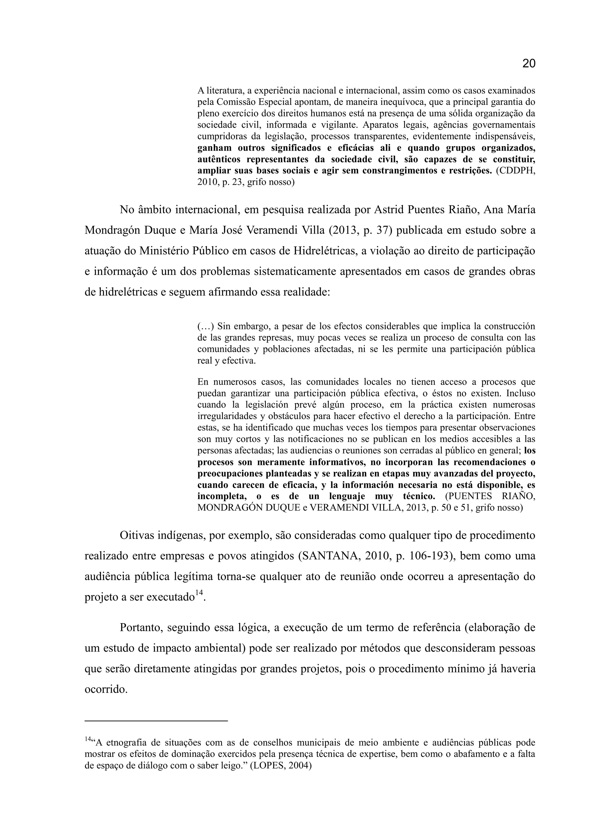 20
A literatura, a experiência nacional e internacional, assim como os casos examinados
pela Comissão Especial apontam, de maneira inequívoca, que a principal garantia do
pleno exercício dos direitos humanos está na presença de uma sólida organização da
sociedade civil, informada e vigilante. Aparatos legais, agências governamentais
cumpridoras da legislação, processos transparentes, evidentemente indispensáveis,
ganham outros significados e eficácias ali e quando grupos organizados,
autênticos representantes da sociedade civil, são capazes de se constituir,
ampliar suas bases sociais e agir sem constrangimentos e restrições. (CDDPH,
2010, p. 23, grifo nosso)
No âmbito internacional, em pesquisa realizada por Astrid Puentes Riaño, Ana María
Mondragón Duque e María José Veramendi Villa (2013, p. 37) publicada em estudo sobre a
atuação do Ministério Público em casos de Hidrelétricas, a violação ao direito de participação
e informação é um dos problemas sistematicamente apresentados em casos de grandes obras
de hidrelétricas e seguem afirmando essa realidade:
(…) Sin embargo, a pesar de los efectos considerables que implica la construcción
de las grandes represas, muy pocas veces se realiza un proceso de consulta con las
comunidades y poblaciones afectadas, ni se les permite una participación pública
real y efectiva.
En numerosos casos, las comunidades locales no tienen acceso a procesos que
puedan garantizar una participación pública efectiva, o éstos no existen. Incluso
cuando la legislación prevé algún proceso, em la práctica existen numerosas
irregularidades y obstáculos para hacer efectivo el derecho a la participación. Entre
estas, se ha identificado que muchas veces los tiempos para presentar observaciones
son muy cortos y las notificaciones no se publican en los medios accesibles a las
personas afectadas; las audiencias o reuniones son cerradas al público en general; los
procesos son meramente informativos, no incorporan las recomendaciones o
preocupaciones planteadas y se realizan en etapas muy avanzadas del proyecto,
cuando carecen de eficacia, y la información necesaria no está disponible, es
incompleta, o es de un lenguaje muy técnico. (PUENTES RIAÑO,
MONDRAGÓN DUQUE e VERAMENDI VILLA, 2013, p. 50 e 51, grifo nosso)
Oitivas indígenas, por exemplo, são consideradas como qualquer tipo de procedimento
realizado entre empresas e povos atingidos (SANTANA, 2010, p. 106-193), bem como uma
audiência pública legítima torna-se qualquer ato de reunião onde ocorreu a apresentação do
projeto a ser executado14
.
Portanto, seguindo essa lógica, a execução de um termo de referência (elaboração de
um estudo de impacto ambiental) pode ser realizado por métodos que desconsideram pessoas
que serão diretamente atingidas por grandes projetos, pois o procedimento mínimo já haveria
ocorrido.
14
“A etnografia de situações com as de conselhos municipais de meio ambiente e audiências públicas pode
mostrar os efeitos de dominação exercidos pela presença técnica de expertise, bem como o abafamento e a falta
de espaço de diálogo com o saber leigo.” (LOPES, 2004)
 