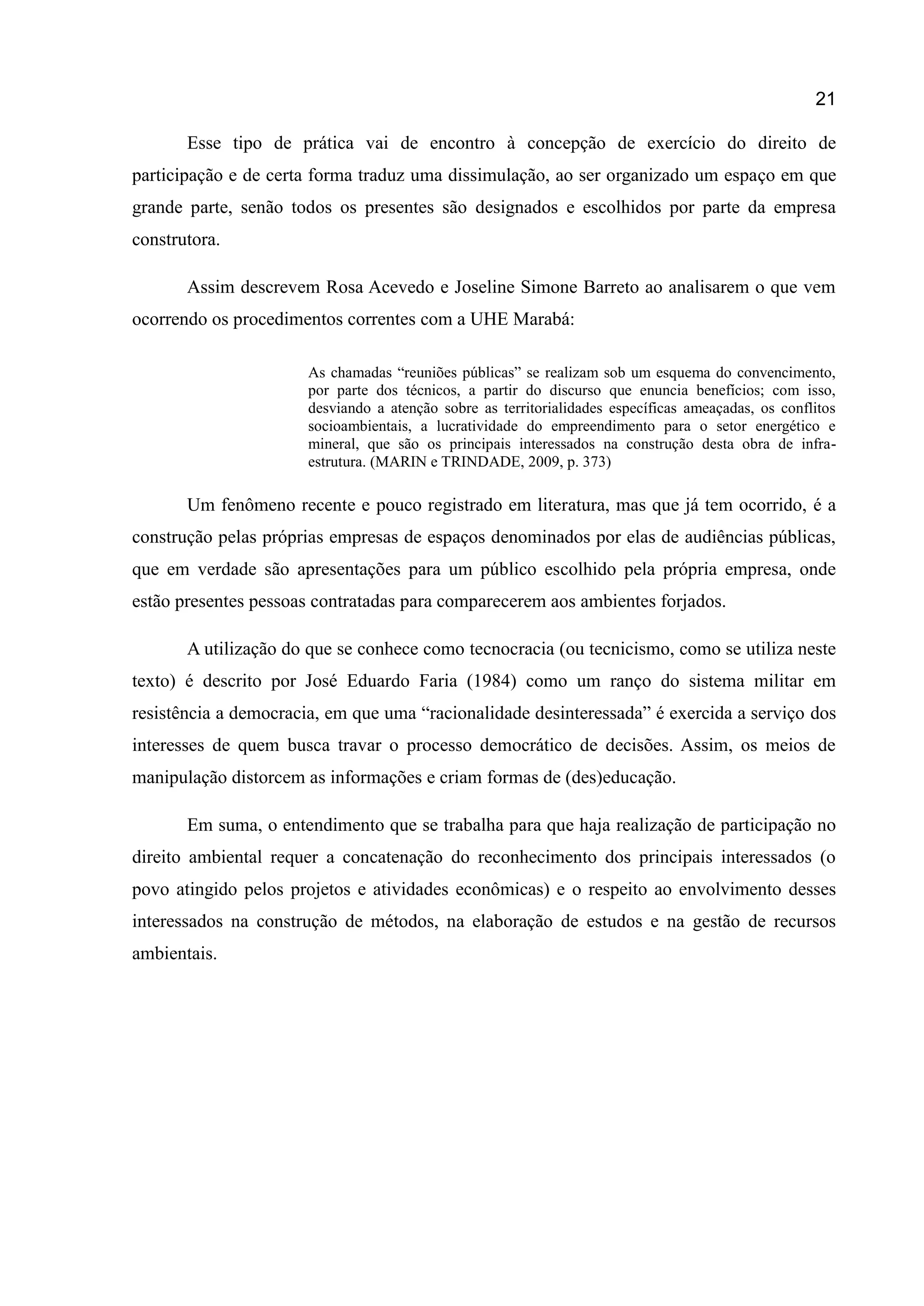 21
Esse tipo de prática vai de encontro à concepção de exercício do direito de
participação e de certa forma traduz uma dissimulação, ao ser organizado um espaço em que
grande parte, senão todos os presentes são designados e escolhidos por parte da empresa
construtora.
Assim descrevem Rosa Acevedo e Joseline Simone Barreto ao analisarem o que vem
ocorrendo os procedimentos correntes com a UHE Marabá:
As chamadas “reuniões públicas” se realizam sob um esquema do convencimento,
por parte dos técnicos, a partir do discurso que enuncia benefícios; com isso,
desviando a atenção sobre as territorialidades específicas ameaçadas, os conflitos
socioambientais, a lucratividade do empreendimento para o setor energético e
mineral, que são os principais interessados na construção desta obra de infra-
estrutura. (MARIN e TRINDADE, 2009, p. 373)
Um fenômeno recente e pouco registrado em literatura, mas que já tem ocorrido, é a
construção pelas próprias empresas de espaços denominados por elas de audiências públicas,
que em verdade são apresentações para um público escolhido pela própria empresa, onde
estão presentes pessoas contratadas para comparecerem aos ambientes forjados.
A utilização do que se conhece como tecnocracia (ou tecnicismo, como se utiliza neste
texto) é descrito por José Eduardo Faria (1984) como um ranço do sistema militar em
resistência a democracia, em que uma “racionalidade desinteressada” é exercida a serviço dos
interesses de quem busca travar o processo democrático de decisões. Assim, os meios de
manipulação distorcem as informações e criam formas de (des)educação.
Em suma, o entendimento que se trabalha para que haja realização de participação no
direito ambiental requer a concatenação do reconhecimento dos principais interessados (o
povo atingido pelos projetos e atividades econômicas) e o respeito ao envolvimento desses
interessados na construção de métodos, na elaboração de estudos e na gestão de recursos
ambientais.
 