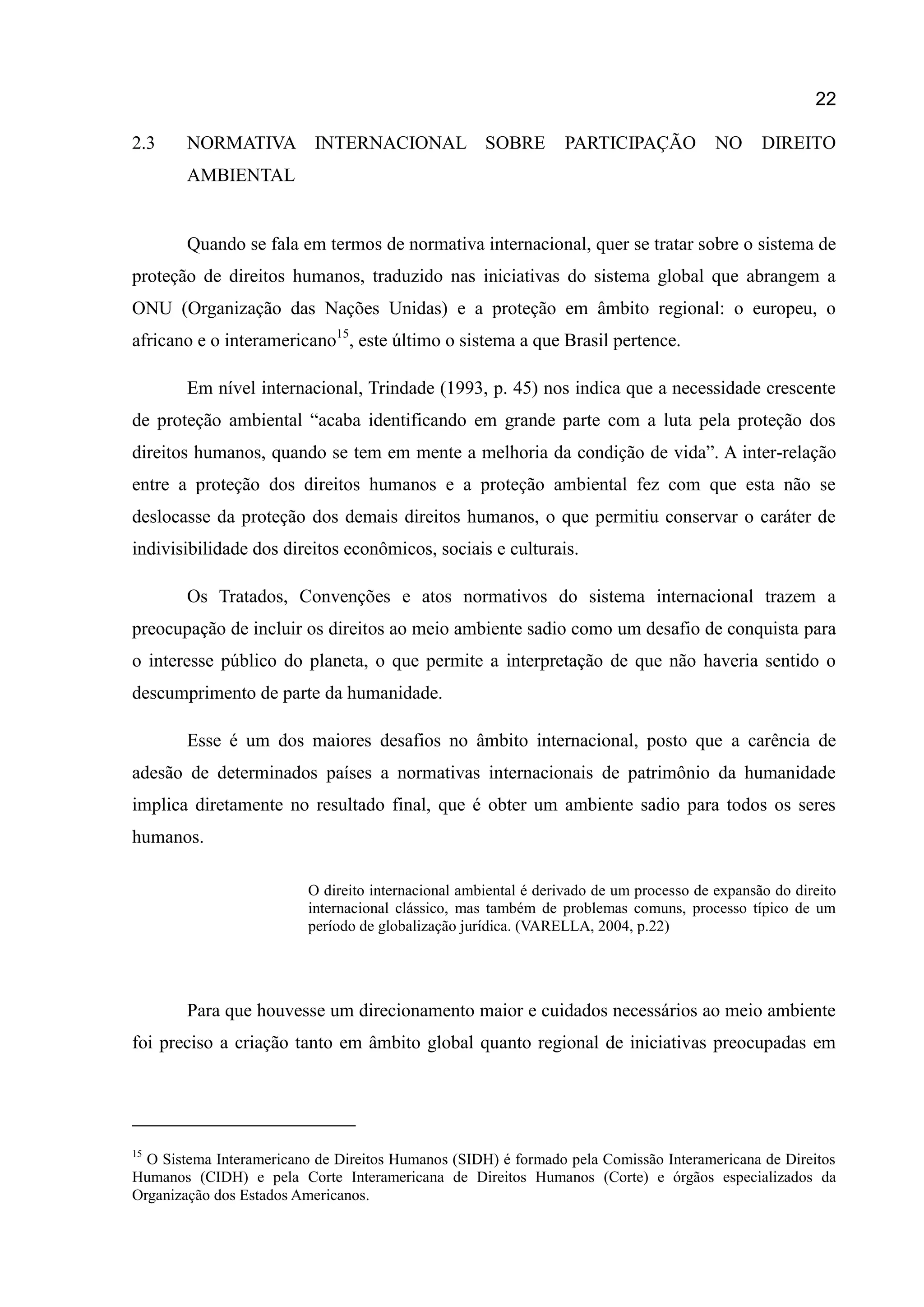 22
2.3 NORMATIVA INTERNACIONAL SOBRE PARTICIPAÇÃO NO DIREITO
AMBIENTAL
Quando se fala em termos de normativa internacional, quer se tratar sobre o sistema de
proteção de direitos humanos, traduzido nas iniciativas do sistema global que abrangem a
ONU (Organização das Nações Unidas) e a proteção em âmbito regional: o europeu, o
africano e o interamericano15
, este último o sistema a que Brasil pertence.
Em nível internacional, Trindade (1993, p. 45) nos indica que a necessidade crescente
de proteção ambiental “acaba identificando em grande parte com a luta pela proteção dos
direitos humanos, quando se tem em mente a melhoria da condição de vida”. A inter-relação
entre a proteção dos direitos humanos e a proteção ambiental fez com que esta não se
deslocasse da proteção dos demais direitos humanos, o que permitiu conservar o caráter de
indivisibilidade dos direitos econômicos, sociais e culturais.
Os Tratados, Convenções e atos normativos do sistema internacional trazem a
preocupação de incluir os direitos ao meio ambiente sadio como um desafio de conquista para
o interesse público do planeta, o que permite a interpretação de que não haveria sentido o
descumprimento de parte da humanidade.
Esse é um dos maiores desafios no âmbito internacional, posto que a carência de
adesão de determinados países a normativas internacionais de patrimônio da humanidade
implica diretamente no resultado final, que é obter um ambiente sadio para todos os seres
humanos.
O direito internacional ambiental é derivado de um processo de expansão do direito
internacional clássico, mas também de problemas comuns, processo típico de um
período de globalização jurídica. (VARELLA, 2004, p.22)
Para que houvesse um direcionamento maior e cuidados necessários ao meio ambiente
foi preciso a criação tanto em âmbito global quanto regional de iniciativas preocupadas em
15
O Sistema Interamericano de Direitos Humanos (SIDH) é formado pela Comissão Interamericana de Direitos
Humanos (CIDH) e pela Corte Interamericana de Direitos Humanos (Corte) e órgãos especializados da
Organização dos Estados Americanos.
 