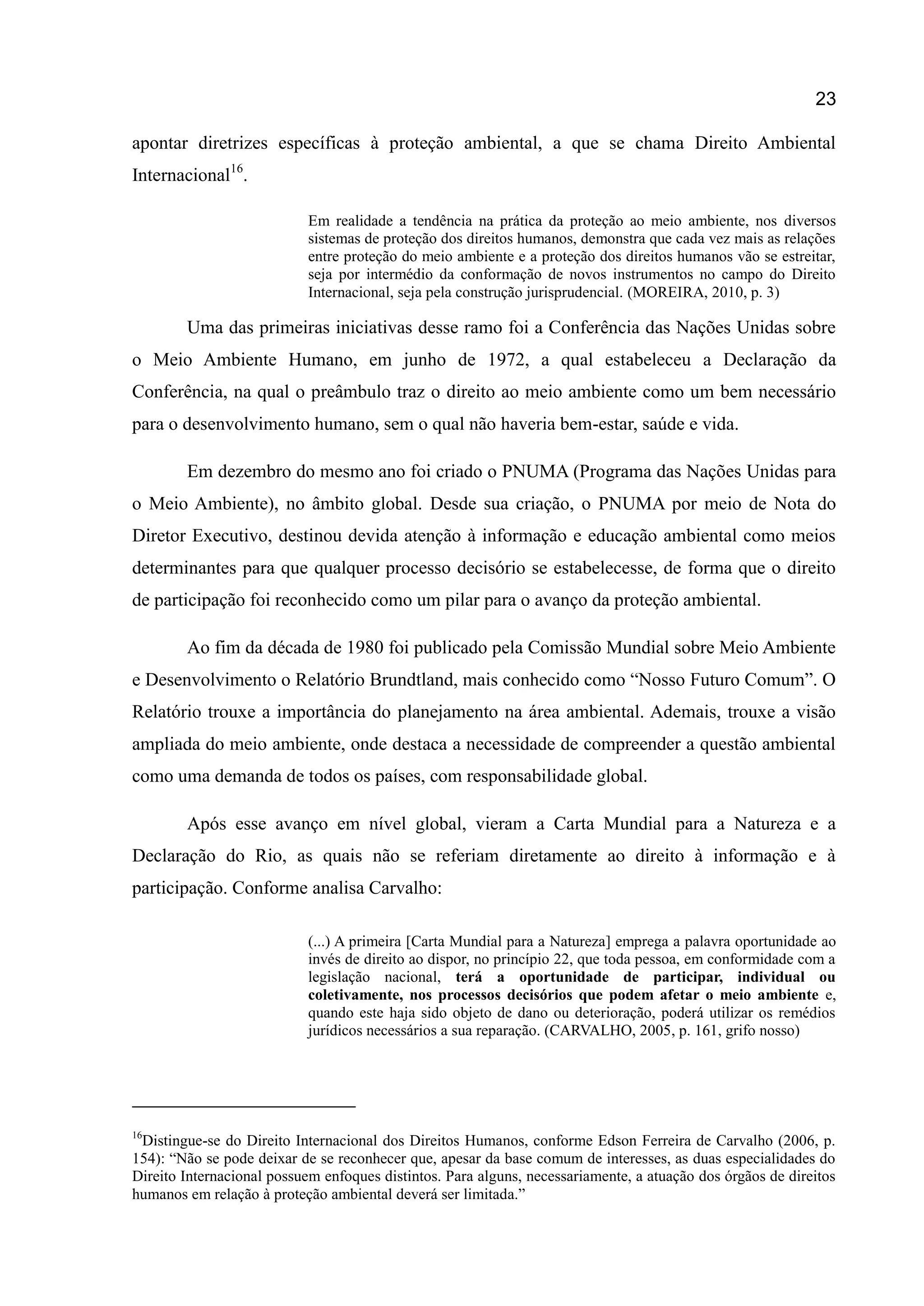 23
apontar diretrizes específicas à proteção ambiental, a que se chama Direito Ambiental
Internacional16
.
Em realidade a tendência na prática da proteção ao meio ambiente, nos diversos
sistemas de proteção dos direitos humanos, demonstra que cada vez mais as relações
entre proteção do meio ambiente e a proteção dos direitos humanos vão se estreitar,
seja por intermédio da conformação de novos instrumentos no campo do Direito
Internacional, seja pela construção jurisprudencial. (MOREIRA, 2010, p. 3)
Uma das primeiras iniciativas desse ramo foi a Conferência das Nações Unidas sobre
o Meio Ambiente Humano, em junho de 1972, a qual estabeleceu a Declaração da
Conferência, na qual o preâmbulo traz o direito ao meio ambiente como um bem necessário
para o desenvolvimento humano, sem o qual não haveria bem-estar, saúde e vida.
Em dezembro do mesmo ano foi criado o PNUMA (Programa das Nações Unidas para
o Meio Ambiente), no âmbito global. Desde sua criação, o PNUMA por meio de Nota do
Diretor Executivo, destinou devida atenção à informação e educação ambiental como meios
determinantes para que qualquer processo decisório se estabelecesse, de forma que o direito
de participação foi reconhecido como um pilar para o avanço da proteção ambiental.
Ao fim da década de 1980 foi publicado pela Comissão Mundial sobre Meio Ambiente
e Desenvolvimento o Relatório Brundtland, mais conhecido como “Nosso Futuro Comum”. O
Relatório trouxe a importância do planejamento na área ambiental. Ademais, trouxe a visão
ampliada do meio ambiente, onde destaca a necessidade de compreender a questão ambiental
como uma demanda de todos os países, com responsabilidade global.
Após esse avanço em nível global, vieram a Carta Mundial para a Natureza e a
Declaração do Rio, as quais não se referiam diretamente ao direito à informação e à
participação. Conforme analisa Carvalho:
(...) A primeira [Carta Mundial para a Natureza] emprega a palavra oportunidade ao
invés de direito ao dispor, no princípio 22, que toda pessoa, em conformidade com a
legislação nacional, terá a oportunidade de participar, individual ou
coletivamente, nos processos decisórios que podem afetar o meio ambiente e,
quando este haja sido objeto de dano ou deterioração, poderá utilizar os remédios
jurídicos necessários a sua reparação. (CARVALHO, 2005, p. 161, grifo nosso)
16
Distingue-se do Direito Internacional dos Direitos Humanos, conforme Edson Ferreira de Carvalho (2006, p.
154): “Não se pode deixar de se reconhecer que, apesar da base comum de interesses, as duas especialidades do
Direito Internacional possuem enfoques distintos. Para alguns, necessariamente, a atuação dos órgãos de direitos
humanos em relação à proteção ambiental deverá ser limitada.”
 