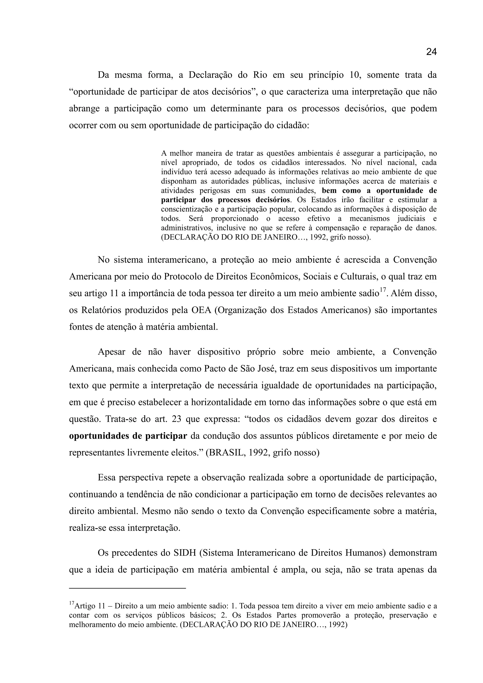 24
Da mesma forma, a Declaração do Rio em seu princípio 10, somente trata da
“oportunidade de participar de atos decisórios”, o que caracteriza uma interpretação que não
abrange a participação como um determinante para os processos decisórios, que podem
ocorrer com ou sem oportunidade de participação do cidadão:
A melhor maneira de tratar as questões ambientais é assegurar a participação, no
nível apropriado, de todos os cidadãos interessados. No nível nacional, cada
indivíduo terá acesso adequado às informações relativas ao meio ambiente de que
disponham as autoridades públicas, inclusive informações acerca de materiais e
atividades perigosas em suas comunidades, bem como a oportunidade de
participar dos processos decisórios. Os Estados irão facilitar e estimular a
conscientização e a participação popular, colocando as informações à disposição de
todos. Será proporcionado o acesso efetivo a mecanismos judiciais e
administrativos, inclusive no que se refere à compensação e reparação de danos.
(DECLARAÇÃO DO RIO DE JANEIRO…, 1992, grifo nosso).
No sistema interamericano, a proteção ao meio ambiente é acrescida a Convenção
Americana por meio do Protocolo de Direitos Econômicos, Sociais e Culturais, o qual traz em
seu artigo 11 a importância de toda pessoa ter direito a um meio ambiente sadio17
. Além disso,
os Relatórios produzidos pela OEA (Organização dos Estados Americanos) são importantes
fontes de atenção à matéria ambiental.
Apesar de não haver dispositivo próprio sobre meio ambiente, a Convenção
Americana, mais conhecida como Pacto de São José, traz em seus dispositivos um importante
texto que permite a interpretação de necessária igualdade de oportunidades na participação,
em que é preciso estabelecer a horizontalidade em torno das informações sobre o que está em
questão. Trata-se do art. 23 que expressa: “todos os cidadãos devem gozar dos direitos e
oportunidades de participar da condução dos assuntos públicos diretamente e por meio de
representantes livremente eleitos.” (BRASIL, 1992, grifo nosso)
Essa perspectiva repete a observação realizada sobre a oportunidade de participação,
continuando a tendência de não condicionar a participação em torno de decisões relevantes ao
direito ambiental. Mesmo não sendo o texto da Convenção especificamente sobre a matéria,
realiza-se essa interpretação.
Os precedentes do SIDH (Sistema Interamericano de Direitos Humanos) demonstram
que a ideia de participação em matéria ambiental é ampla, ou seja, não se trata apenas da
17
Artigo 11 – Direito a um meio ambiente sadio: 1. Toda pessoa tem direito a viver em meio ambiente sadio e a
contar com os serviços públicos básicos; 2. Os Estados Partes promoverão a proteção, preservação e
melhoramento do meio ambiente. (DECLARAÇÃO DO RIO DE JANEIRO…, 1992)
 