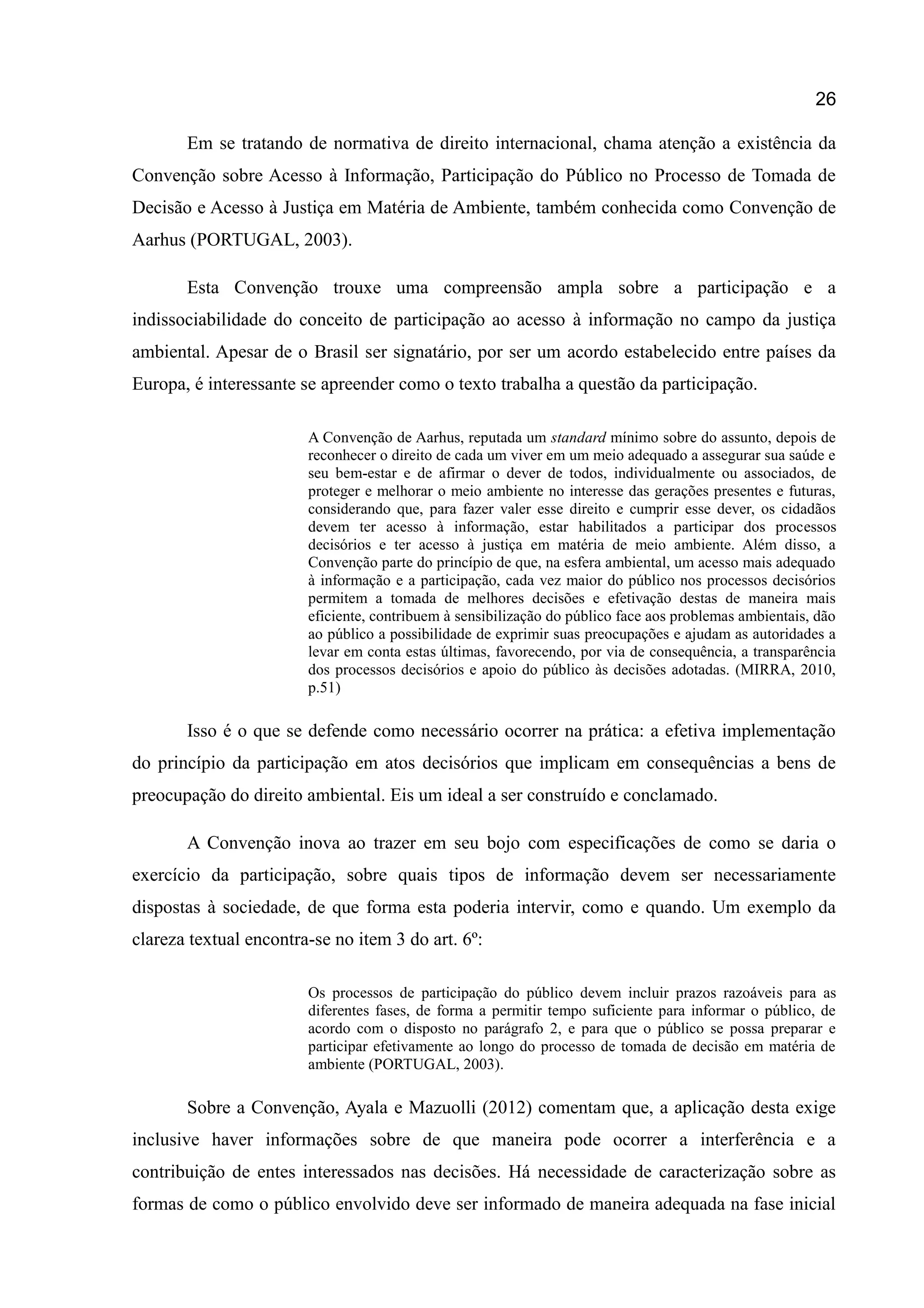 26
Em se tratando de normativa de direito internacional, chama atenção a existência da
Convenção sobre Acesso à Informação, Participação do Público no Processo de Tomada de
Decisão e Acesso à Justiça em Matéria de Ambiente, também conhecida como Convenção de
Aarhus (PORTUGAL, 2003).
Esta Convenção trouxe uma compreensão ampla sobre a participação e a
indissociabilidade do conceito de participação ao acesso à informação no campo da justiça
ambiental. Apesar de o Brasil ser signatário, por ser um acordo estabelecido entre países da
Europa, é interessante se apreender como o texto trabalha a questão da participação.
A Convenção de Aarhus, reputada um standard mínimo sobre do assunto, depois de
reconhecer o direito de cada um viver em um meio adequado a assegurar sua saúde e
seu bem-estar e de afirmar o dever de todos, individualmente ou associados, de
proteger e melhorar o meio ambiente no interesse das gerações presentes e futuras,
considerando que, para fazer valer esse direito e cumprir esse dever, os cidadãos
devem ter acesso à informação, estar habilitados a participar dos processos
decisórios e ter acesso à justiça em matéria de meio ambiente. Além disso, a
Convenção parte do princípio de que, na esfera ambiental, um acesso mais adequado
à informação e a participação, cada vez maior do público nos processos decisórios
permitem a tomada de melhores decisões e efetivação destas de maneira mais
eficiente, contribuem à sensibilização do público face aos problemas ambientais, dão
ao público a possibilidade de exprimir suas preocupações e ajudam as autoridades a
levar em conta estas últimas, favorecendo, por via de consequência, a transparência
dos processos decisórios e apoio do público às decisões adotadas. (MIRRA, 2010,
p.51)
Isso é o que se defende como necessário ocorrer na prática: a efetiva implementação
do princípio da participação em atos decisórios que implicam em consequências a bens de
preocupação do direito ambiental. Eis um ideal a ser construído e conclamado.
A Convenção inova ao trazer em seu bojo com especificações de como se daria o
exercício da participação, sobre quais tipos de informação devem ser necessariamente
dispostas à sociedade, de que forma esta poderia intervir, como e quando. Um exemplo da
clareza textual encontra-se no item 3 do art. 6º:
Os processos de participação do público devem incluir prazos razoáveis para as
diferentes fases, de forma a permitir tempo suficiente para informar o público, de
acordo com o disposto no parágrafo 2, e para que o público se possa preparar e
participar efetivamente ao longo do processo de tomada de decisão em matéria de
ambiente (PORTUGAL, 2003).
Sobre a Convenção, Ayala e Mazuolli (2012) comentam que, a aplicação desta exige
inclusive haver informações sobre de que maneira pode ocorrer a interferência e a
contribuição de entes interessados nas decisões. Há necessidade de caracterização sobre as
formas de como o público envolvido deve ser informado de maneira adequada na fase inicial
 
