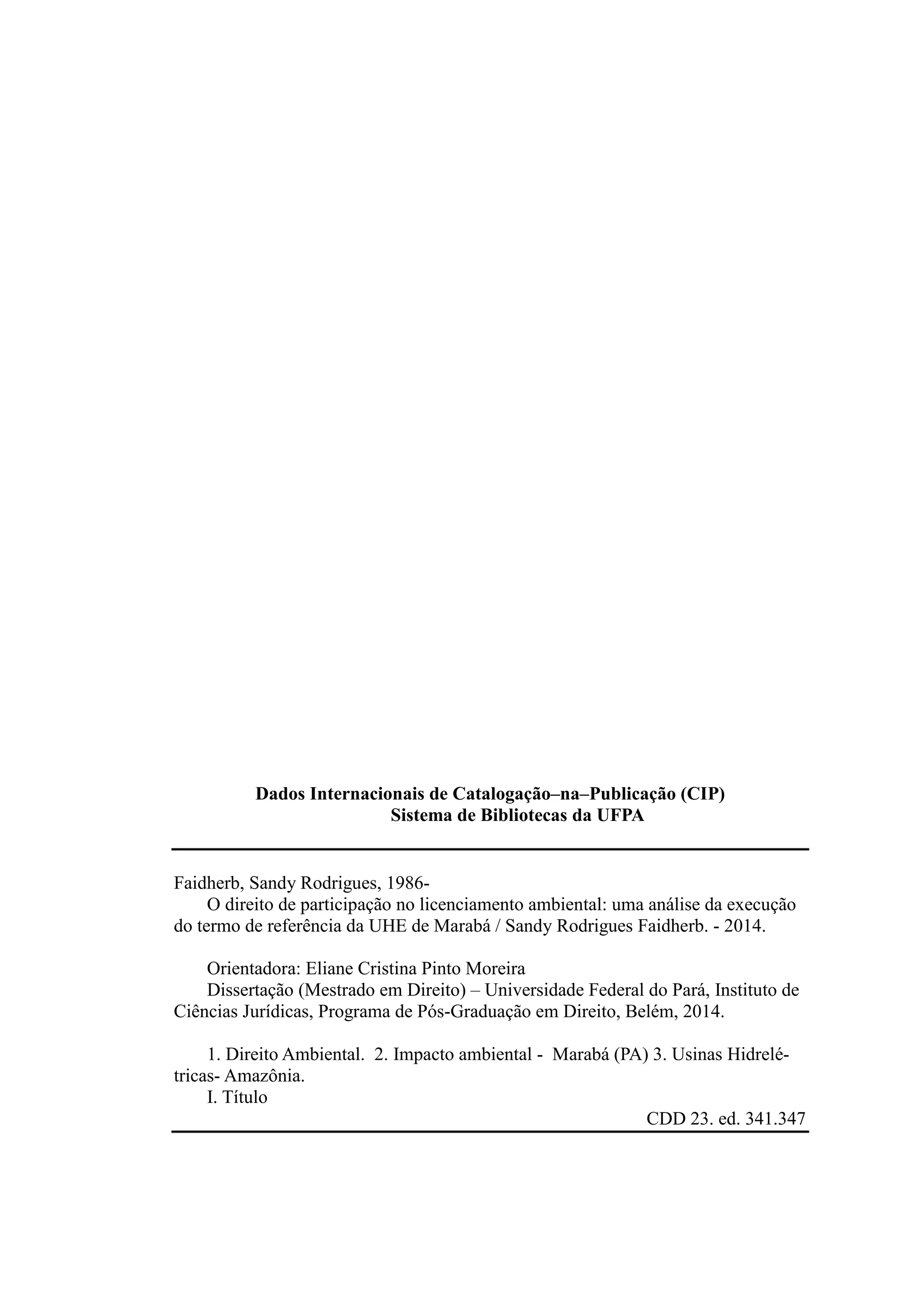 Dados Internacionais de Catalogação–na–Publicação (CIP)
Sistema de Bibliotecas da UFPA
Faidherb, Sandy Rodrigues, 1986-
O direito de participação no licenciamento ambiental: uma análise da execução
do termo de referência da UHE de Marabá / Sandy Rodrigues Faidherb. - 2014.
Orientadora: Eliane Cristina Pinto Moreira
Dissertação (Mestrado em Direito) – Universidade Federal do Pará, Instituto de
Ciências Jurídicas, Programa de Pós-Graduação em Direito, Belém, 2014.
1. Direito Ambiental. 2. Impacto ambiental - Marabá (PA) 3. Usinas Hidrelé-
tricas- Amazônia.
I. Título
CDD 23. ed. 341.347
 