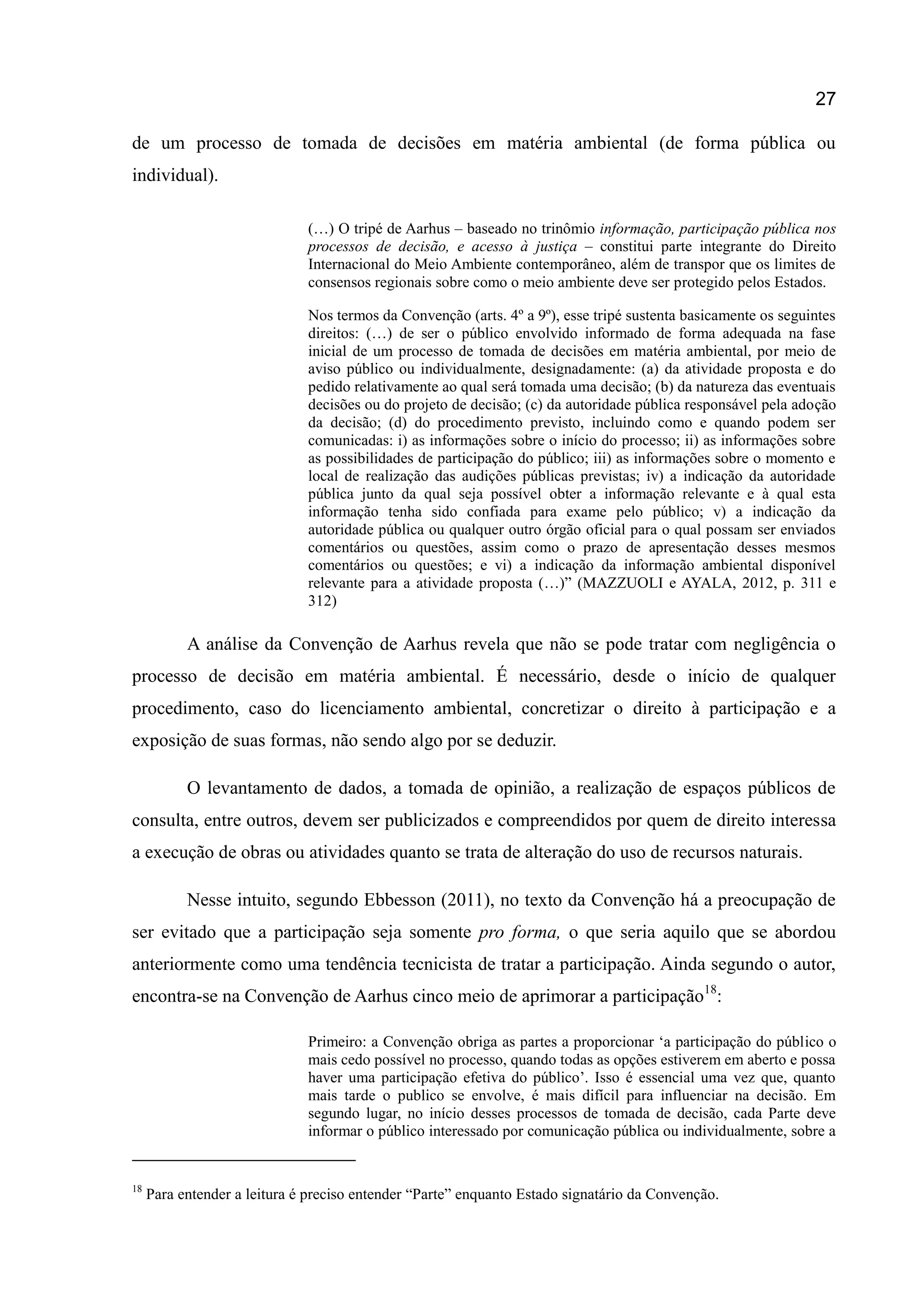 27
de um processo de tomada de decisões em matéria ambiental (de forma pública ou
individual).
(…) O tripé de Aarhus – baseado no trinômio informação, participação pública nos
processos de decisão, e acesso à justiça – constitui parte integrante do Direito
Internacional do Meio Ambiente contemporâneo, além de transpor que os limites de
consensos regionais sobre como o meio ambiente deve ser protegido pelos Estados.
Nos termos da Convenção (arts. 4º a 9º), esse tripé sustenta basicamente os seguintes
direitos: (…) de ser o público envolvido informado de forma adequada na fase
inicial de um processo de tomada de decisões em matéria ambiental, por meio de
aviso público ou individualmente, designadamente: (a) da atividade proposta e do
pedido relativamente ao qual será tomada uma decisão; (b) da natureza das eventuais
decisões ou do projeto de decisão; (c) da autoridade pública responsável pela adoção
da decisão; (d) do procedimento previsto, incluindo como e quando podem ser
comunicadas: i) as informações sobre o início do processo; ii) as informações sobre
as possibilidades de participação do público; iii) as informações sobre o momento e
local de realização das audições públicas previstas; iv) a indicação da autoridade
pública junto da qual seja possível obter a informação relevante e à qual esta
informação tenha sido confiada para exame pelo público; v) a indicação da
autoridade pública ou qualquer outro órgão oficial para o qual possam ser enviados
comentários ou questões, assim como o prazo de apresentação desses mesmos
comentários ou questões; e vi) a indicação da informação ambiental disponível
relevante para a atividade proposta (…)” (MAZZUOLI e AYALA, 2012, p. 311 e
312)
A análise da Convenção de Aarhus revela que não se pode tratar com negligência o
processo de decisão em matéria ambiental. É necessário, desde o início de qualquer
procedimento, caso do licenciamento ambiental, concretizar o direito à participação e a
exposição de suas formas, não sendo algo por se deduzir.
O levantamento de dados, a tomada de opinião, a realização de espaços públicos de
consulta, entre outros, devem ser publicizados e compreendidos por quem de direito interessa
a execução de obras ou atividades quanto se trata de alteração do uso de recursos naturais.
Nesse intuito, segundo Ebbesson (2011), no texto da Convenção há a preocupação de
ser evitado que a participação seja somente pro forma, o que seria aquilo que se abordou
anteriormente como uma tendência tecnicista de tratar a participação. Ainda segundo o autor,
encontra-se na Convenção de Aarhus cinco meio de aprimorar a participação18
:
Primeiro: a Convenção obriga as partes a proporcionar „a participação do público o
mais cedo possível no processo, quando todas as opções estiverem em aberto e possa
haver uma participação efetiva do público‟. Isso é essencial uma vez que, quanto
mais tarde o publico se envolve, é mais difícil para influenciar na decisão. Em
segundo lugar, no início desses processos de tomada de decisão, cada Parte deve
informar o público interessado por comunicação pública ou individualmente, sobre a
18
Para entender a leitura é preciso entender “Parte” enquanto Estado signatário da Convenção.
 