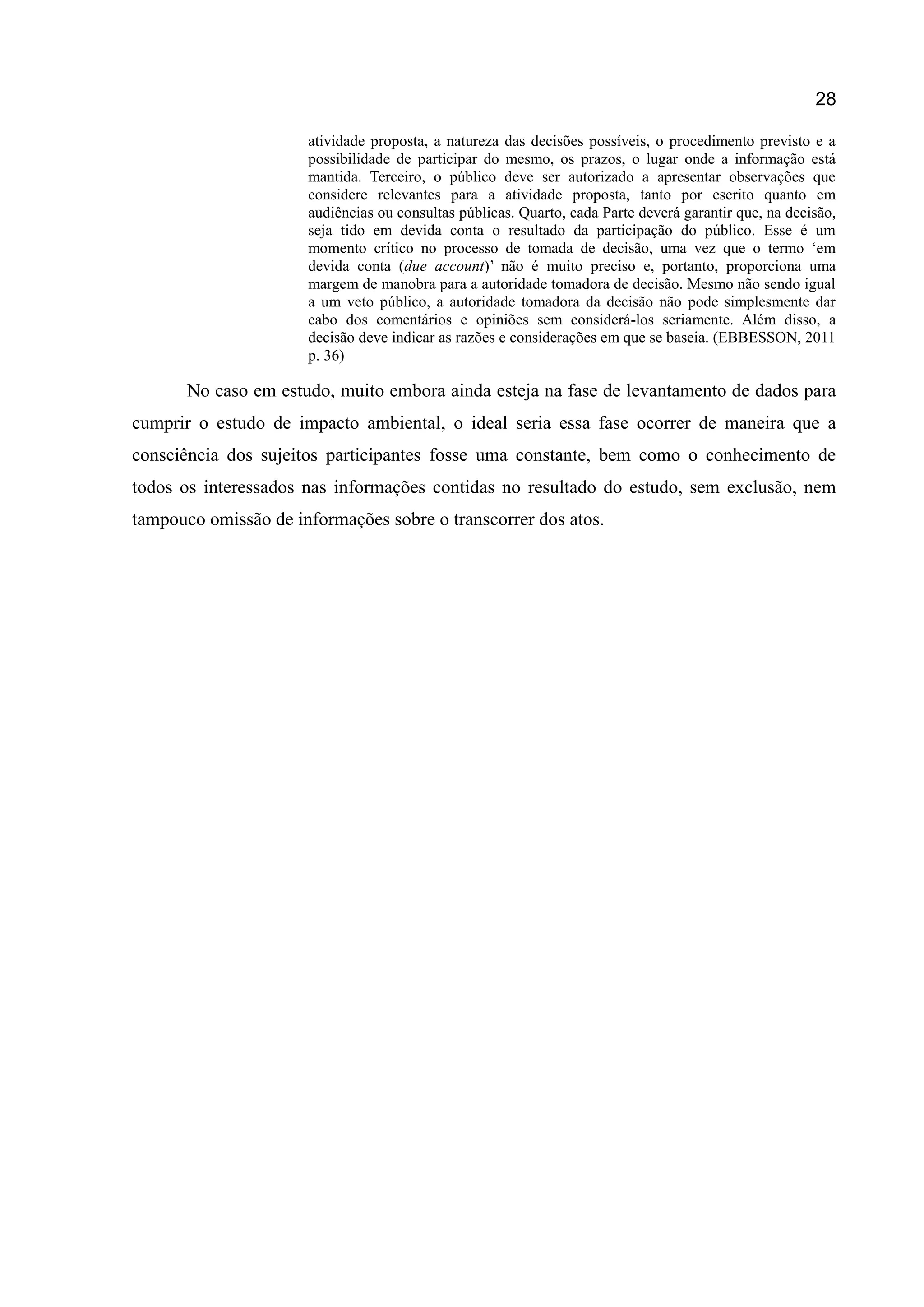 28
atividade proposta, a natureza das decisões possíveis, o procedimento previsto e a
possibilidade de participar do mesmo, os prazos, o lugar onde a informação está
mantida. Terceiro, o público deve ser autorizado a apresentar observações que
considere relevantes para a atividade proposta, tanto por escrito quanto em
audiências ou consultas públicas. Quarto, cada Parte deverá garantir que, na decisão,
seja tido em devida conta o resultado da participação do público. Esse é um
momento crítico no processo de tomada de decisão, uma vez que o termo „em
devida conta (due account)‟ não é muito preciso e, portanto, proporciona uma
margem de manobra para a autoridade tomadora de decisão. Mesmo não sendo igual
a um veto público, a autoridade tomadora da decisão não pode simplesmente dar
cabo dos comentários e opiniões sem considerá-los seriamente. Além disso, a
decisão deve indicar as razões e considerações em que se baseia. (EBBESSON, 2011
p. 36)
No caso em estudo, muito embora ainda esteja na fase de levantamento de dados para
cumprir o estudo de impacto ambiental, o ideal seria essa fase ocorrer de maneira que a
consciência dos sujeitos participantes fosse uma constante, bem como o conhecimento de
todos os interessados nas informações contidas no resultado do estudo, sem exclusão, nem
tampouco omissão de informações sobre o transcorrer dos atos.
 