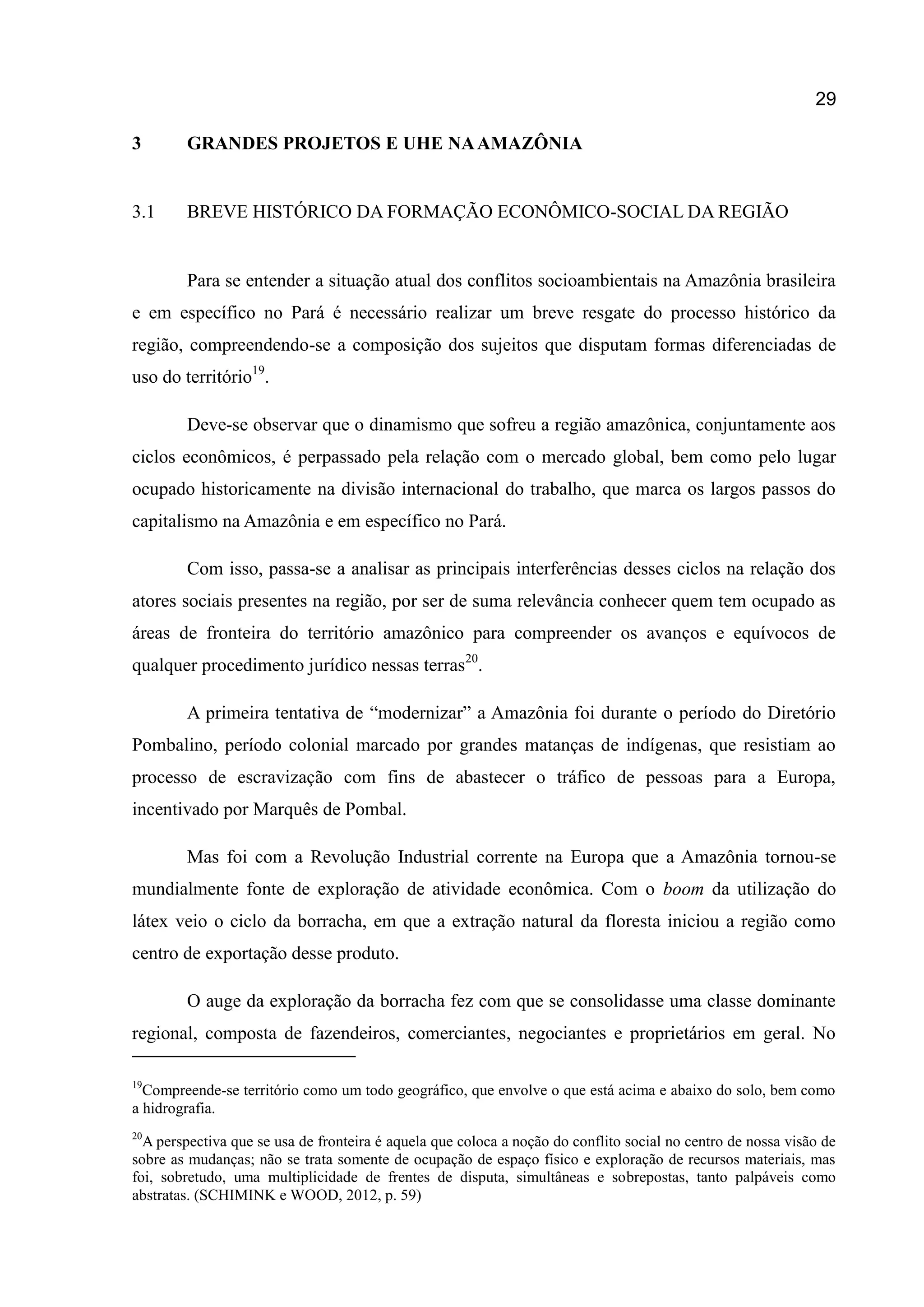 29
3 GRANDES PROJETOS E UHE NAAMAZÔNIA
3.1 BREVE HISTÓRICO DA FORMAÇÃO ECONÔMICO-SOCIAL DA REGIÃO
Para se entender a situação atual dos conflitos socioambientais na Amazônia brasileira
e em específico no Pará é necessário realizar um breve resgate do processo histórico da
região, compreendendo-se a composição dos sujeitos que disputam formas diferenciadas de
uso do território19
.
Deve-se observar que o dinamismo que sofreu a região amazônica, conjuntamente aos
ciclos econômicos, é perpassado pela relação com o mercado global, bem como pelo lugar
ocupado historicamente na divisão internacional do trabalho, que marca os largos passos do
capitalismo na Amazônia e em específico no Pará.
Com isso, passa-se a analisar as principais interferências desses ciclos na relação dos
atores sociais presentes na região, por ser de suma relevância conhecer quem tem ocupado as
áreas de fronteira do território amazônico para compreender os avanços e equívocos de
qualquer procedimento jurídico nessas terras20
.
A primeira tentativa de “modernizar” a Amazônia foi durante o período do Diretório
Pombalino, período colonial marcado por grandes matanças de indígenas, que resistiam ao
processo de escravização com fins de abastecer o tráfico de pessoas para a Europa,
incentivado por Marquês de Pombal.
Mas foi com a Revolução Industrial corrente na Europa que a Amazônia tornou-se
mundialmente fonte de exploração de atividade econômica. Com o boom da utilização do
látex veio o ciclo da borracha, em que a extração natural da floresta iniciou a região como
centro de exportação desse produto.
O auge da exploração da borracha fez com que se consolidasse uma classe dominante
regional, composta de fazendeiros, comerciantes, negociantes e proprietários em geral. No
19
Compreende-se território como um todo geográfico, que envolve o que está acima e abaixo do solo, bem como
a hidrografia.
20
A perspectiva que se usa de fronteira é aquela que coloca a noção do conflito social no centro de nossa visão de
sobre as mudanças; não se trata somente de ocupação de espaço físico e exploração de recursos materiais, mas
foi, sobretudo, uma multiplicidade de frentes de disputa, simultâneas e sobrepostas, tanto palpáveis como
abstratas. (SCHIMINK e WOOD, 2012, p. 59)
 
