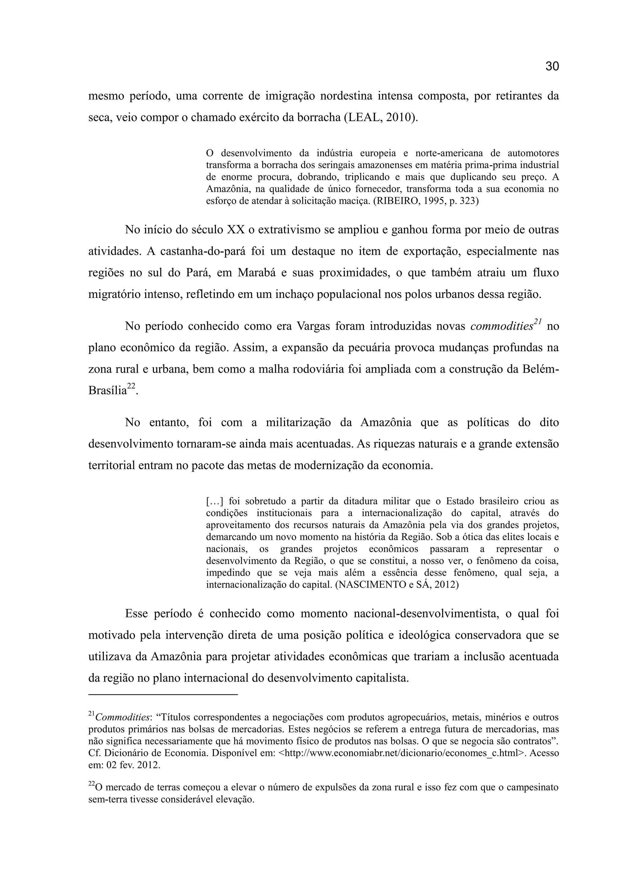 30
mesmo período, uma corrente de imigração nordestina intensa composta, por retirantes da
seca, veio compor o chamado exército da borracha (LEAL, 2010).
O desenvolvimento da indústria europeia e norte-americana de automotores
transforma a borracha dos seringais amazonenses em matéria prima-prima industrial
de enorme procura, dobrando, triplicando e mais que duplicando seu preço. A
Amazônia, na qualidade de único fornecedor, transforma toda a sua economia no
esforço de atendar à solicitação maciça. (RIBEIRO, 1995, p. 323)
No início do século XX o extrativismo se ampliou e ganhou forma por meio de outras
atividades. A castanha-do-pará foi um destaque no item de exportação, especialmente nas
regiões no sul do Pará, em Marabá e suas proximidades, o que também atraiu um fluxo
migratório intenso, refletindo em um inchaço populacional nos polos urbanos dessa região.
No período conhecido como era Vargas foram introduzidas novas commodities21
no
plano econômico da região. Assim, a expansão da pecuária provoca mudanças profundas na
zona rural e urbana, bem como a malha rodoviária foi ampliada com a construção da Belém-
Brasília22
.
No entanto, foi com a militarização da Amazônia que as políticas do dito
desenvolvimento tornaram-se ainda mais acentuadas. As riquezas naturais e a grande extensão
territorial entram no pacote das metas de modernização da economia.
[…] foi sobretudo a partir da ditadura militar que o Estado brasileiro criou as
condições institucionais para a internacionalização do capital, através do
aproveitamento dos recursos naturais da Amazônia pela via dos grandes projetos,
demarcando um novo momento na história da Região. Sob a ótica das elites locais e
nacionais, os grandes projetos econômicos passaram a representar o
desenvolvimento da Região, o que se constitui, a nosso ver, o fenômeno da coisa,
impedindo que se veja mais além a essência desse fenômeno, qual seja, a
internacionalização do capital. (NASCIMENTO e SÁ, 2012)
Esse período é conhecido como momento nacional-desenvolvimentista, o qual foi
motivado pela intervenção direta de uma posição política e ideológica conservadora que se
utilizava da Amazônia para projetar atividades econômicas que trariam a inclusão acentuada
da região no plano internacional do desenvolvimento capitalista.
21
Commodities: “Títulos correspondentes a negociações com produtos agropecuários, metais, minérios e outros
produtos primários nas bolsas de mercadorias. Estes negócios se referem a entrega futura de mercadorias, mas
não significa necessariamente que há movimento físico de produtos nas bolsas. O que se negocia são contratos”.
Cf. Dicionário de Economia. Disponível em: <http://www.economiabr.net/dicionario/economes_c.html>. Acesso
em: 02 fev. 2012.
22
O mercado de terras começou a elevar o número de expulsões da zona rural e isso fez com que o campesinato
sem-terra tivesse considerável elevação.
 