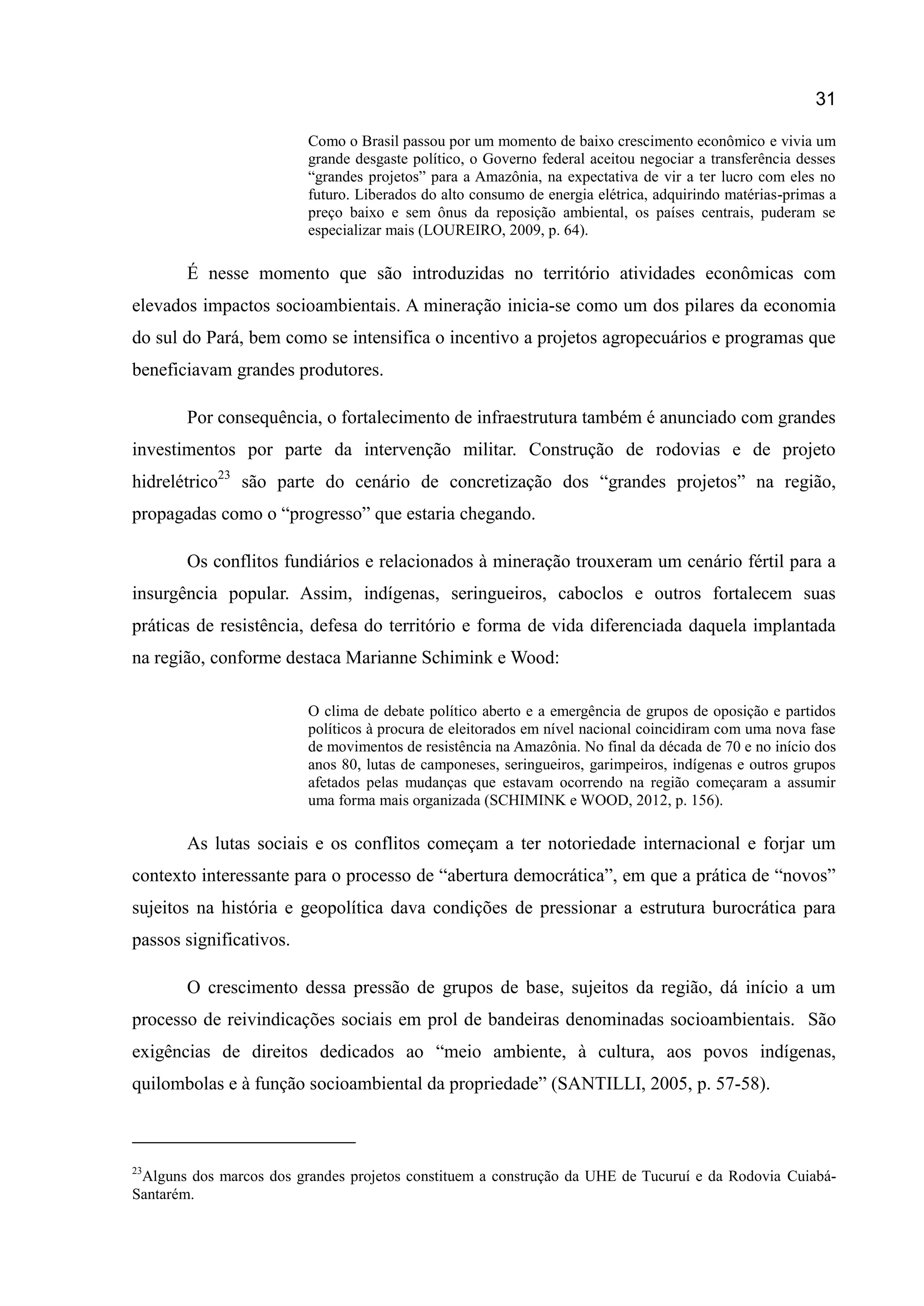 31
Como o Brasil passou por um momento de baixo crescimento econômico e vivia um
grande desgaste político, o Governo federal aceitou negociar a transferência desses
“grandes projetos” para a Amazônia, na expectativa de vir a ter lucro com eles no
futuro. Liberados do alto consumo de energia elétrica, adquirindo matérias-primas a
preço baixo e sem ônus da reposição ambiental, os países centrais, puderam se
especializar mais (LOUREIRO, 2009, p. 64).
É nesse momento que são introduzidas no território atividades econômicas com
elevados impactos socioambientais. A mineração inicia-se como um dos pilares da economia
do sul do Pará, bem como se intensifica o incentivo a projetos agropecuários e programas que
beneficiavam grandes produtores.
Por consequência, o fortalecimento de infraestrutura também é anunciado com grandes
investimentos por parte da intervenção militar. Construção de rodovias e de projeto
hidrelétrico23
são parte do cenário de concretização dos “grandes projetos” na região,
propagadas como o “progresso” que estaria chegando.
Os conflitos fundiários e relacionados à mineração trouxeram um cenário fértil para a
insurgência popular. Assim, indígenas, seringueiros, caboclos e outros fortalecem suas
práticas de resistência, defesa do território e forma de vida diferenciada daquela implantada
na região, conforme destaca Marianne Schimink e Wood:
O clima de debate político aberto e a emergência de grupos de oposição e partidos
políticos à procura de eleitorados em nível nacional coincidiram com uma nova fase
de movimentos de resistência na Amazônia. No final da década de 70 e no início dos
anos 80, lutas de camponeses, seringueiros, garimpeiros, indígenas e outros grupos
afetados pelas mudanças que estavam ocorrendo na região começaram a assumir
uma forma mais organizada (SCHIMINK e WOOD, 2012, p. 156).
As lutas sociais e os conflitos começam a ter notoriedade internacional e forjar um
contexto interessante para o processo de “abertura democrática”, em que a prática de “novos”
sujeitos na história e geopolítica dava condições de pressionar a estrutura burocrática para
passos significativos.
O crescimento dessa pressão de grupos de base, sujeitos da região, dá início a um
processo de reivindicações sociais em prol de bandeiras denominadas socioambientais. São
exigências de direitos dedicados ao “meio ambiente, à cultura, aos povos indígenas,
quilombolas e à função socioambiental da propriedade” (SANTILLI, 2005, p. 57-58).
23
Alguns dos marcos dos grandes projetos constituem a construção da UHE de Tucuruí e da Rodovia Cuiabá-
Santarém.
 