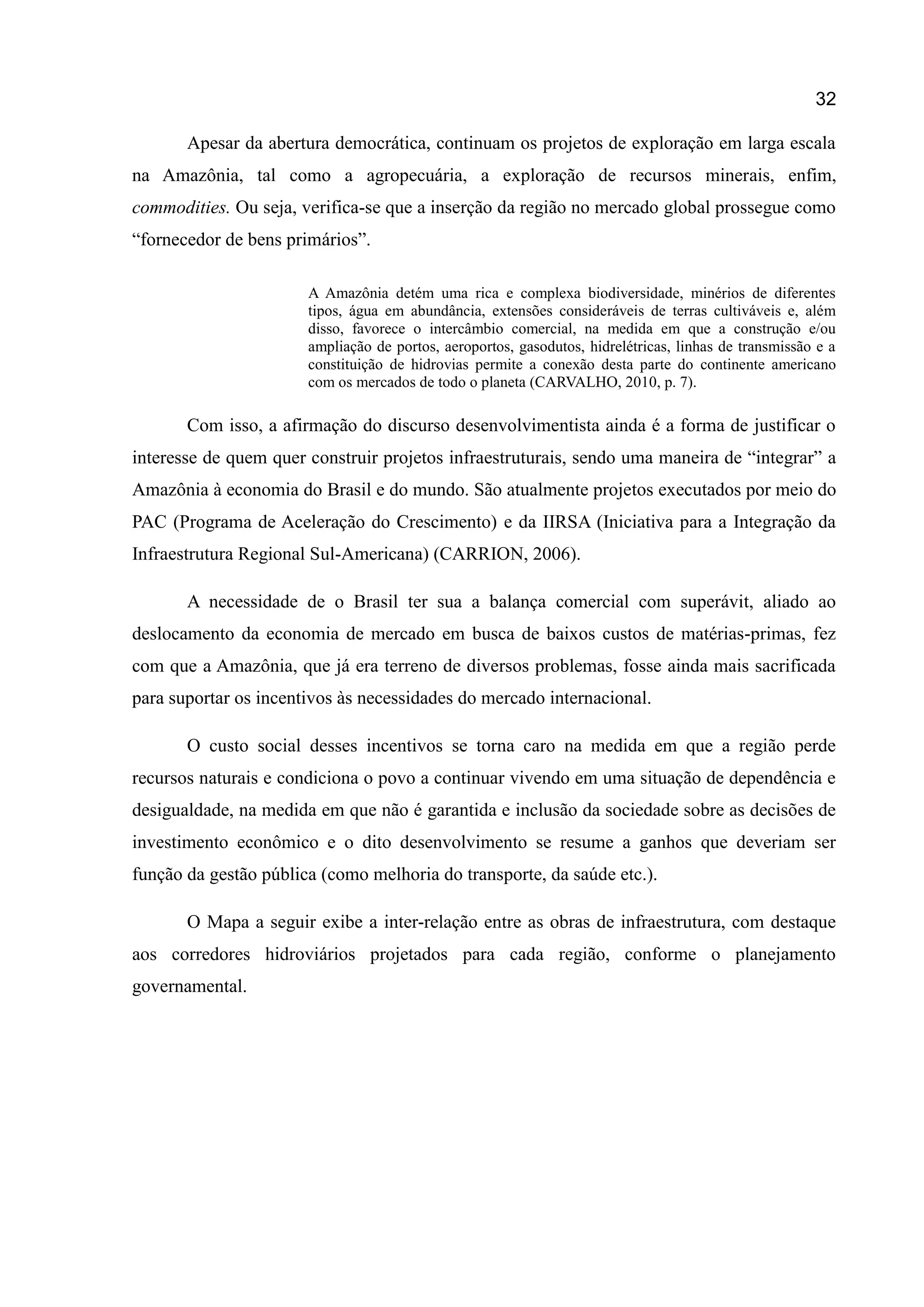 32
Apesar da abertura democrática, continuam os projetos de exploração em larga escala
na Amazônia, tal como a agropecuária, a exploração de recursos minerais, enfim,
commodities. Ou seja, verifica-se que a inserção da região no mercado global prossegue como
“fornecedor de bens primários”.
A Amazônia detém uma rica e complexa biodiversidade, minérios de diferentes
tipos, água em abundância, extensões consideráveis de terras cultiváveis e, além
disso, favorece o intercâmbio comercial, na medida em que a construção e/ou
ampliação de portos, aeroportos, gasodutos, hidrelétricas, linhas de transmissão e a
constituição de hidrovias permite a conexão desta parte do continente americano
com os mercados de todo o planeta (CARVALHO, 2010, p. 7).
Com isso, a afirmação do discurso desenvolvimentista ainda é a forma de justificar o
interesse de quem quer construir projetos infraestruturais, sendo uma maneira de “integrar” a
Amazônia à economia do Brasil e do mundo. São atualmente projetos executados por meio do
PAC (Programa de Aceleração do Crescimento) e da IIRSA (Iniciativa para a Integração da
Infraestrutura Regional Sul-Americana) (CARRION, 2006).
A necessidade de o Brasil ter sua a balança comercial com superávit, aliado ao
deslocamento da economia de mercado em busca de baixos custos de matérias-primas, fez
com que a Amazônia, que já era terreno de diversos problemas, fosse ainda mais sacrificada
para suportar os incentivos às necessidades do mercado internacional.
O custo social desses incentivos se torna caro na medida em que a região perde
recursos naturais e condiciona o povo a continuar vivendo em uma situação de dependência e
desigualdade, na medida em que não é garantida e inclusão da sociedade sobre as decisões de
investimento econômico e o dito desenvolvimento se resume a ganhos que deveriam ser
função da gestão pública (como melhoria do transporte, da saúde etc.).
O Mapa a seguir exibe a inter-relação entre as obras de infraestrutura, com destaque
aos corredores hidroviários projetados para cada região, conforme o planejamento
governamental.
 