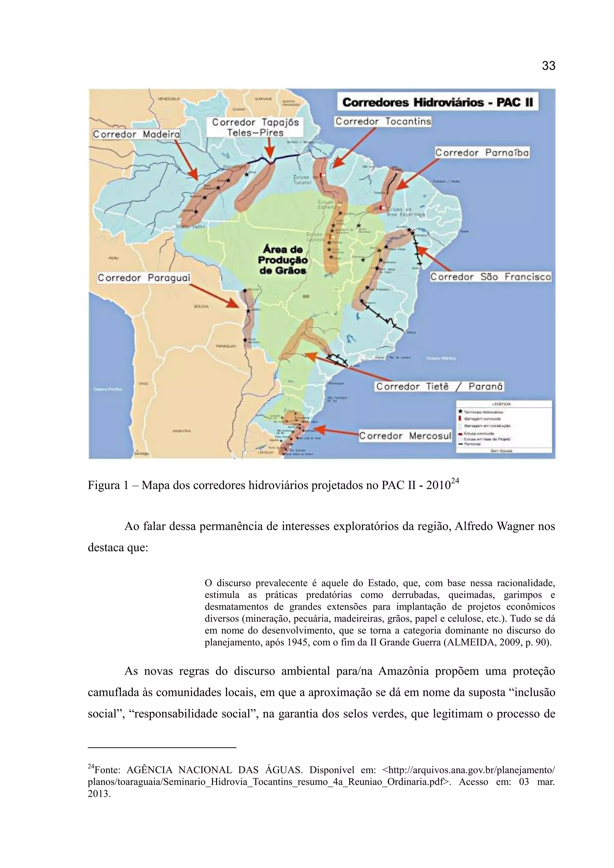 33
Figura 1 – Mapa dos corredores hidroviários projetados no PAC II - 201024
Ao falar dessa permanência de interesses exploratórios da região, Alfredo Wagner nos
destaca que:
O discurso prevalecente é aquele do Estado, que, com base nessa racionalidade,
estimula as práticas predatórias como derrubadas, queimadas, garimpos e
desmatamentos de grandes extensões para implantação de projetos econômicos
diversos (mineração, pecuária, madeireiras, grãos, papel e celulose, etc.). Tudo se dá
em nome do desenvolvimento, que se torna a categoria dominante no discurso do
planejamento, após 1945, com o fim da II Grande Guerra (ALMEIDA, 2009, p. 90).
As novas regras do discurso ambiental para/na Amazônia propõem uma proteção
camuflada às comunidades locais, em que a aproximação se dá em nome da suposta “inclusão
social”, “responsabilidade social”, na garantia dos selos verdes, que legitimam o processo de
24
Fonte: AGÊNCIA NACIONAL DAS ÁGUAS. Disponível em: <http://arquivos.ana.gov.br/planejamento/
planos/toaraguaia/Seminario_Hidrovia_Tocantins_resumo_4a_Reuniao_Ordinaria.pdf>. Acesso em: 03 mar.
2013.
 