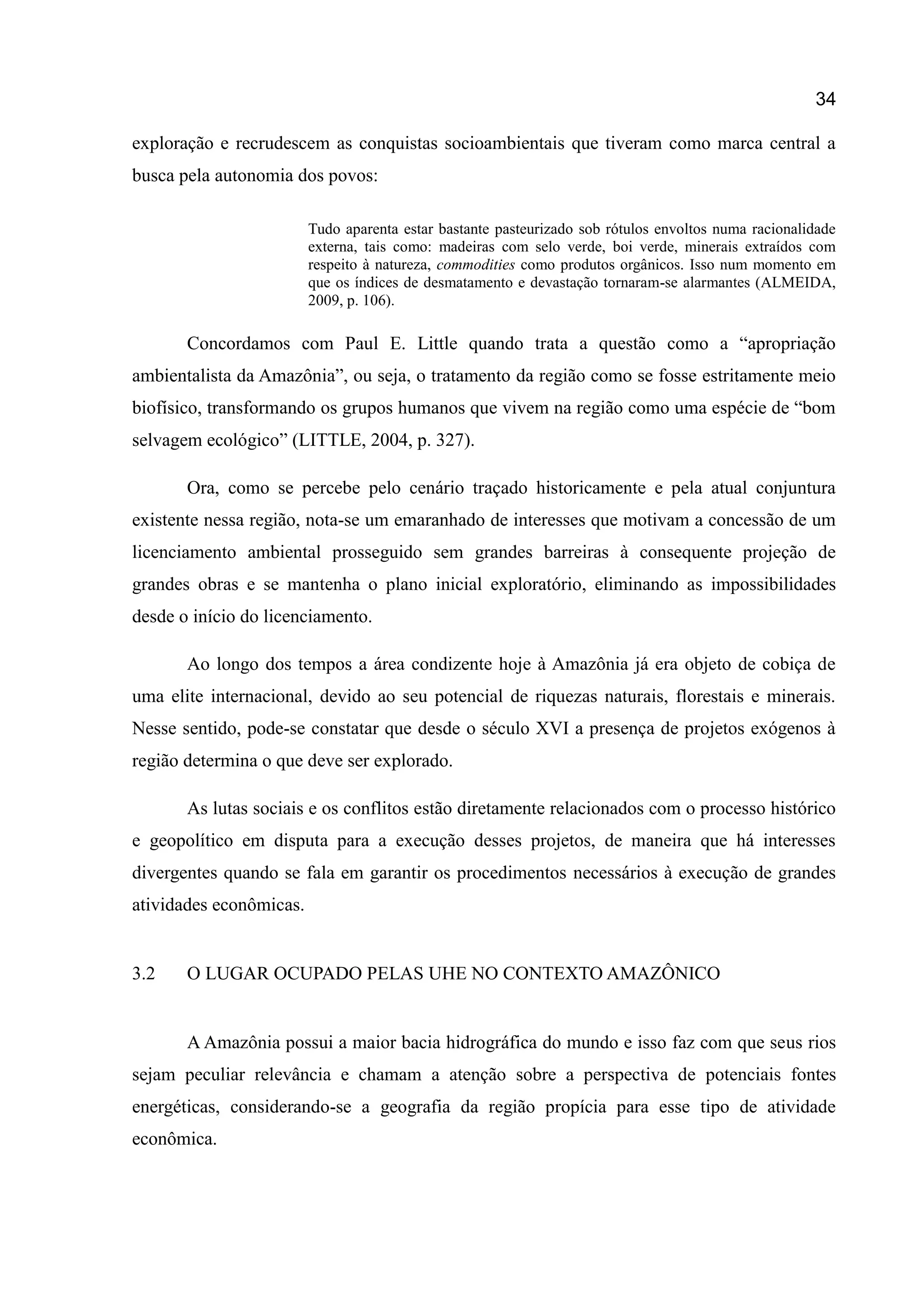 34
exploração e recrudescem as conquistas socioambientais que tiveram como marca central a
busca pela autonomia dos povos:
Tudo aparenta estar bastante pasteurizado sob rótulos envoltos numa racionalidade
externa, tais como: madeiras com selo verde, boi verde, minerais extraídos com
respeito à natureza, commodities como produtos orgânicos. Isso num momento em
que os índices de desmatamento e devastação tornaram-se alarmantes (ALMEIDA,
2009, p. 106).
Concordamos com Paul E. Little quando trata a questão como a “apropriação
ambientalista da Amazônia”, ou seja, o tratamento da região como se fosse estritamente meio
biofísico, transformando os grupos humanos que vivem na região como uma espécie de “bom
selvagem ecológico” (LITTLE, 2004, p. 327).
Ora, como se percebe pelo cenário traçado historicamente e pela atual conjuntura
existente nessa região, nota-se um emaranhado de interesses que motivam a concessão de um
licenciamento ambiental prosseguido sem grandes barreiras à consequente projeção de
grandes obras e se mantenha o plano inicial exploratório, eliminando as impossibilidades
desde o início do licenciamento.
Ao longo dos tempos a área condizente hoje à Amazônia já era objeto de cobiça de
uma elite internacional, devido ao seu potencial de riquezas naturais, florestais e minerais.
Nesse sentido, pode-se constatar que desde o século XVI a presença de projetos exógenos à
região determina o que deve ser explorado.
As lutas sociais e os conflitos estão diretamente relacionados com o processo histórico
e geopolítico em disputa para a execução desses projetos, de maneira que há interesses
divergentes quando se fala em garantir os procedimentos necessários à execução de grandes
atividades econômicas.
3.2 O LUGAR OCUPADO PELAS UHE NO CONTEXTO AMAZÔNICO
A Amazônia possui a maior bacia hidrográfica do mundo e isso faz com que seus rios
sejam peculiar relevância e chamam a atenção sobre a perspectiva de potenciais fontes
energéticas, considerando-se a geografia da região propícia para esse tipo de atividade
econômica.
 