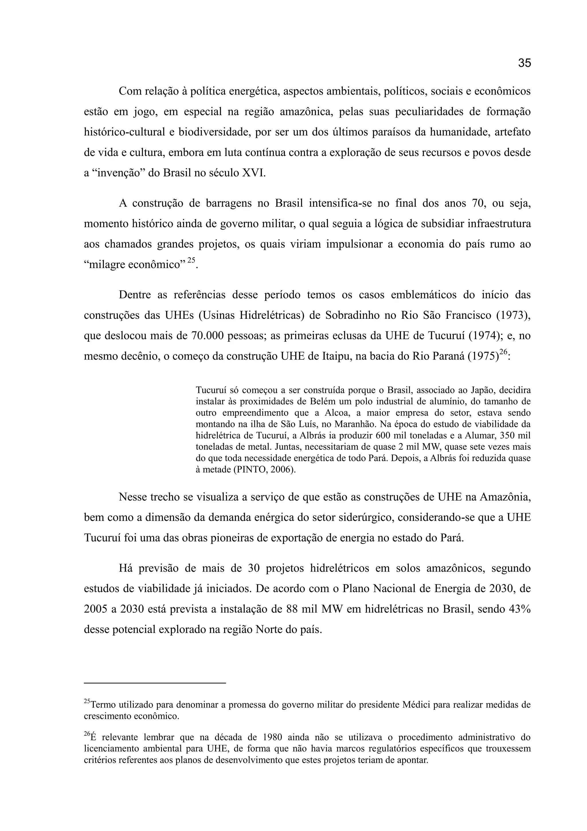 35
Com relação à política energética, aspectos ambientais, políticos, sociais e econômicos
estão em jogo, em especial na região amazônica, pelas suas peculiaridades de formação
histórico-cultural e biodiversidade, por ser um dos últimos paraísos da humanidade, artefato
de vida e cultura, embora em luta contínua contra a exploração de seus recursos e povos desde
a “invenção” do Brasil no século XVI.
A construção de barragens no Brasil intensifica-se no final dos anos 70, ou seja,
momento histórico ainda de governo militar, o qual seguia a lógica de subsidiar infraestrutura
aos chamados grandes projetos, os quais viriam impulsionar a economia do país rumo ao
“milagre econômico” 25
.
Dentre as referências desse período temos os casos emblemáticos do início das
construções das UHEs (Usinas Hidrelétricas) de Sobradinho no Rio São Francisco (1973),
que deslocou mais de 70.000 pessoas; as primeiras eclusas da UHE de Tucuruí (1974); e, no
mesmo decênio, o começo da construção UHE de Itaipu, na bacia do Rio Paraná (1975)26
:
Tucuruí só começou a ser construída porque o Brasil, associado ao Japão, decidira
instalar às proximidades de Belém um polo industrial de alumínio, do tamanho de
outro empreendimento que a Alcoa, a maior empresa do setor, estava sendo
montando na ilha de São Luís, no Maranhão. Na época do estudo de viabilidade da
hidrelétrica de Tucuruí, a Albrás ia produzir 600 mil toneladas e a Alumar, 350 mil
toneladas de metal. Juntas, necessitariam de quase 2 mil MW, quase sete vezes mais
do que toda necessidade energética de todo Pará. Depois, a Albrás foi reduzida quase
à metade (PINTO, 2006).
Nesse trecho se visualiza a serviço de que estão as construções de UHE na Amazônia,
bem como a dimensão da demanda enérgica do setor siderúrgico, considerando-se que a UHE
Tucuruí foi uma das obras pioneiras de exportação de energia no estado do Pará.
Há previsão de mais de 30 projetos hidrelétricos em solos amazônicos, segundo
estudos de viabilidade já iniciados. De acordo com o Plano Nacional de Energia de 2030, de
2005 a 2030 está prevista a instalação de 88 mil MW em hidrelétricas no Brasil, sendo 43%
desse potencial explorado na região Norte do país.
25
Termo utilizado para denominar a promessa do governo militar do presidente Médici para realizar medidas de
crescimento econômico.
26
É relevante lembrar que na década de 1980 ainda não se utilizava o procedimento administrativo do
licenciamento ambiental para UHE, de forma que não havia marcos regulatórios específicos que trouxessem
critérios referentes aos planos de desenvolvimento que estes projetos teriam de apontar.
 